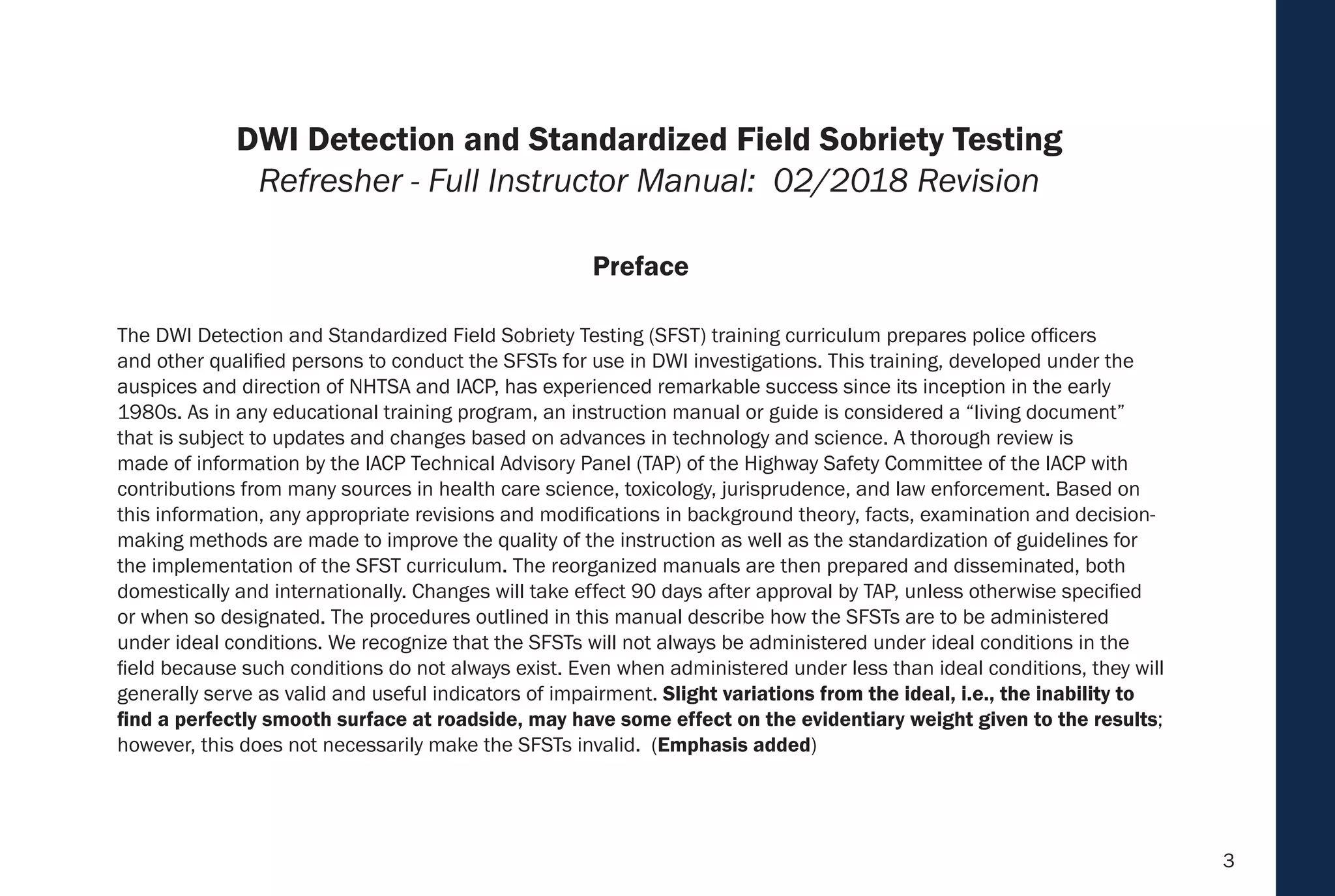 3
The DWI Detection and Standardized Field Sobriety Testing (SFST) training curriculum prepares police officers
and other qualified persons to conduct the SFSTs for use in DWI investigations. This training, developed under the
auspices and direction of NHTSA and IACP, has experienced remarkable success since its inception in the early
1980s. As in any educational training program, an instruction manual or guide is considered a “living document”
that is subject to updates and changes based on advances in technology and science. A thorough review is
made of information by the IACP Technical Advisory Panel (TAP) of the Highway Safety Committee of the IACP with
contributions from many sources in health care science, toxicology, jurisprudence, and law enforcement. Based on
this information, any appropriate revisions and modifications in background theory, facts, examination and decision-
making methods are made to improve the quality of the instruction as well as the standardization of guidelines for
the implementation of the SFST curriculum. The reorganized manuals are then prepared and disseminated, both
domestically and internationally. Changes will take effect 90 days after approval by TAP, unless otherwise specified
or when so designated. The procedures outlined in this manual describe how the SFSTs are to be administered
under ideal conditions. We recognize that the SFSTs will not always be administered under ideal conditions in the
field because such conditions do not always exist. Even when administered under less than ideal conditions, they will
generally serve as valid and useful indicators of impairment. Slight variations from the ideal, i.e., the inability to
find a perfectly smooth surface at roadside, may have some effect on the evidentiary weight given to the results;
however, this does not necessarily make the SFSTs invalid. (Emphasis added)
Preface
DWI Detection and Standardized Field Sobriety Testing
Refresher - Full Instructor Manual: 02/2018 Revision
 