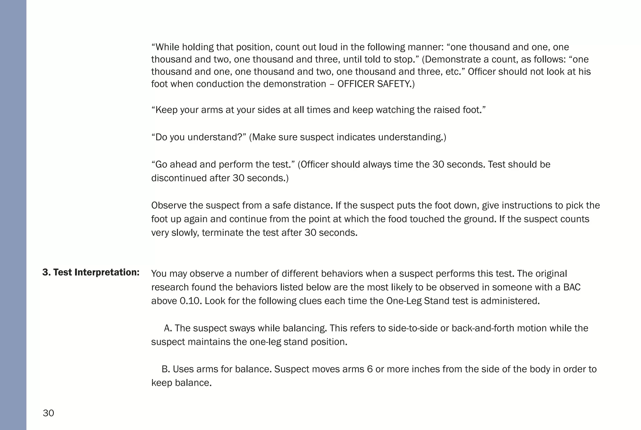 30
3. Test Interpretation:
“While holding that position, count out loud in the following manner: “one thousand and one, one
thousand and two, one thousand and three, until told to stop.” (Demonstrate a count, as follows: “one
thousand and one, one thousand and two, one thousand and three, etc.” Officer should not look at his
foot when conduction the demonstration – OFFICER SAFETY.)
“Keep your arms at your sides at all times and keep watching the raised foot.”
“Do you understand?” (Make sure suspect indicates understanding.)
“Go ahead and perform the test.” (Officer should always time the 30 seconds. Test should be
discontinued after 30 seconds.)
Observe the suspect from a safe distance. If the suspect puts the foot down, give instructions to pick the
foot up again and continue from the point at which the food touched the ground. If the suspect counts
very slowly, terminate the test after 30 seconds.
You may observe a number of different behaviors when a suspect performs this test. The original
research found the behaviors listed below are the most likely to be observed in someone with a BAC
above 0.10. Look for the following clues each time the One-Leg Stand test is administered.
A. The suspect sways while balancing. This refers to side-to-side or back-and-forth motion while the
suspect maintains the one-leg stand position.
B. Uses arms for balance. Suspect moves arms 6 or more inches from the side of the body in order to
keep balance.
 