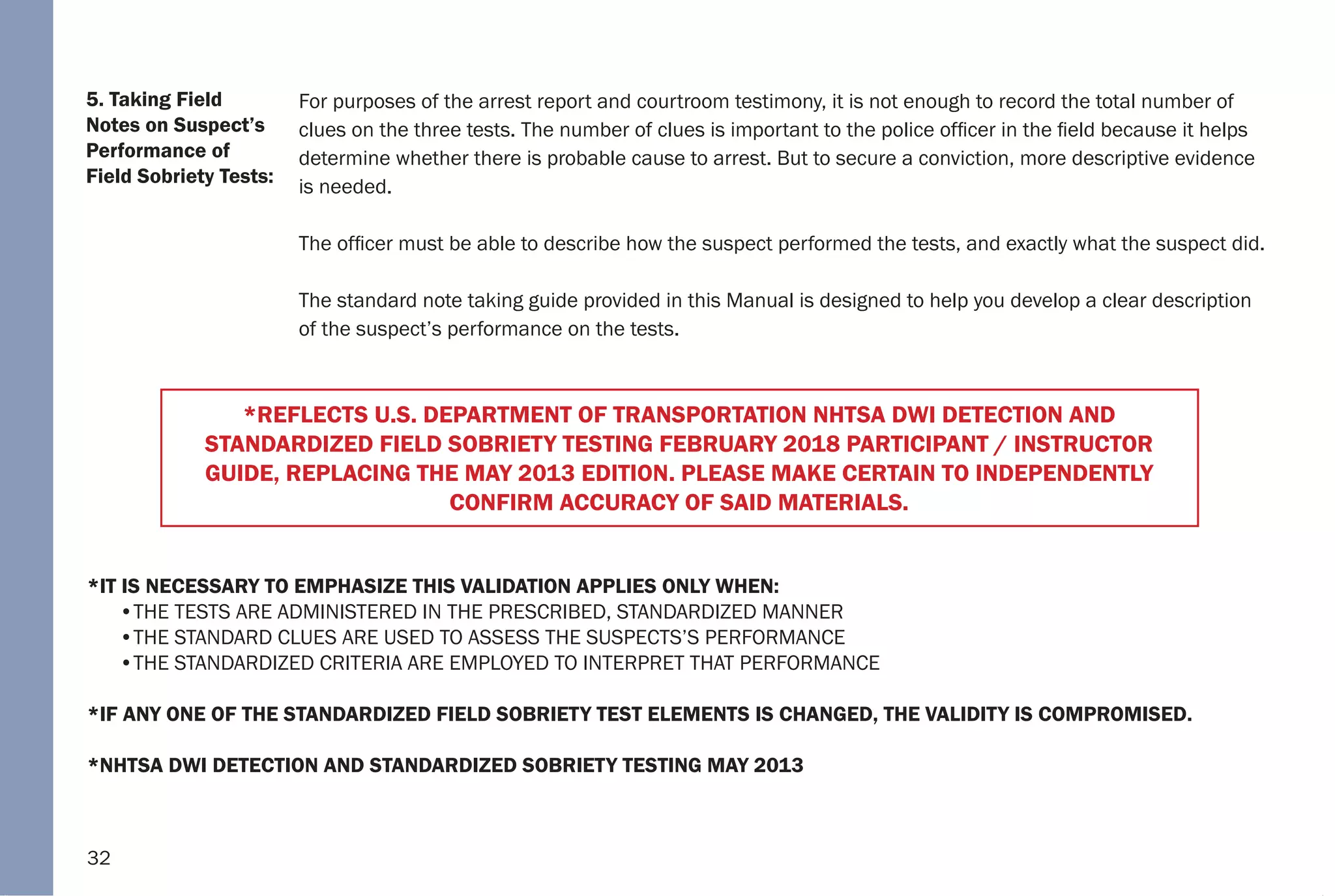 32
5. Taking Field
Notes on Suspect’s
Performance of
Field Sobriety Tests:
For purposes of the arrest report and courtroom testimony, it is not enough to record the total number of
clues on the three tests. The number of clues is important to the police officer in the field because it helps
determine whether there is probable cause to arrest. But to secure a conviction, more descriptive evidence
is needed.
The officer must be able to describe how the suspect performed the tests, and exactly what the suspect did.
The standard note taking guide provided in this Manual is designed to help you develop a clear description
of the suspect’s performance on the tests.
*IT IS NECESSARY TO EMPHASIZE THIS VALIDATION APPLIES ONLY WHEN:
•THE TESTS ARE ADMINISTERED IN THE PRESCRIBED, STANDARDIZED MANNER
•THE STANDARD CLUES ARE USED TO ASSESS THE SUSPECTS’S PERFORMANCE
•THE STANDARDIZED CRITERIA ARE EMPLOYED TO INTERPRET THAT PERFORMANCE
*IF ANY ONE OF THE STANDARDIZED FIELD SOBRIETY TEST ELEMENTS IS CHANGED, THE VALIDITY IS COMPROMISED.
*NHTSA DWI DETECTION AND STANDARDIZED SOBRIETY TESTING MAY 2013
*REFLECTS U.S. DEPARTMENT OF TRANSPORTATION NHTSA DWI DETECTION AND
STANDARDIZED FIELD SOBRIETY TESTING FEBRUARY 2018 PARTICIPANT / INSTRUCTOR
GUIDE, REPLACING THE MAY 2013 EDITION. PLEASE MAKE CERTAIN TO INDEPENDENTLY
CONFIRM ACCURACY OF SAID MATERIALS.
 