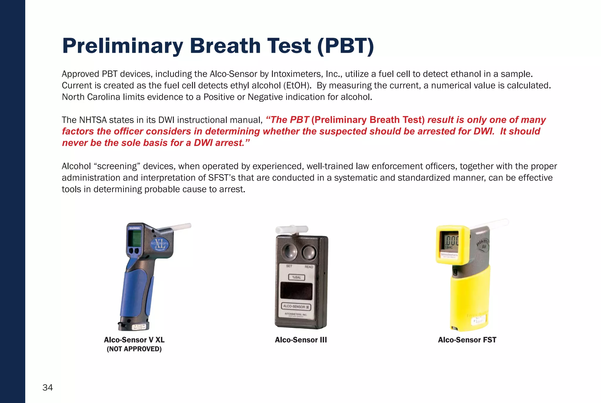 34
Preliminary Breath Test (PBT)
Alcohol “screening” devices, when operated by experienced, well-trained law enforcement officers, together with the proper
administration and interpretation of SFST’s that are conducted in a systematic and standardized manner, can be effective
tools in determining probable cause to arrest.
Approved PBT devices, including the Alco-Sensor by Intoximeters, Inc., utilize a fuel cell to detect ethanol in a sample.
Current is created as the fuel cell detects ethyl alcohol (EtOH). By measuring the current, a numerical value is calculated.
North Carolina limits evidence to a Positive or Negative indication for alcohol.
The NHTSA states in its DWI instructional manual, “The PBT (Preliminary Breath Test) result is only one of many
factors the officer considers in determining whether the suspected should be arrested for DWI. It should
never be the sole basis for a DWI arrest.”
Alco-Sensor III Alco-Sensor FSTAlco-Sensor V XL
(NOT APPROVED)
 