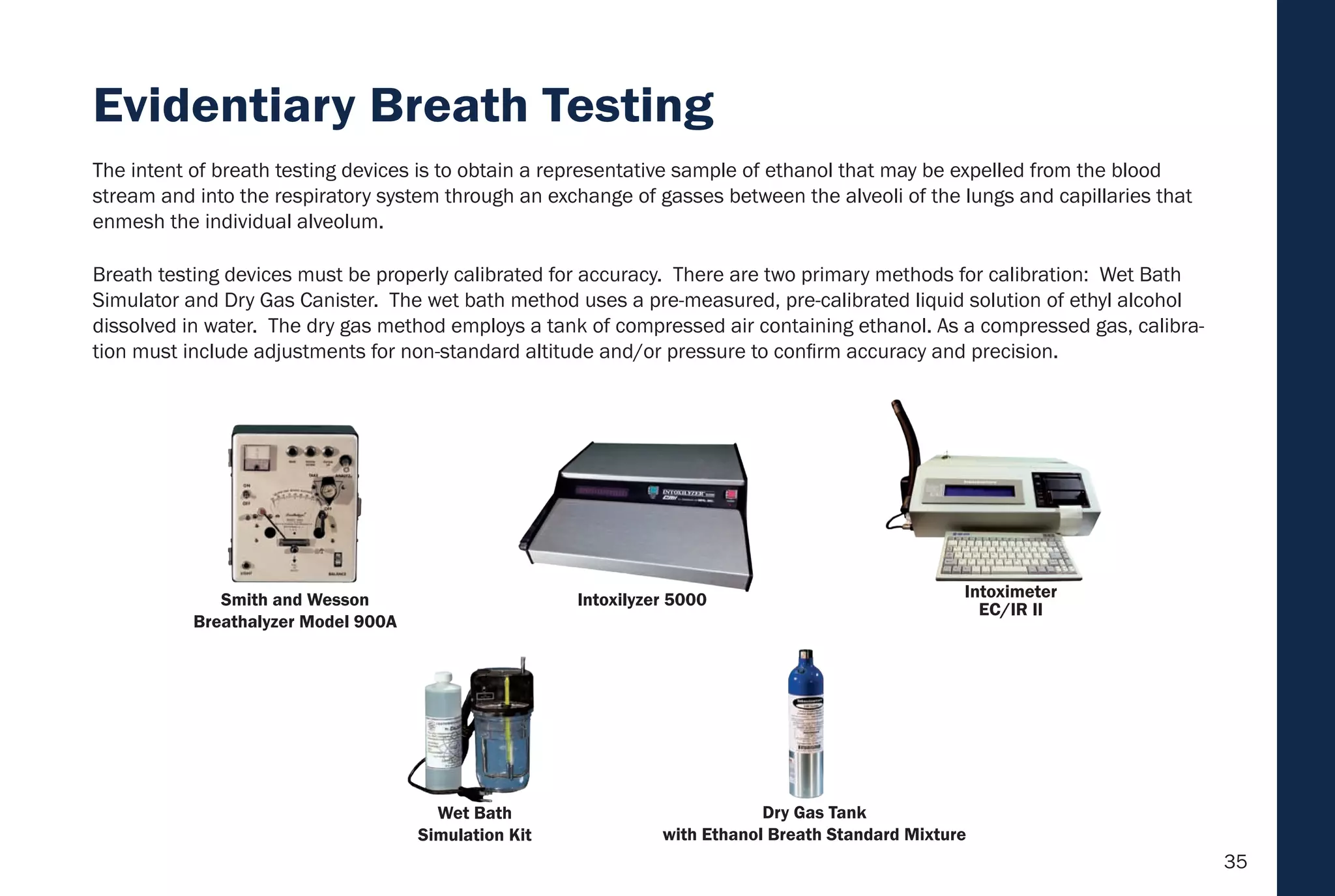 35
Breath testing devices must be properly calibrated for accuracy. There are two primary methods for calibration: Wet Bath
Simulator and Dry Gas Canister. The wet bath method uses a pre-measured, pre-calibrated liquid solution of ethyl alcohol
dissolved in water. The dry gas method employs a tank of compressed air containing ethanol. As a compressed gas, calibra-
tion must include adjustments for non-standard altitude and/or pressure to confirm accuracy and precision.
The intent of breath testing devices is to obtain a representative sample of ethanol that may be expelled from the blood
stream and into the respiratory system through an exchange of gasses between the alveoli of the lungs and capillaries that
enmesh the individual alveolum.
Dry Gas Tank
with Ethanol Breath Standard Mixture
Wet Bath
Simulation Kit
Intoximeter
EC/IR II
Intoxilyzer 5000Smith and Wesson
Breathalyzer Model 900A
Evidentiary Breath Testing
 