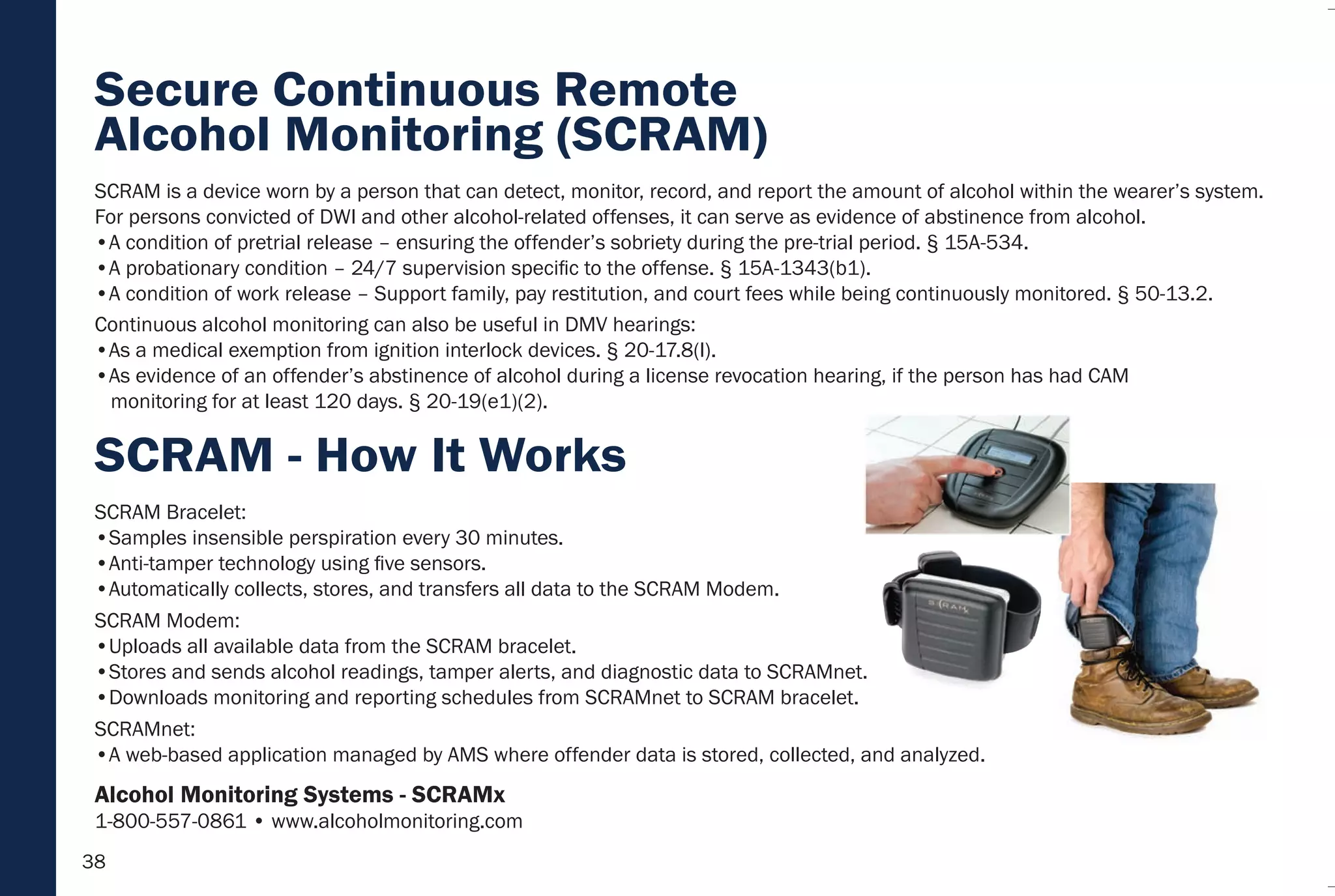 38
SCRAM Bracelet:
•Samples insensible perspiration every 30 minutes.
•Anti-tamper technology using five sensors.
•Automatically collects, stores, and transfers all data to the SCRAM Modem.
SCRAM Modem:
•Uploads all available data from the SCRAM bracelet.
•Stores and sends alcohol readings, tamper alerts, and diagnostic data to SCRAMnet.
•Downloads monitoring and reporting schedules from SCRAMnet to SCRAM bracelet.
SCRAMnet:
•A web-based application managed by AMS where offender data is stored, collected, and analyzed.
SCRAM is a device worn by a person that can detect, monitor, record, and report the amount of alcohol within the wearer’s system.
For persons convicted of DWI and other alcohol-related offenses, it can serve as evidence of abstinence from alcohol.
•A condition of pretrial release – ensuring the offender’s sobriety during the pre-trial period. § 15A-534.
•A probationary condition – 24/7 supervision specific to the offense. § 15A-1343(b1).
•A condition of work release – Support family, pay restitution, and court fees while being continuously monitored. § 50-13.2.
Continuous alcohol monitoring can also be useful in DMV hearings:
•As a medical exemption from ignition interlock devices. § 20-17.8(l).
•As evidence of an offender’s abstinence of alcohol during a license revocation hearing, if the person has had CAM
monitoring for at least 120 days. § 20-19(e1)(2).
SCRAM - How It Works
Secure Continuous Remote
Alcohol Monitoring (SCRAM)
Alcohol Monitoring Systems - SCRAMx
1-800-557-0861 • www.alcoholmonitoring.com
 