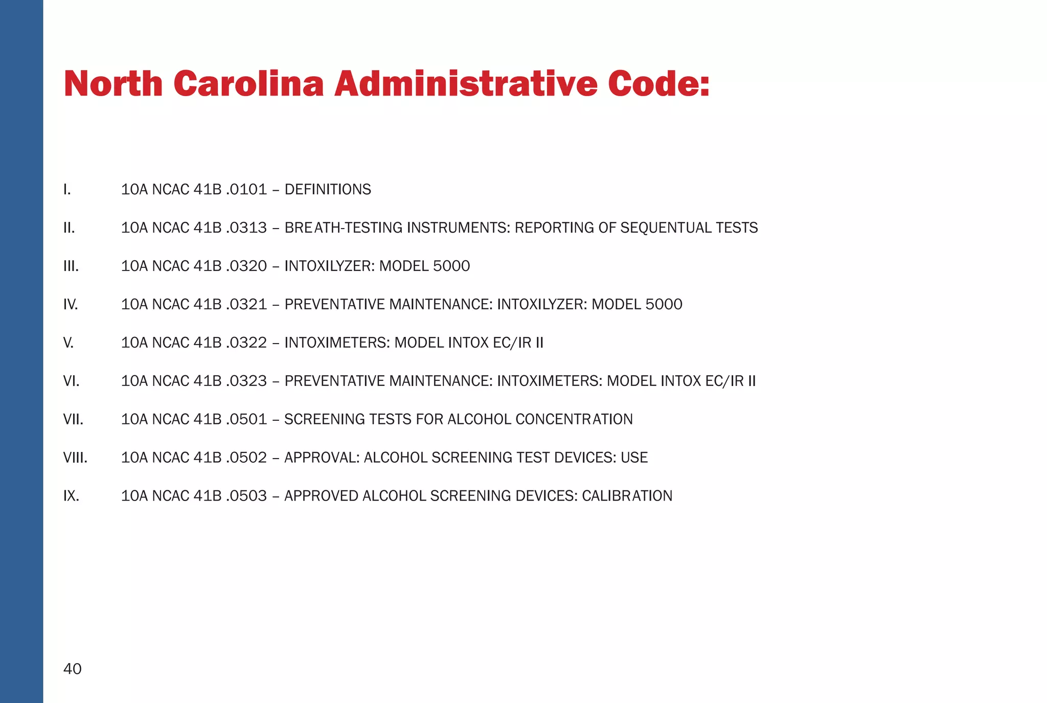 40
North Carolina Administrative Code:
I. 10A NCAC 41B .0101 – DEFINITIONS
II. 10A NCAC 41B .0313 – BREATH-TESTING INSTRUMENTS: REPORTING OF SEQUENTUAL TESTS
III. 10A NCAC 41B .0320 – INTOXILYZER: MODEL 5000
IV. 10A NCAC 41B .0321 – PREVENTATIVE MAINTENANCE: INTOXILYZER: MODEL 5000
V. 10A NCAC 41B .0322 – INTOXIMETERS: MODEL INTOX EC/IR II
VI. 10A NCAC 41B .0323 – PREVENTATIVE MAINTENANCE: INTOXIMETERS: MODEL INTOX EC/IR II
VII. 10A NCAC 41B .0501 – SCREENING TESTS FOR ALCOHOL CONCENTRATION
VIII. 10A NCAC 41B .0502 – APPROVAL: ALCOHOL SCREENING TEST DEVICES: USE
IX. 10A NCAC 41B .0503 – APPROVED ALCOHOL SCREENING DEVICES: CALIBRATION
34
North Carolina Administrative Code: Related
TABLE OF CONTENTS
I. 10A NCAC 41B .0101 – DEFINITIONS
II. 10A NCAC 41B .0313 – BRE ATH-TESTING INSTRUMENTS: REPORTING OF SEQUENT UAL TESTS
III. 10A NCAC 41B .0320 – INT OXILYZER: MODEL 5000
IV. 10A NCAC 41B .0321 – PREVEN TATIVE MAINTENANCE: INT OXILYZER: MODEL 5000
V. 10A NCAC 41B .0322 – INT OXIMETERS: MODEL INT OX EC/IR II
VI. 10A NCAC 41B .0323 – PREVEN TATIVE MAINTENANCE: INT OXIMETERS: MODEL INT OX EC/IR II
VII. 10A NCAC 41B .0501 – SCREENING TESTS FOR ALCOHOL CONCENTR ATION
VIII. 10A NCAC 41B .0502 – APPR OVAL: ALCOHOL SCREENING TEST DEVICES: USE
IX. 10A NCAC 41B .0503 – APPR OVED ALCOHOL SCREENING DEVICES: CALIBR ATION
40
(5) Verify instrument accuracy;
(6) When “PLEASE BLOW” appears, collect breath sample;
(7) When “PLEASE BLOW” appears, collect breath sample; and
(8) Print test record.
If the alcohol concentrations differ by more than 0.02, a third or fourth breath sample shall be collected when “PLEASE BLOW”
appears. Subsequent tests shall be administered as soon as feasible by repeating steps (1) through (8), as applicable.
10A NCAC 41B .0323 PREVENTIVE MAINTENANCE: INTOXIMETERS: MODEL INTOX EC/IR II
The preventive maintenance procedures for the Intoximeters, Model Intox EC/IR II to be followed at least once every four months are:
(1) Verify the ethanol gas canister displays pressure, or the alcoholic breath simulator thermometer shows 34 degrees, plus or
minus .2 degree centigrade;
(2) Verify instrument displays time and date;
(3) Initiate breath test sequence;
(4) Enter information as prompted;
(5) Verify instrument accuracy;
(6) When “PLEASE BLOW” appears, collect breath sample;
(7) When “PLEASE BLOW” appears, collect breath sample;
(8) Print test record;
(9) Verify Diagnostic Program; and
(10) Verify that the ethanol gas canister is being changed before expiration date, or the alcoholic breath simulator solution is
being changed every four months or after 125 Alcoholic Breath Simulator tests, whichever occurs ﬁrst.
A signed original of the preventive maintenance record shall be kept on ﬁle for at least three years.
 