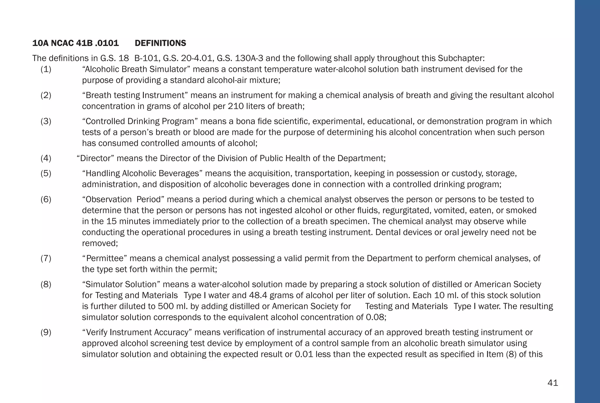 41
10A NCAC 41B .0101 DEFINITIONS
The deﬁnitions in G.S. 18 B-101, G.S. 20-4.01, G.S. 130A-3 and the following shall apply throughout this Subchapter:
(1) “Alcoholic Breath Simulator” means a constant temperature water-alcohol solution bath instrument devised for the
purpose of providing a standard alcohol-air mixture;
(2) “Breath testing Instrument” means an instrument for making a chemical analysis of breath and giving the resultant alcohol
concentration in grams of alcohol per 210 liters of breath;
(3) “Controlled Drinking Program” means a bona ﬁde scientiﬁc, experimental, educational, or demonstration program in which
tests of a person’s breath or blood are made for the purpose of determining his alcohol concentration when such person
has consumed controlled amounts of alcohol;
(4) “Director” means the Director of the Division of Public Health of the Department;
(5) “Handling Alcoholic Beverages” means the acquisition, transportation, keeping in possession or custody, storage,
administration, and disposition of alcoholic beverages done in connection with a controlled drinking program;
(6) “Observation Period” means a period during which a chemical analyst observes the person or persons to be tested to
determine that the person or persons has not ingested alcohol or other ﬂuids, regurgitated, vomited, eaten, or smoked
in the 15 minutes immediately prior to the collection of a breath specimen. The chemical analyst may observe while
conducting the operational procedures in using a breath testing instrument. Dental devices or oral jewelry need not be
removed;
(7) “Permittee” means a chemical analyst possessing a valid permit from the Department to perform chemical analyses, of
the type set forth within the permit;
(8) “Simulator Solution” means a water-alcohol solution made by preparing a stock solution of distilled or American Society
for Testing and Materials Type I water and 48.4 grams of alcohol per liter of solution. Each 10 ml. of this stock solution
is further diluted to 500 ml. by adding distilled or American Society for Testing and Materials Type I water. The resulting
simulator solution corresponds to the equivalent alcohol concentration of 0.08;
(9) “Verify Instrument Accuracy” means veriﬁcation of instrumental accuracy of an approved breath testing instrument or
approved alcohol screening test device by employment of a control sample from an alcoholic breath simulator using
simulator solution and obtaining the expected result or 0.01 less than the expected result as speciﬁed in Item (8) of this
35
NC Administrative
Code
 