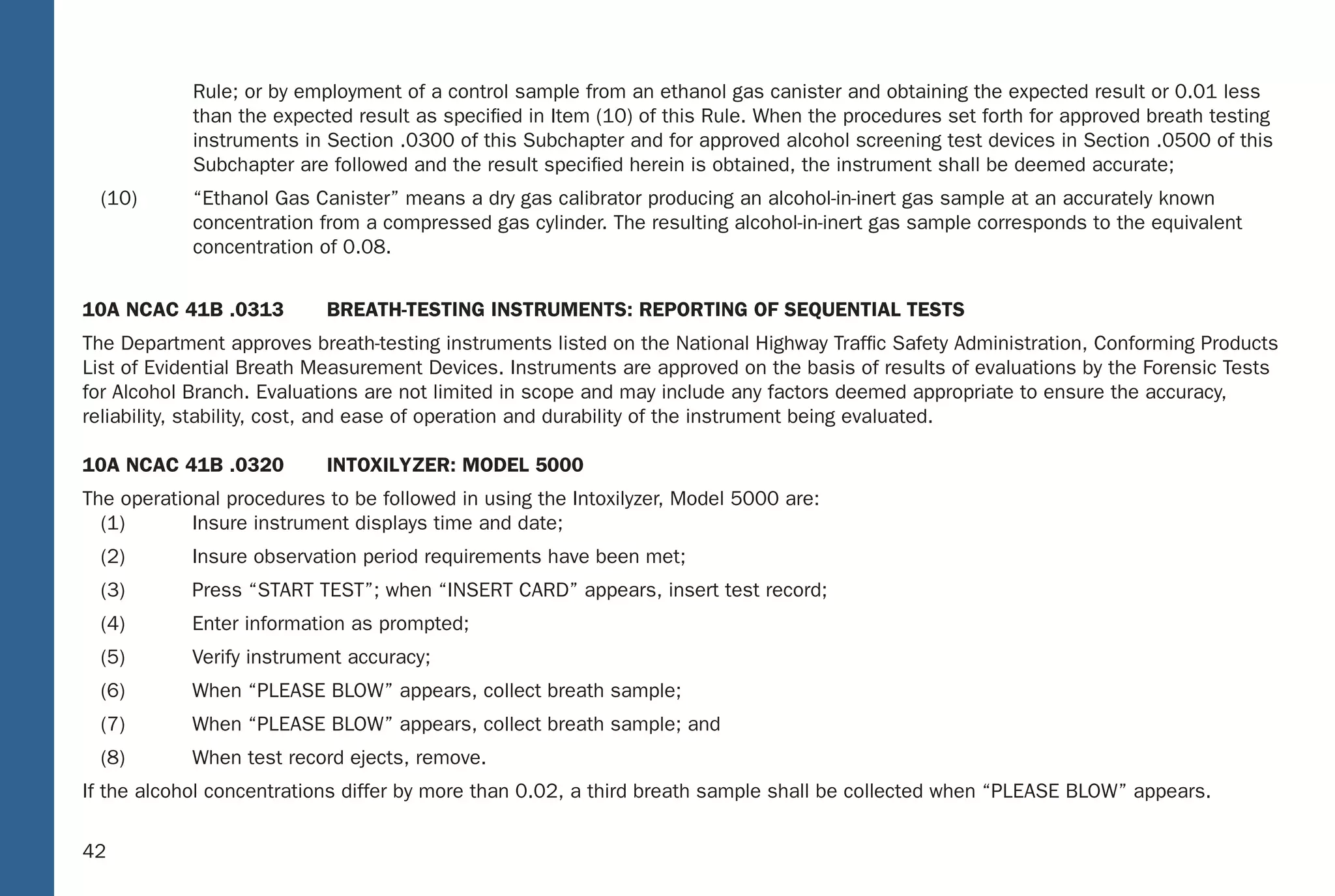 36
Rule; or by employment of a control sample from an ethanol gas canister and obtaining the expected result or 0.01 less
than the expected result as speciﬁed in Item (10) of this Rule. When the procedures set forth for approved breath testing
instruments in Section .0300 of this Subchapter and for approved alcohol screening test devices in Section .0500 of this
Subchapter are followed and the result speciﬁed herein is obtained, the instrument shall be deemed accurate;
(10) “Ethanol Gas Canister” means a dry gas calibrator producing an alcohol-in-inert gas sample at an accurately known
concentration from a compressed gas cylinder. The resulting alcohol-in-inert gas sample corresponds to the equivalent
concentration of 0.08.
10A NCAC 41B .0313 BREATH-TESTING INSTRUMENTS: REPORTING OF SEQUENTIAL TESTS
The Department approves breath-testing instruments listed on the National Highway Trafﬁc Safety Administration, Conforming Products
List of Evidential Breath Measurement Devices. Instruments are approved on the basis of results of evaluations by the Forensic Tests
for Alcohol Branch. Evaluations are not limited in scope and may include any factors deemed appropriate to ensure the accuracy,
reliability, stability, cost, and ease of operation and durability of the instrument being evaluated.
10A NCAC 41B .0320 INTOXILYZER: MODEL 5000
The operational procedures to be followed in using the Intoxilyzer, Model 5000 are:
(1) Insure instrument displays time and date;
(2) Insure observation period requirements have been met;
(3) Press “START TEST”; when “INSERT CARD” appears, insert test record;
(4) Enter information as prompted;
(5) Verify instrument accuracy;
(6) When “PLEASE BLOW” appears, collect breath sample;
(7) When “PLEASE BLOW” appears, collect breath sample; and
(8) When test record ejects, remove.
If the alcohol concentrations differ by more than 0.02, a third breath sample shall be collected when “PLEASE BLOW” appears.
36
North Carolina Administrative Code: Related
TABLE OF CONTENTS
I. 10A NCAC 41B .0101 – DEFINITIONS
II. 10A NCAC 41B .0313 – BREATH-TESTING INSTRUMENTS: REPORTING OF SEQUENTUAL TESTS
III. 10A NCAC 41B .0320 – INTOXILYZER: MODEL 5000
IV. 10A NCAC 41B .0321 – PREVENTATIVE MAINTENANCE: INTOXILYZER: MODEL 5000
V. 10A NCAC 41B .0322 – INTOXIMETERS: MODEL INTOX EC/IR II
VI. 10A NCAC 41B .0323 – PREVENTATIVE MAINTENANCE: INTOXIMETERS: MODEL INTOX EC/IR II
VII. 10A NCAC 41B .0501 – SCREENING TESTS FOR ALCOHOL CONCENTRATION
VIII. 10A NCAC 41B .0502 – APPROVAL: ALCOHOL SCREENING TEST DEVICES: USE
IX. 10A NCAC 41B .0503 – APPROVED ALCOHOL SCREENING DEVICES: CALIBRATION
42
Rule; or by employment of a control sample from an ethanol gas canister and obtaining the expected result or 0.01 less
than the expected result as speciﬁed in Item (10) of this Rule. When the procedures set forth for approved breath testing
instruments in Section .0300 of this Subchapter and for approved alcohol screening test devices in Section .0500 of thi s
Subchapter are followed and the result speciﬁed herein is obtained, the instrument shall be deemed accurate;
(10) “Ethanol Gas Canister” means a dry gas calibrator producing an alcohol-in-inert gas sample at an accurately known
concentration from a compressed gas cylinde r. The resulting alcohol-in-inert gas sample corresponds to the equivalent
concentration of 0.08.
10A NCAC 41B .0313 BRE ATH-TESTING INSTRUMENTS: REPO RTING OF SEQUENTIAL TESTS
The Department approves breath-testing instruments listed on the National Highway Trafﬁc Safety Administration, Conforming Products
List of Evidential Breath Measurement Devices. Instruments are approved on the basis of results of evaluations by the Forensic Tests
for Alcohol Branch. Evaluations are not limited in scope and may include any factors deemed appropriate to ensure the accuracy,
reliability, stabilit y, cost, and ease of operation and durability of the instrument being evaluated.
10A NCAC 41B .0320 INT OXILYZER: MODEL 5000
The operational procedures to be followed in using the Intoxilyze r, Model 5000 are:
(1) Insure instrument displays time and date;
(2) Insure observation period requirements have been met;
(3) Press “S TART TEST”; when “INSERT CARD” appears, insert test record;
(4) Enter information as prompted;
(5) Verify instrument accuracy;
(6) When “PLEASE B LOW” appears, collect breath sample;
(7) When “PLEASE B LOW” appears, collect breath sample; and
(8) When test record ejects, remove.
If the alcohol concentrations differ by more than 0.02, a third breath sample shall be collected when “PLEASE B LOW” appears.
36
North Carolina Administrative Code: Related
TABLE OF CONTENTS
I. 10A NCAC 41B .0101 – DEFINITIONS
II. 10A NCAC 41B .0313 – BRE ATH-TESTING INSTRUMENTS: REPORTING OF SEQUENT UAL TESTS
III. 10A NCAC 41B .0320 – INT OXILYZER: MODEL 5000
IV. 10A NCAC 41B .0321 – PREVEN TATIVE MAINTENANCE: INT OXILYZER: MODEL 5000
V. 10A NCAC 41B .0322 – INT OXIMETERS: MODEL INT OX EC/IR II
VI. 10A NCAC 41B .0323 – PREVEN TATIVE MAINTENANCE: INT OXIMETERS: MODEL INT OX EC/IR II
VII. 10A NCAC 41B .0501 – SCREENING TESTS FOR ALCOHOL CONCENTR ATION
VIII. 10A NCAC 41B .0502 – APPR OVAL: ALCOHOL SCREENING TEST DEVICES: USE
IX. 10A NCAC 41B .0503 – APPR OVED ALCOHOL SCREENING DEVICES: CALIBR ATION
 