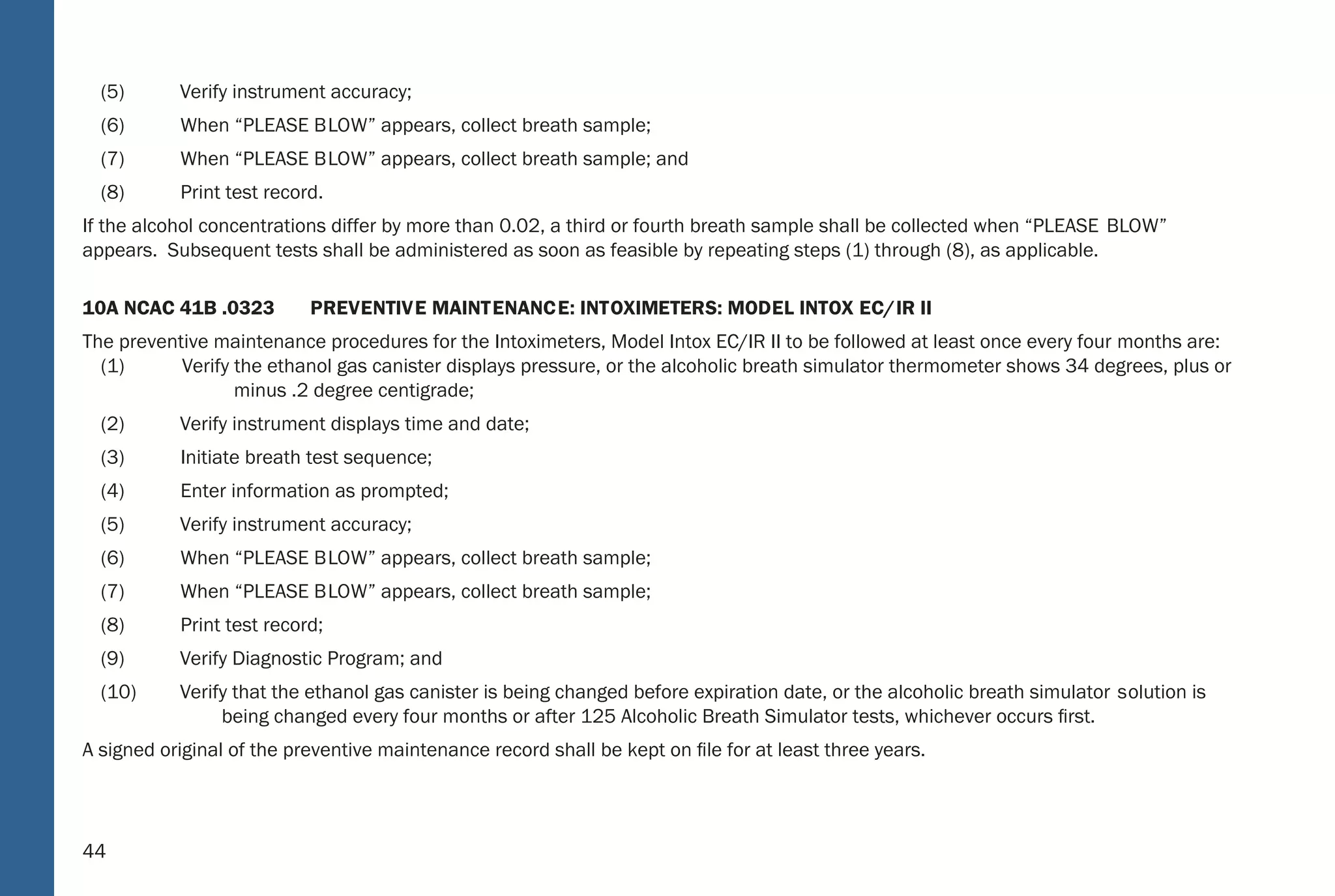 44
(5) Verify instrument accuracy;
(6) When “PLEASE BLOW” appears, collect breath sample;
(7) When “PLEASE BLOW” appears, collect breath sample; and
(8) Print test record.
If the alcohol concentrations differ by more than 0.02, a third or fourth breath sample shall be collected when “PLEASE BLOW”
appears. Subsequent tests shall be administered as soon as feasible by repeating steps (1) through (8), as applicable.
10A NCAC 41B .0323 PREVENTIVE MAINTENANCE: INTOXIMETERS: MODEL INTOX EC/IR II
The preventive maintenance procedures for the Intoximeters, Model Intox EC/IR II to be followed at least once every four months are:
(1) Verify the ethanol gas canister displays pressure, or the alcoholic breath simulator thermometer shows 34 degrees, plus or
minus .2 degree centigrade;
(2) Verify instrument displays time and date;
(3) Initiate breath test sequence;
(4) Enter information as prompted;
(5) Verify instrument accuracy;
(6) When “PLEASE BLOW” appears, collect breath sample;
(7) When “PLEASE BLOW” appears, collect breath sample;
(8) Print test record;
(9) Verify Diagnostic Program; and
(10) Verify that the ethanol gas canister is being changed before expiration date, or the alcoholic breath simulator solution is
being changed every four months or after 125 Alcoholic Breath Simulator tests, whichever occurs ﬁrst.
A signed original of the preventive maintenance record shall be kept on ﬁle for at least three years.
38
Rule; or by employment of a control sample from an ethanol gas canister and obtaining the expected result or 0.01 less
than the expected result as speciﬁed in Item (10) of this Rule. When the procedures set forth for approved breath testing
instruments in Section .0300 of this Subchapter and for approved alcohol screening test devices in Section .0500 of thi s
Subchapter are followed and the result speciﬁed herein is obtained, the instrument shall be deemed accurate;
(10) “Ethanol Gas Canister” means a dry gas calibrator producing an alcohol-in-inert gas sample at an accurately known
concentration from a compressed gas cylinde r. The resulting alcohol-in-inert gas sample corresponds to the equivalent
concentration of 0.08.
10A NCAC 41B .0313 BRE ATH-TESTING INSTRUMENTS: REPO RTING OF SEQUENTIAL TESTS
The Department approves breath-testing instruments listed on the National Highway Trafﬁc Safety Administration, Conforming Products
List of Evidential Breath Measurement Devices. Instruments are approved on the basis of results of evaluations by the Forensic Tests
for Alcohol Branch. Evaluations are not limited in scope and may include any factors deemed appropriate to ensure the accuracy,
reliability, stabilit y, cost, and ease of operation and durability of the instrument being evaluated.
10A NCAC 41B .0320 INT OXILYZER: MODEL 5000
The operational procedures to be followed in using the Intoxilyze r, Model 5000 are:
(1) Insure instrument displays time and date;
(2) Insure observation period requirements have been met;
(3) Press “S TART TEST”; when “INSERT CARD” appears, insert test record;
(4) Enter information as prompted;
(5) Verify instrument accuracy;
(6) When “PLEASE B LOW” appears, collect breath sample;
(7) When “PLEASE B LOW” appears, collect breath sample; and
(8) When test record ejects, remove.
If the alcohol concentrations differ by more than 0.02, a third breath sample shall be collected when “PLEASE B LOW” appears.
 