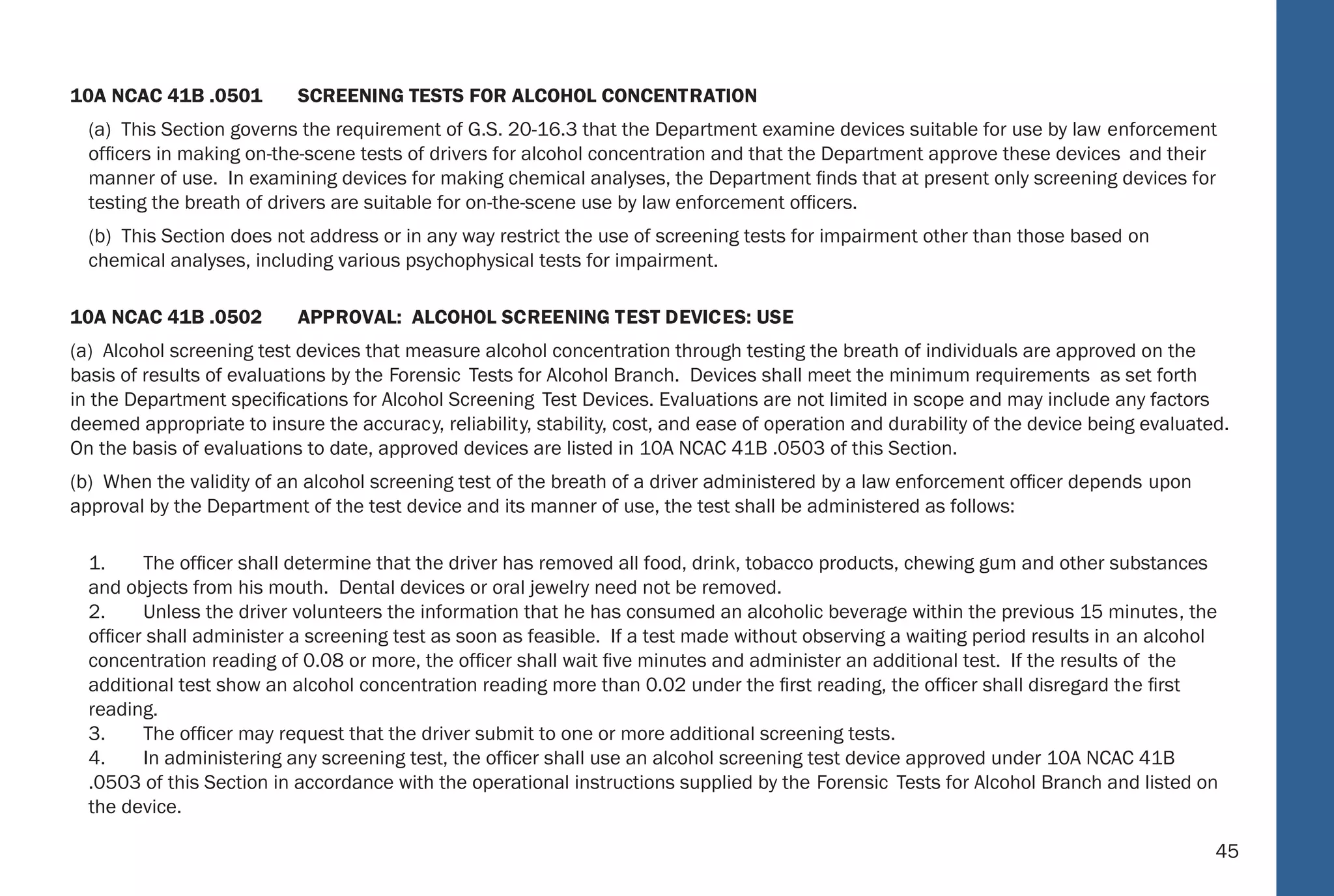 45
10A NCAC 41B .0501 SCREENING TESTS FOR ALCOHOL CONCENTRATION
(a) This Section governs the requirement of G.S. 20-16.3 that the Department examine devices suitable for use by law enforcement
ofﬁcers in making on-the-scene tests of drivers for alcohol concentration and that the Department approve these devices and their
manner of use. In examining devices for making chemical analyses, the Department ﬁnds that at present only screening devices for
testing the breath of drivers are suitable for on-the-scene use by law enforcement ofﬁcers.
(b) This Section does not address or in any way restrict the use of screening tests for impairment other than those based on
chemical analyses, including various psychophysical tests for impairment.
10A NCAC 41B .0502 APPROVAL: ALCOHOL SCREENING TEST DEVICES: USE
(a) Alcohol screening test devices that measure alcohol concentration through testing the breath of individuals are approved on the
basis of results of evaluations by the Forensic Tests for Alcohol Branch. Devices shall meet the minimum requirements as set forth
in the Department speciﬁcations for Alcohol Screening Test Devices. Evaluations are not limited in scope and may include any factors
deemed appropriate to insure the accuracy, reliability, stability, cost, and ease of operation and durability of the device being evaluated.
On the basis of evaluations to date, approved devices are listed in 10A NCAC 41B .0503 of this Section.
(b) When the validity of an alcohol screening test of the breath of a driver administered by a law enforcement ofﬁcer depends upon
approval by the Department of the test device and its manner of use, the test shall be administered as follows:
1. The ofﬁcer shall determine that the driver has removed all food, drink, tobacco products, chewing gum and other substances
and objects from his mouth. Dental devices or oral jewelry need not be removed.
2. Unless the driver volunteers the information that he has consumed an alcoholic beverage within the previous 15 minutes, the
ofﬁcer shall administer a screening test as soon as feasible. If a test made without observing a waiting period results in an alcohol
concentration reading of 0.08 or more, the ofﬁcer shall wait ﬁve minutes and administer an additional test. If the results of the
additional test show an alcohol concentration reading more than 0.02 under the ﬁrst reading, the ofﬁcer shall disregard the ﬁrst
reading.
3. The ofﬁcer may request that the driver submit to one or more additional screening tests.
4. In administering any screening test, the ofﬁcer shall use an alcohol screening test device approved under 10A NCAC 41B
.0503 of this Section in accordance with the operational instructions supplied by the Forensic Tests for Alcohol Branch and listed on
the device.
39
Subsequent tests shall be administered as soon as feasible by repeating steps (1) through (8), as applicable.
10A NCAC 41B .0321 P REVENTIVE MAINTENANCE: INT OXILYZER : MOD EL 5000
The preventive maintenance procedures for the Intoxilyzer Model 5000 to be followed at least once every four months ar e:
(1) Verify alcoholic breath simulator thermometer shows 34 degrees, plus or minus 2 degree centigrade;
(2) Verify instrument displays time and date;
(3) Press “S TART TEST”; when “INSERT CARD” appears, insert test record;
(4) Enter information as prompted;
(5) Verify instrument accuracy;
(6) When “PLEASE B LOW” appears, collect breath sample;
(7) When “PLEASE B LOW” appears, collect breath sample;
(8) When test record ejects, remove;
(9) Verify Diagnostic Program; and
(10) Verify alcoholic breath simulator solution is being changed every four months or after 125 Alcoholic Breath Simulator
tests, whichever occurs ﬁrst.
A signed original of the preventive maintenance record shall be kept on ﬁle for at least three years.
10A NCAC 41B .0322 INT OXIMETERS: MOD EL INTOX EC/IIR II
The operational procedures to be followed in using the Intoximeters, Model Intox EC/IR II are:
(1) Insure instrument displays time and date;
(2) Insure observation period requirements have been met;
(3) Initiate breath test sequence;
(4) Enter information as prompted;
 