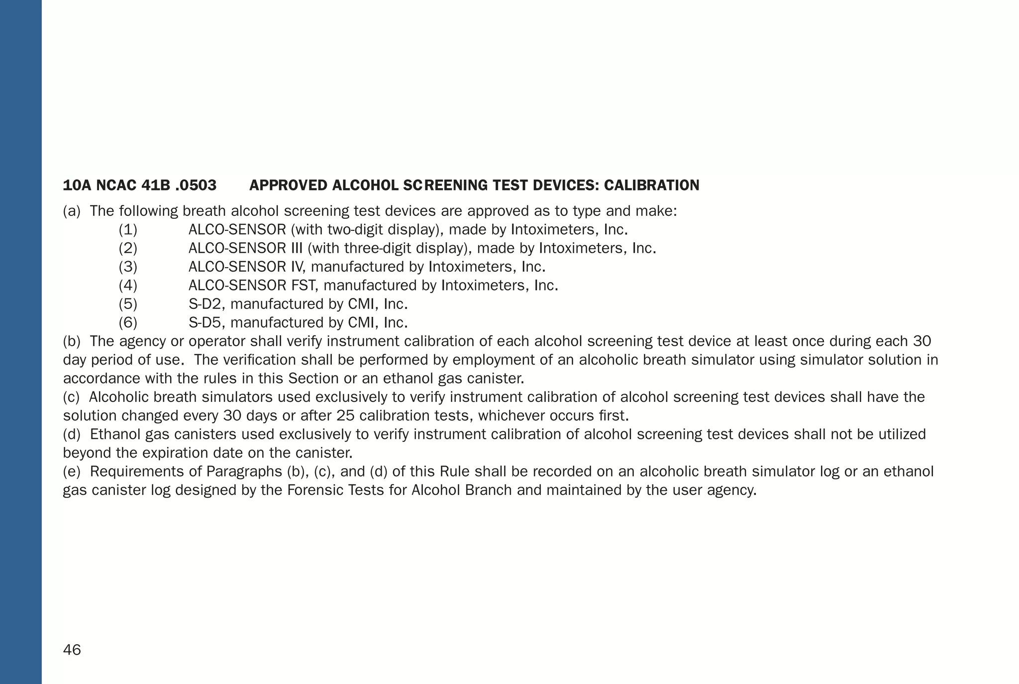 40
10A NCAC 41B .0503 APPROVED ALCOHOL SCREENING TEST DEVICES: CALIBRATION
(a) The following breath alcohol screening test devices are approved as to type and make:
(1) ALCO-SENSOR (with two-digit display), made by Intoximeters, Inc.
(2) ALCO-SENSOR III (with three-digit display), made by Intoximeters, Inc.
(3) ALCO-SENSOR IV, manufactured by Intoximeters, Inc.
(4) ALCO-SENSOR FST, manufactured by Intoximeters, Inc.
(5) S-D2, manufactured by CMI, Inc.
(6) S-D5, manufactured by CMI, Inc.
(b) The agency or operator shall verify instrument calibration of each alcohol screening test device at least once during each 30
day period of use. The veriﬁcation shall be performed by employment of an alcoholic breath simulator using simulator solution in
accordance with the rules in this Section or an ethanol gas canister.
(c) Alcoholic breath simulators used exclusively to verify instrument calibration of alcohol screening test devices shall have the
solution changed every 30 days or after 25 calibration tests, whichever occurs ﬁrst.
(d) Ethanol gas canisters used exclusively to verify instrument calibration of alcohol screening test devices shall not be utilized
beyond the expiration date on the canister.
(e) Requirements of Paragraphs (b), (c), and (d) of this Rule shall be recorded on an alcoholic breath simulator log or an ethanol
gas canister log designed by the Forensic Tests for Alcohol Branch and maintained by the user agency.
40
(5) Verify instrument accuracy;
(6) When “PLEASE BLOW” appears, collect breath sample;
(7) When “PLEASE BLOW” appears, collect breath sample; and
(8) Print test record.
If the alcohol concentrations differ by more than 0.02, a third or fourth breath sample shall be collected when “PLEASE BLOW”
appears. Subsequent tests shall be administered as soon as feasible by repeating steps (1) through (8), as applicable.
10A NCAC 41B .0323 PREVENTIVE MAINTENANCE: INTOXIMETERS: MODEL INTOX EC/IR II
The preventive maintenance procedures for the Intoximeters, Model Intox EC/IR II to be followed at least once every four months are:
(1) Verify the ethanol gas canister displays pressure, or the alcoholic breath simulator thermometer shows 34 degrees, plus or
minus .2 degree centigrade;
(2) Verify instrument displays time and date;
(3) Initiate breath test sequence;
(4) Enter information as prompted;
(5) Verify instrument accuracy;
(6) When “PLEASE BLOW” appears, collect breath sample;
(7) When “PLEASE BLOW” appears, collect breath sample;
(8) Print test record;
(9) Verify Diagnostic Program; and
(10) Verify that the ethanol gas canister is being changed before expiration date, or the alcoholic breath simulator solution is
being changed every four months or after 125 Alcoholic Breath Simulator tests, whichever occurs ﬁrst.
A signed original of the preventive maintenance record shall be kept on ﬁle for at least three years.
46
10A NCAC 41B .0503 APP ROVED ALCOHOL SC REENING T EST DEVICES: CALIB RATION
(a) The following breath alcohol screening test devices are approved as to type and make:
(1) ALCO-SENSOR (with two-digit display), made by Intoximeters, Inc.
(2) ALCO-SENSOR III (with three-digit display), made by Intoximeters, Inc.
(3) ALCO-SENSOR I V, manufactured by Intoximeters, Inc.
(4) ALC O-SENSOR FS T, manufactured by Intoximeters, Inc.
(5) S-D2, manufactured by CMI, Inc.
(6) S-D5, manufactured by CMI, Inc.
(b) The agency or operator shall verify instrument calibration of each alcohol screening test device at least once during each 30
day period of use. The veriﬁcation shall be performed by employment of an alcoholic breath simulator using simulator solution in
accordance with the rules in this Section or an ethanol gas caniste r.
(c) Alcoholic breath simulators used exclusively to verify instrument calibration of alcohol screening test devices shall hav e the
solution changed every 30 days or after 25 calibration tests, whichever occurs ﬁrst.
(d) Ethanol gas canisters used exclusively to verify instrument calibration of alcohol screening test devices shall not be uti lized
beyond the expiration date on the caniste r.
(e) Requirements of Paragraphs (b), (c), and (d) of this Rule shall be recorded on an alcoholic breath simulator log or an ethanol
gas canister log designed by the Forensic Tests for Alcohol Branch and maintained by the user agenc y.
40
(5) Verify instrument accuracy;
(6) When “PLEASE B LOW” appears, collect breath sample;
(7) When “PLEASE B LOW” appears, collect breath sample; and
(8) Print test record.
If the alcohol concentrations differ by more than 0.02, a third or fourth breath sample shall be collected when “PLEASE BLOW”
appears. Subsequent tests shall be administered as soon as feasible by repeating steps (1) through (8), as applicable.
10A NCAC 41B .0323 P REVENTIVE MAINTENANCE: INT OXIMETERS: MOD EL INTOX EC/IR II
The preventive maintenance procedures for the Intoximeters, Model Intox EC/IR II to be followed at least once every four months are:
(1) Verify the ethanol gas canister displays pressure, or the alcoholic breath simulator thermometer shows 34 degrees, plus or
minus .2 degree centigrade;
(2) Verify instrument displays time and date;
(3) Initiate breath test sequence;
(4) Enter information as prompted;
(5) Verify instrument accuracy;
(6) When “PLEASE B LOW” appears, collect breath sample;
(7) When “PLEASE B LOW” appears, collect breath sample;
(8) Print test record;
(9) Verify Diagnostic Program; and
(10) Verify that the ethanol gas canister is being changed before expiration date, or the alcoholic breath simulator solution is
being changed every four months or after 125 Alcoholic Breath Simulator tests, whichever occurs ﬁrst.
A signed original of the preventive maintenance record shall be kept on ﬁle for at least three years.
 