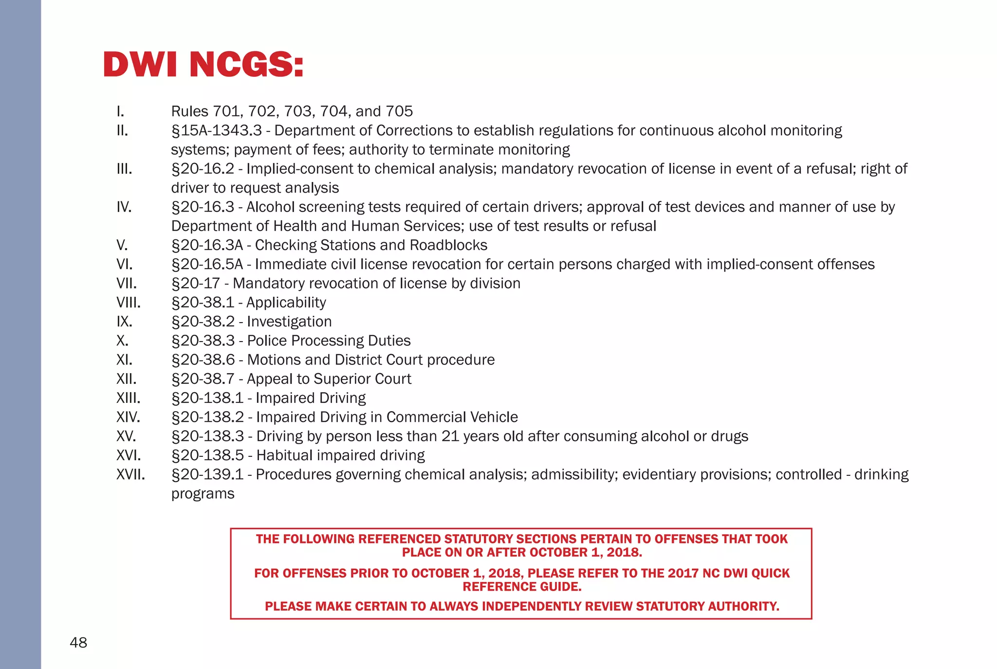 48
DWI NCGS:
I. Rules 701, 702, 703, 704, and 705
II. §15A-1343.3 - Department of Corrections to establish regulations for continuous alcohol monitoring
systems; payment of fees; authority to terminate monitoring
III. §20-16.2 - Implied-consent to chemical analysis; mandatory revocation of license in event of a refusal; right of
driver to request analysis
IV. §20-16.3 - Alcohol screening tests required of certain drivers; approval of test devices and manner of use by
Department of Health and Human Services; use of test results or refusal
V. §20-16.3A - Checking Stations and Roadblocks
VI. §20-16.5A - Immediate civil license revocation for certain persons charged with implied-consent offenses
VII. §20-17 - Mandatory revocation of license by division
VIII. §20-38.1 - Applicability
IX. §20-38.2 - Investigation
X. §20-38.3 - Police Processing Duties
XI. §20-38.6 - Motions and District Court procedure
XII. §20-38.7 - Appeal to Superior Court
XIII. §20-138.1 - Impaired Driving
XIV. §20-138.2 - Impaired Driving in Commercial Vehicle
XV. §20-138.3 - Driving by person less than 21 years old after consuming alcohol or drugs
XVI. §20-138.5 - Habitual impaired driving
XVII. §20-139.1 - Procedures governing chemical analysis; admissibility; evidentiary provisions; controlled - drinking
programs
THE FOLLOWING REFERENCED STATUTORY SECTIONS PERTAIN TO OFFENSES THAT TOOK
PLACE ON OR AFTER OCTOBER 1, 2018.
FOR OFFENSES PRIOR TO OCTOBER 1, 2018, PLEASE REFER TO THE 2017 NC DWI QUICK
REFERENCE GUIDE.
PLEASE MAKE CERTAIN TO ALWAYS INDEPENDENTLY REVIEW STATUTORY AUTHORITY.
 