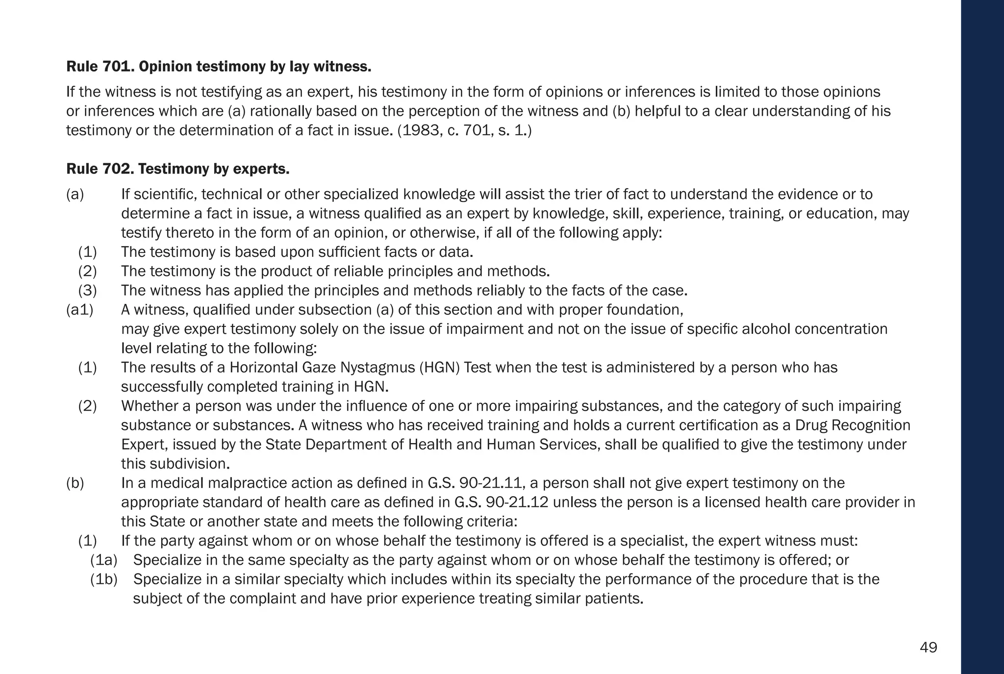 49
Rule 701. Opinion testimony by lay witness.
If the witness is not testifying as an expert, his testimony in the form of opinions or inferences is limited to those opinions
or inferences which are (a) rationally based on the perception of the witness and (b) helpful to a clear understanding of his
testimony or the determination of a fact in issue. (1983, c. 701, s. 1.)
Rule 702. Testimony by experts.
(a) If scientific, technical or other specialized knowledge will assist the trier of fact to understand the evidence or to
determine a fact in issue, a witness qualified as an expert by knowledge, skill, experience, training, or education, may
testify thereto in the form of an opinion, or otherwise, if all of the following apply:
(1) The testimony is based upon sufficient facts or data.
(2) The testimony is the product of reliable principles and methods.
(3) The witness has applied the principles and methods reliably to the facts of the case.
(a1) A witness, qualified under subsection (a) of this section and with proper foundation,
may give expert testimony solely on the issue of impairment and not on the issue of specific alcohol concentration
level relating to the following:
(1) The results of a Horizontal Gaze Nystagmus (HGN) Test when the test is administered by a person who has
successfully completed training in HGN.
(2) Whether a person was under the influence of one or more impairing substances, and the category of such impairing
substance or substances. A witness who has received training and holds a current certification as a Drug Recognition
Expert, issued by the State Department of Health and Human Services, shall be qualified to give the testimony under
this subdivision.
(b) In a medical malpractice action as defined in G.S. 90-21.11, a person shall not give expert testimony on the
appropriate standard of health care as defined in G.S. 90-21.12 unless the person is a licensed health care provider in
this State or another state and meets the following criteria:
(1) If the party against whom or on whose behalf the testimony is offered is a specialist, the expert witness must:
(1a) Specialize in the same specialty as the party against whom or on whose behalf the testimony is offered; or
(1b) Specialize in a similar specialty which includes within its specialty the performance of the procedure that is the
subject of the complaint and have prior experience treating similar patients.
 