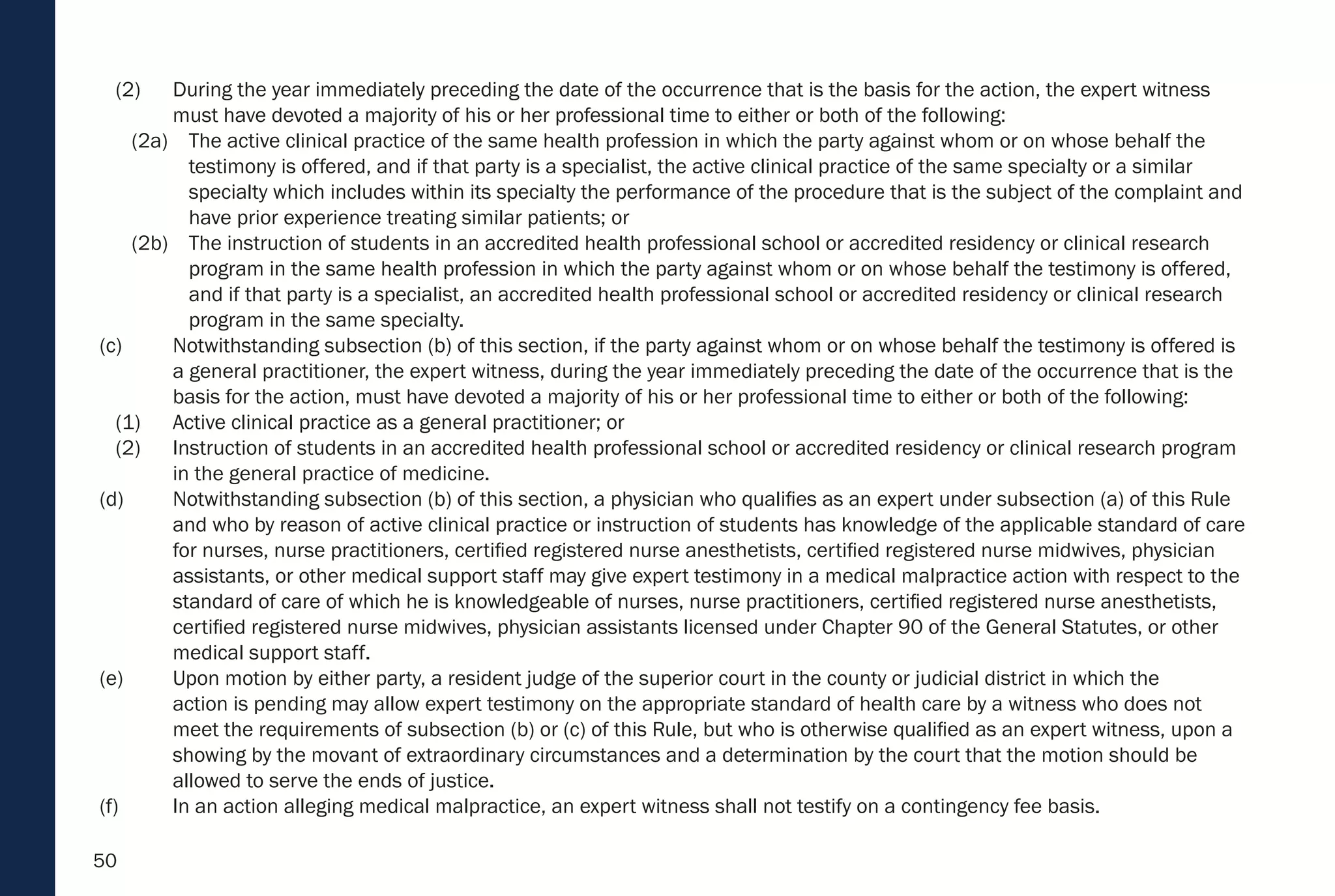50
(2) During the year immediately preceding the date of the occurrence that is the basis for the action, the expert witness
must have devoted a majority of his or her professional time to either or both of the following:
(2a) The active clinical practice of the same health profession in which the party against whom or on whose behalf the
testimony is offered, and if that party is a specialist, the active clinical practice of the same specialty or a similar
specialty which includes within its specialty the performance of the procedure that is the subject of the complaint and
have prior experience treating similar patients; or
(2b) The instruction of students in an accredited health professional school or accredited residency or clinical research
program in the same health profession in which the party against whom or on whose behalf the testimony is offered,
and if that party is a specialist, an accredited health professional school or accredited residency or clinical research
program in the same specialty.
(c) Notwithstanding subsection (b) of this section, if the party against whom or on whose behalf the testimony is offered is
a general practitioner, the expert witness, during the year immediately preceding the date of the occurrence that is the
basis for the action, must have devoted a majority of his or her professional time to either or both of the following:
(1) Active clinical practice as a general practitioner; or
(2) Instruction of students in an accredited health professional school or accredited residency or clinical research program
in the general practice of medicine.
(d) Notwithstanding subsection (b) of this section, a physician who qualifies as an expert under subsection (a) of this Rule
and who by reason of active clinical practice or instruction of students has knowledge of the applicable standard of care
for nurses, nurse practitioners, certified registered nurse anesthetists, certified registered nurse midwives, physician
assistants, or other medical support staff may give expert testimony in a medical malpractice action with respect to the
standard of care of which he is knowledgeable of nurses, nurse practitioners, certified registered nurse anesthetists,
certified registered nurse midwives, physician assistants licensed under Chapter 90 of the General Statutes, or other
medical support staff.
(e) Upon motion by either party, a resident judge of the superior court in the county or judicial district in which the
action is pending may allow expert testimony on the appropriate standard of health care by a witness who does not
meet the requirements of subsection (b) or (c) of this Rule, but who is otherwise qualified as an expert witness, upon a
showing by the movant of extraordinary circumstances and a determination by the court that the motion should be
allowed to serve the ends of justice.
(f) In an action alleging medical malpractice, an expert witness shall not testify on a contingency fee basis.
 