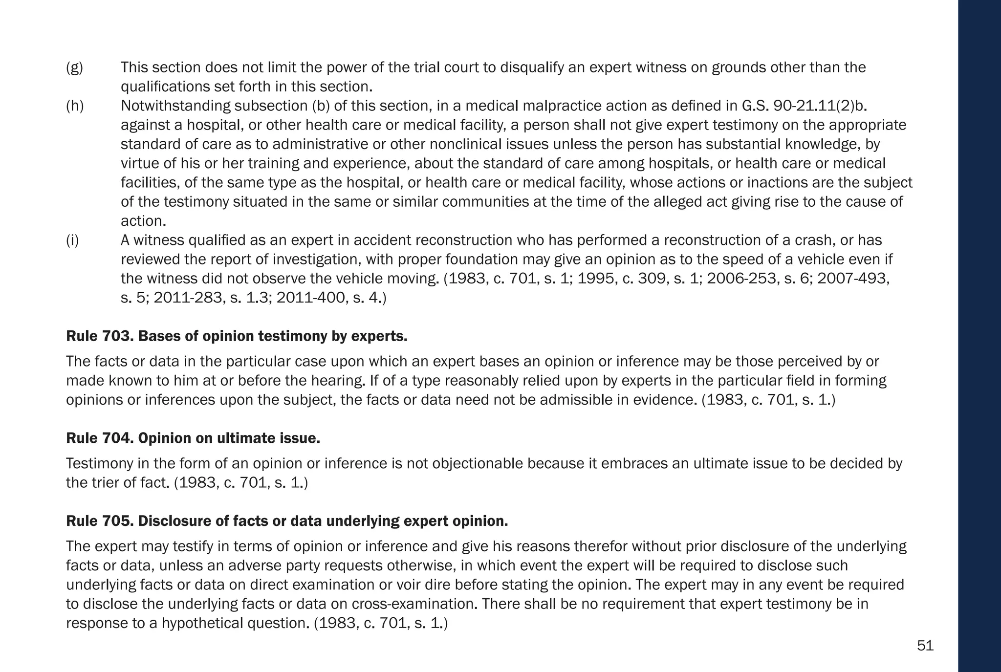51
(g) This section does not limit the power of the trial court to disqualify an expert witness on grounds other than the
qualifications set forth in this section.
(h) Notwithstanding subsection (b) of this section, in a medical malpractice action as defined in G.S. 90-21.11(2)b.
against a hospital, or other health care or medical facility, a person shall not give expert testimony on the appropriate
standard of care as to administrative or other nonclinical issues unless the person has substantial knowledge, by
virtue of his or her training and experience, about the standard of care among hospitals, or health care or medical
facilities, of the same type as the hospital, or health care or medical facility, whose actions or inactions are the subject
of the testimony situated in the same or similar communities at the time of the alleged act giving rise to the cause of
action.
(i) A witness qualified as an expert in accident reconstruction who has performed a reconstruction of a crash, or has
reviewed the report of investigation, with proper foundation may give an opinion as to the speed of a vehicle even if
the witness did not observe the vehicle moving. (1983, c. 701, s. 1; 1995, c. 309, s. 1; 2006-253, s. 6; 2007-493,
s. 5; 2011-283, s. 1.3; 2011-400, s. 4.)
Rule 703. Bases of opinion testimony by experts.
The facts or data in the particular case upon which an expert bases an opinion or inference may be those perceived by or
made known to him at or before the hearing. If of a type reasonably relied upon by experts in the particular field in forming
opinions or inferences upon the subject, the facts or data need not be admissible in evidence. (1983, c. 701, s. 1.)
Rule 704. Opinion on ultimate issue.
Testimony in the form of an opinion or inference is not objectionable because it embraces an ultimate issue to be decided by
the trier of fact. (1983, c. 701, s. 1.)
Rule 705. Disclosure of facts or data underlying expert opinion.
The expert may testify in terms of opinion or inference and give his reasons therefor without prior disclosure of the underlying
facts or data, unless an adverse party requests otherwise, in which event the expert will be required to disclose such
underlying facts or data on direct examination or voir dire before stating the opinion. The expert may in any event be required
to disclose the underlying facts or data on cross-examination. There shall be no requirement that expert testimony be in
response to a hypothetical question. (1983, c. 701, s. 1.)
 