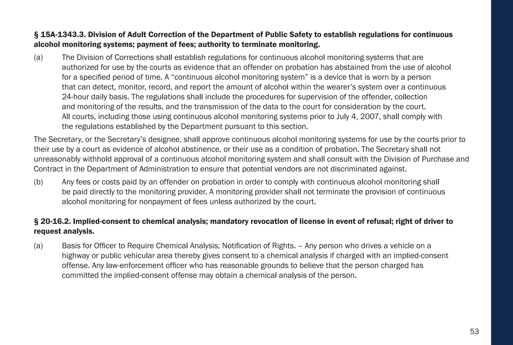 53
§ 15A-1343.3. Division of Adult Correction of the Department of Public Safety to establish regulations for continuous
alcohol monitoring systems; payment of fees; authority to terminate monitoring.
(a) The Division of Corrections shall establish regulations for continuous alcohol monitoring systems that are
authorized for use by the courts as evidence that an offender on probation has abstained from the use of alcohol
for a specified period of time. A “continuous alcohol monitoring system” is a device that is worn by a person
that can detect, monitor, record, and report the amount of alcohol within the wearer’s system over a continuous
24-hour daily basis. The regulations shall include the procedures for supervision of the offender, collection
and monitoring of the results, and the transmission of the data to the court for consideration by the court.
All courts, including those using continuous alcohol monitoring systems prior to July 4, 2007, shall comply with
the regulations established by the Department pursuant to this section.
The Secretary, or the Secretary’s designee, shall approve continuous alcohol monitoring systems for use by the courts prior to
their use by a court as evidence of alcohol abstinence, or their use as a condition of probation. The Secretary shall not
unreasonably withhold approval of a continuous alcohol monitoring system and shall consult with the Division of Purchase and
Contract in the Department of Administration to ensure that potential vendors are not discriminated against.
(b) Any fees or costs paid by an offender on probation in order to comply with continuous alcohol monitoring shall
be paid directly to the monitoring provider. A monitoring provider shall not terminate the provision of continuous
alcohol monitoring for nonpayment of fees unless authorized by the court.
§ 20-16.2. Implied-consent to chemical analysis; mandatory revocation of license in event of refusal; right of driver to
request analysis.
(a) Basis for Officer to Require Chemical Analysis; Notification of Rights. – Any person who drives a vehicle on a
highway or public vehicular area thereby gives consent to a chemical analysis if charged with an implied-consent
offense. Any law-enforcement officer who has reasonable grounds to believe that the person charged has
committed the implied-consent offense may obtain a chemical analysis of the person.
 