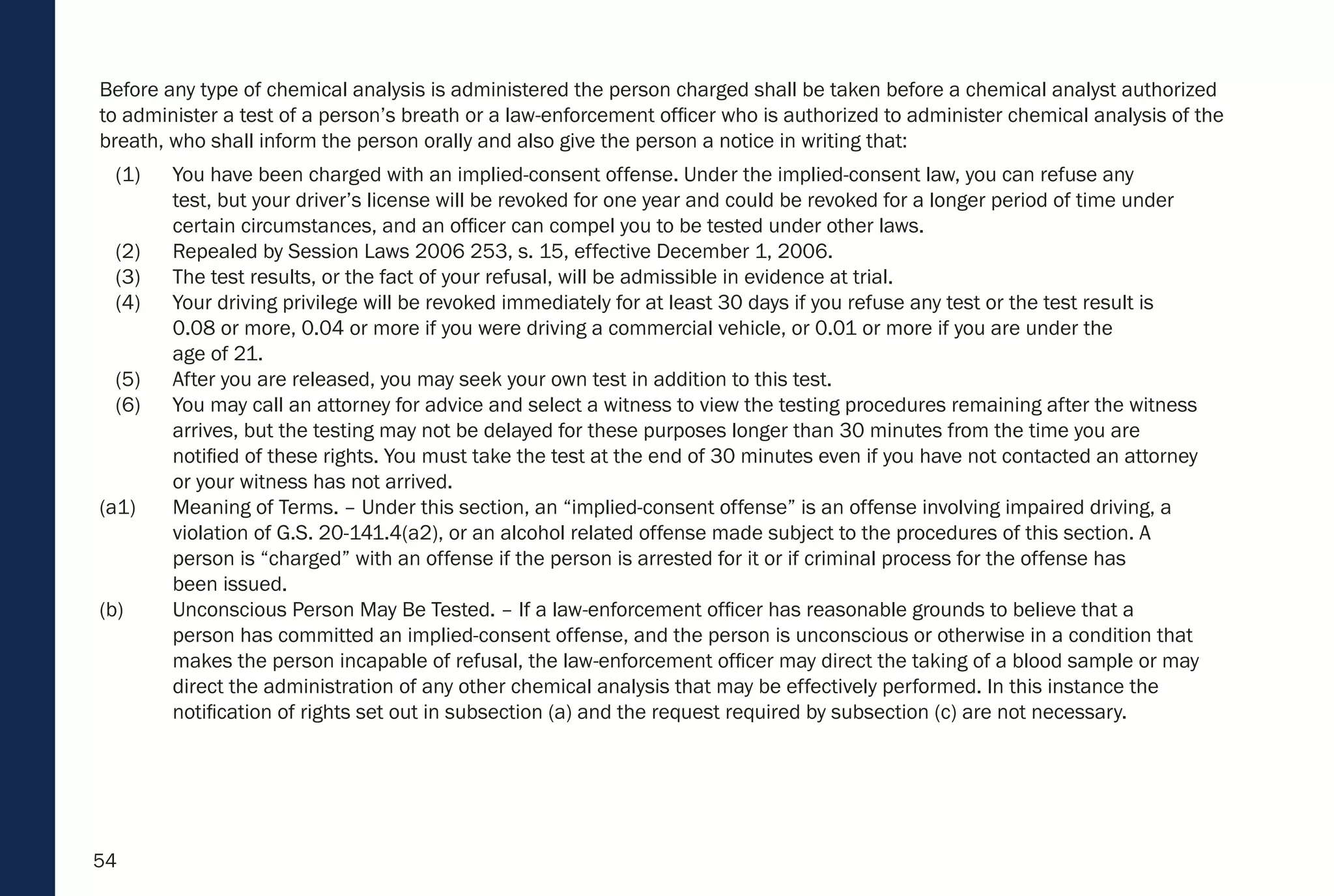 54
Before any type of chemical analysis is administered the person charged shall be taken before a chemical analyst authorized
to administer a test of a person’s breath or a law-enforcement officer who is authorized to administer chemical analysis of the
breath, who shall inform the person orally and also give the person a notice in writing that:
(1) You have been charged with an implied-consent offense. Under the implied-consent law, you can refuse any
test, but your driver’s license will be revoked for one year and could be revoked for a longer period of time under
certain circumstances, and an officer can compel you to be tested under other laws.
(2) Repealed by Session Laws 2006 253, s. 15, effective December 1, 2006.
(3) The test results, or the fact of your refusal, will be admissible in evidence at trial.
(4) Your driving privilege will be revoked immediately for at least 30 days if you refuse any test or the test result is
0.08 or more, 0.04 or more if you were driving a commercial vehicle, or 0.01 or more if you are under the
age of 21.
(5) After you are released, you may seek your own test in addition to this test.
(6) You may call an attorney for advice and select a witness to view the testing procedures remaining after the witness
arrives, but the testing may not be delayed for these purposes longer than 30 minutes from the time you are
notified of these rights. You must take the test at the end of 30 minutes even if you have not contacted an attorney
or your witness has not arrived.
(a1) Meaning of Terms. – Under this section, an “implied-consent offense” is an offense involving impaired driving, a
violation of G.S. 20-141.4(a2), or an alcohol related offense made subject to the procedures of this section. A
person is “charged” with an offense if the person is arrested for it or if criminal process for the offense has
been issued.
(b) Unconscious Person May Be Tested. – If a law-enforcement officer has reasonable grounds to believe that a
person has committed an implied-consent offense, and the person is unconscious or otherwise in a condition that
makes the person incapable of refusal, the law-enforcement officer may direct the taking of a blood sample or may
direct the administration of any other chemical analysis that may be effectively performed. In this instance the
notification of rights set out in subsection (a) and the request required by subsection (c) are not necessary.
 
