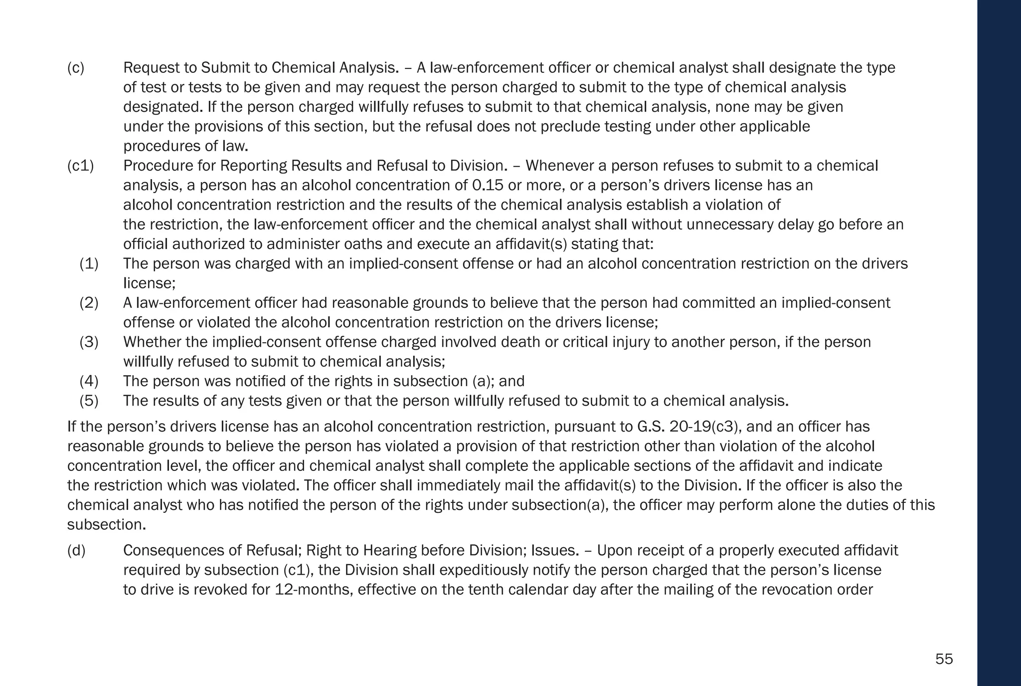55
(c) Request to Submit to Chemical Analysis. – A law-enforcement officer or chemical analyst shall designate the type
of test or tests to be given and may request the person charged to submit to the type of chemical analysis
designated. If the person charged willfully refuses to submit to that chemical analysis, none may be given
under the provisions of this section, but the refusal does not preclude testing under other applicable
procedures of law.
(c1) Procedure for Reporting Results and Refusal to Division. – Whenever a person refuses to submit to a chemical
analysis, a person has an alcohol concentration of 0.15 or more, or a person’s drivers license has an
alcohol concentration restriction and the results of the chemical analysis establish a violation of
the restriction, the law-enforcement officer and the chemical analyst shall without unnecessary delay go before an
official authorized to administer oaths and execute an affidavit(s) stating that:
(1) The person was charged with an implied-consent offense or had an alcohol concentration restriction on the drivers
license;
(2) A law-enforcement officer had reasonable grounds to believe that the person had committed an implied-consent
offense or violated the alcohol concentration restriction on the drivers license;
(3) Whether the implied-consent offense charged involved death or critical injury to another person, if the person
willfully refused to submit to chemical analysis;
(4) The person was notified of the rights in subsection (a); and
(5) The results of any tests given or that the person willfully refused to submit to a chemical analysis.
If the person’s drivers license has an alcohol concentration restriction, pursuant to G.S. 20-19(c3), and an officer has
reasonable grounds to believe the person has violated a provision of that restriction other than violation of the alcohol
concentration level, the officer and chemical analyst shall complete the applicable sections of the affidavit and indicate
the restriction which was violated. The officer shall immediately mail the affidavit(s) to the Division. If the officer is also the
chemical analyst who has notified the person of the rights under subsection(a), the officer may perform alone the duties of this
subsection.
(d) Consequences of Refusal; Right to Hearing before Division; Issues. – Upon receipt of a properly executed affidavit
required by subsection (c1), the Division shall expeditiously notify the person charged that the person’s license
to drive is revoked for 12-months, effective on the tenth calendar day after the mailing of the revocation order
 