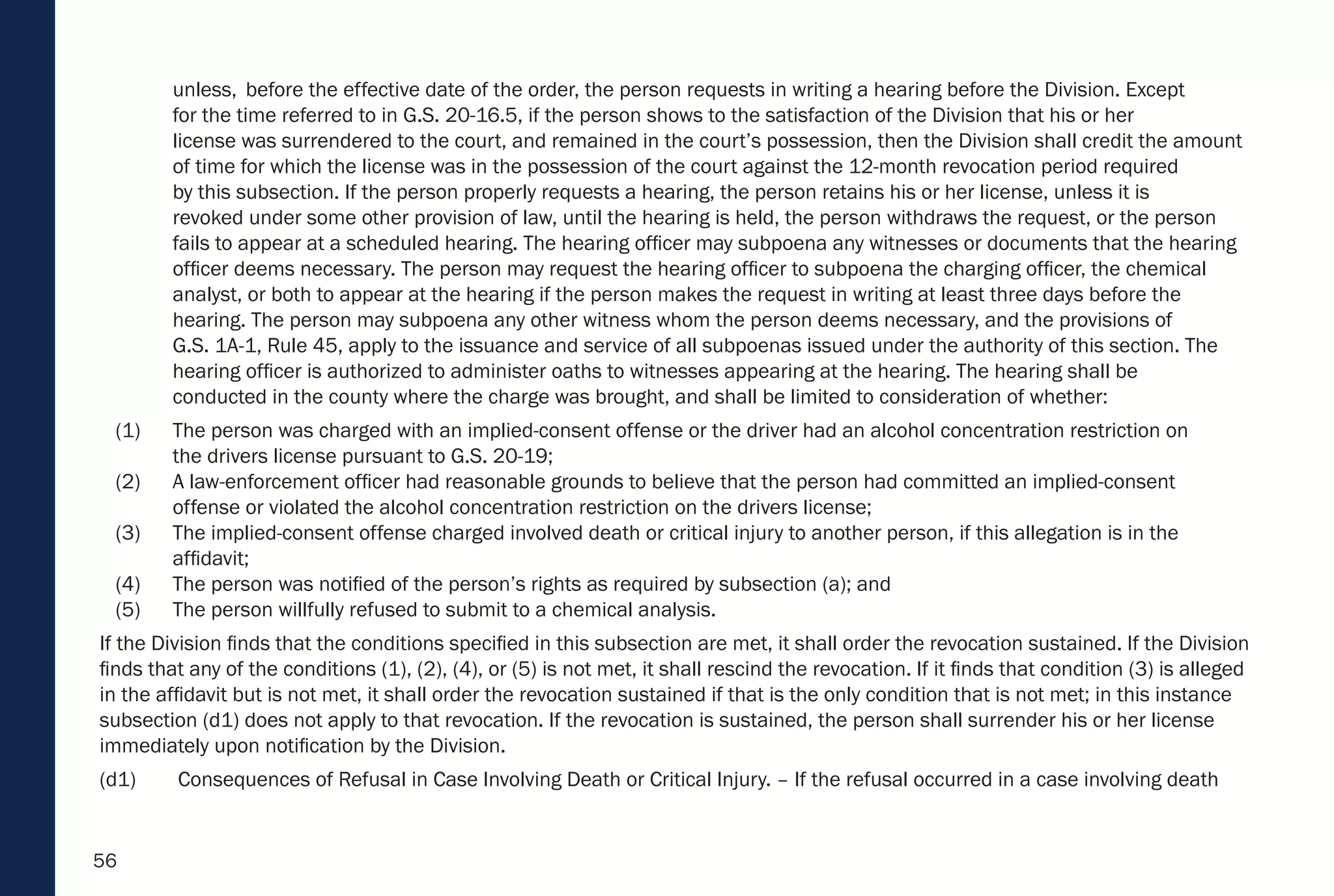 56
unless, before the effective date of the order, the person requests in writing a hearing before the Division. Except
for the time referred to in G.S. 20-16.5, if the person shows to the satisfaction of the Division that his or her
license was surrendered to the court, and remained in the court’s possession, then the Division shall credit the amount
of time for which the license was in the possession of the court against the 12-month revocation period required
by this subsection. If the person properly requests a hearing, the person retains his or her license, unless it is
revoked under some other provision of law, until the hearing is held, the person withdraws the request, or the person
fails to appear at a scheduled hearing. The hearing officer may subpoena any witnesses or documents that the hearing
officer deems necessary. The person may request the hearing officer to subpoena the charging officer, the chemical
analyst, or both to appear at the hearing if the person makes the request in writing at least three days before the
hearing. The person may subpoena any other witness whom the person deems necessary, and the provisions of
G.S. 1A-1, Rule 45, apply to the issuance and service of all subpoenas issued under the authority of this section. The
hearing officer is authorized to administer oaths to witnesses appearing at the hearing. The hearing shall be
conducted in the county where the charge was brought, and shall be limited to consideration of whether:
(1) The person was charged with an implied-consent offense or the driver had an alcohol concentration restriction on
the drivers license pursuant to G.S. 20-19;
(2) A law-enforcement officer had reasonable grounds to believe that the person had committed an implied-consent
offense or violated the alcohol concentration restriction on the drivers license;
(3) The implied-consent offense charged involved death or critical injury to another person, if this allegation is in the
affidavit;
(4) The person was notified of the person’s rights as required by subsection (a); and
(5) The person willfully refused to submit to a chemical analysis.
If the Division finds that the conditions specified in this subsection are met, it shall order the revocation sustained. If the Division
finds that any of the conditions (1), (2), (4), or (5) is not met, it shall rescind the revocation. If it finds that condition (3) is alleged
in the affidavit but is not met, it shall order the revocation sustained if that is the only condition that is not met; in this instance
subsection (d1) does not apply to that revocation. If the revocation is sustained, the person shall surrender his or her license
immediately upon notification by the Division.
(d1) Consequences of Refusal in Case Involving Death or Critical Injury. – If the refusal occurred in a case involving death
 