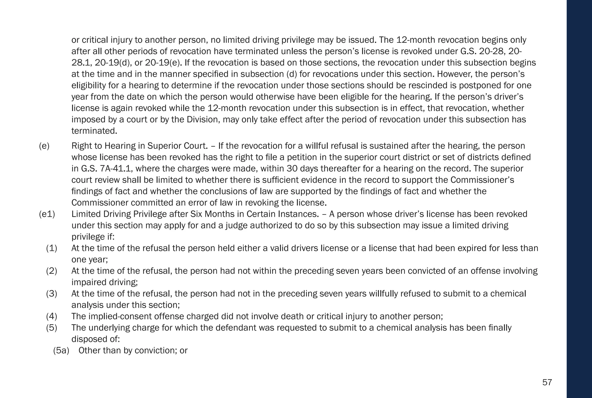 57
or critical injury to another person, no limited driving privilege may be issued. The 12-month revocation begins only
after all other periods of revocation have terminated unless the person’s license is revoked under G.S. 20-28, 20-
28.1, 20-19(d), or 20-19(e). If the revocation is based on those sections, the revocation under this subsection begins
at the time and in the manner specified in subsection (d) for revocations under this section. However, the person’s
eligibility for a hearing to determine if the revocation under those sections should be rescinded is postponed for one
year from the date on which the person would otherwise have been eligible for the hearing. If the person’s driver’s
license is again revoked while the 12-month revocation under this subsection is in effect, that revocation, whether
imposed by a court or by the Division, may only take effect after the period of revocation under this subsection has
terminated.
(e) Right to Hearing in Superior Court. – If the revocation for a willful refusal is sustained after the hearing, the person
whose license has been revoked has the right to file a petition in the superior court district or set of districts defined
in G.S. 7A-41.1, where the charges were made, within 30 days thereafter for a hearing on the record. The superior
court review shall be limited to whether there is sufficient evidence in the record to support the Commissioner’s
findings of fact and whether the conclusions of law are supported by the findings of fact and whether the
Commissioner committed an error of law in revoking the license.
(e1) Limited Driving Privilege after Six Months in Certain Instances. – A person whose driver’s license has been revoked
under this section may apply for and a judge authorized to do so by this subsection may issue a limited driving
privilege if:
(1) At the time of the refusal the person held either a valid drivers license or a license that had been expired for less than
one year;
(2) At the time of the refusal, the person had not within the preceding seven years been convicted of an offense involving
impaired driving;
(3) At the time of the refusal, the person had not in the preceding seven years willfully refused to submit to a chemical
analysis under this section;
(4) The implied-consent offense charged did not involve death or critical injury to another person;
(5) The underlying charge for which the defendant was requested to submit to a chemical analysis has been finally
disposed of:
(5a) Other than by conviction; or
 