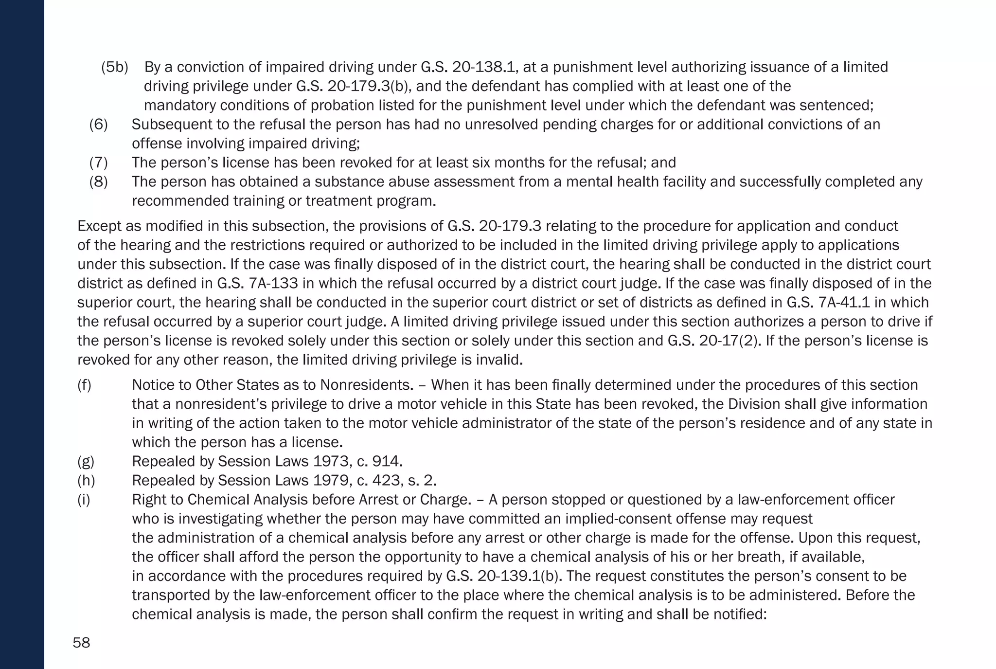 58
(5b) By a conviction of impaired driving under G.S. 20-138.1, at a punishment level authorizing issuance of a limited
driving privilege under G.S. 20-179.3(b), and the defendant has complied with at least one of the
mandatory conditions of probation listed for the punishment level under which the defendant was sentenced;
(6) Subsequent to the refusal the person has had no unresolved pending charges for or additional convictions of an
offense involving impaired driving;
(7) The person’s license has been revoked for at least six months for the refusal; and
(8) The person has obtained a substance abuse assessment from a mental health facility and successfully completed any
recommended training or treatment program.
Except as modified in this subsection, the provisions of G.S. 20-179.3 relating to the procedure for application and conduct
of the hearing and the restrictions required or authorized to be included in the limited driving privilege apply to applications
under this subsection. If the case was finally disposed of in the district court, the hearing shall be conducted in the district court
district as defined in G.S. 7A-133 in which the refusal occurred by a district court judge. If the case was finally disposed of in the
superior court, the hearing shall be conducted in the superior court district or set of districts as defined in G.S. 7A-41.1 in which
the refusal occurred by a superior court judge. A limited driving privilege issued under this section authorizes a person to drive if
the person’s license is revoked solely under this section or solely under this section and G.S. 20-17(2). If the person’s license is
revoked for any other reason, the limited driving privilege is invalid.
(f) Notice to Other States as to Nonresidents. – When it has been finally determined under the procedures of this section
that a nonresident’s privilege to drive a motor vehicle in this State has been revoked, the Division shall give information
in writing of the action taken to the motor vehicle administrator of the state of the person’s residence and of any state in
which the person has a license.
(g) Repealed by Session Laws 1973, c. 914.
(h) Repealed by Session Laws 1979, c. 423, s. 2.
(i) Right to Chemical Analysis before Arrest or Charge. – A person stopped or questioned by a law-enforcement officer
who is investigating whether the person may have committed an implied-consent offense may request
the administration of a chemical analysis before any arrest or other charge is made for the offense. Upon this request,
the officer shall afford the person the opportunity to have a chemical analysis of his or her breath, if available,
in accordance with the procedures required by G.S. 20-139.1(b). The request constitutes the person’s consent to be
transported by the law-enforcement officer to the place where the chemical analysis is to be administered. Before the
chemical analysis is made, the person shall confirm the request in writing and shall be notified:
 