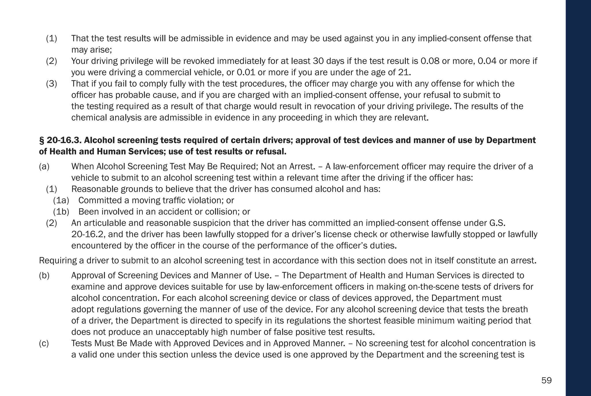 59
(1) That the test results will be admissible in evidence and may be used against you in any implied-consent offense that
may arise;
(2) Your driving privilege will be revoked immediately for at least 30 days if the test result is 0.08 or more, 0.04 or more if
you were driving a commercial vehicle, or 0.01 or more if you are under the age of 21.
(3) That if you fail to comply fully with the test procedures, the officer may charge you with any offense for which the
officer has probable cause, and if you are charged with an implied-consent offense, your refusal to submit to
the testing required as a result of that charge would result in revocation of your driving privilege. The results of the
chemical analysis are admissible in evidence in any proceeding in which they are relevant.
§ 20-16.3. Alcohol screening tests required of certain drivers; approval of test devices and manner of use by Department
of Health and Human Services; use of test results or refusal.
(a) When Alcohol Screening Test May Be Required; Not an Arrest. – A law-enforcement officer may require the driver of a
vehicle to submit to an alcohol screening test within a relevant time after the driving if the officer has:
(1) Reasonable grounds to believe that the driver has consumed alcohol and has:
(1a) Committed a moving traffic violation; or
(1b) Been involved in an accident or collision; or
(2) An articulable and reasonable suspicion that the driver has committed an implied-consent offense under G.S.
20-16.2, and the driver has been lawfully stopped for a driver’s license check or otherwise lawfully stopped or lawfully
encountered by the officer in the course of the performance of the officer’s duties.
Requiring a driver to submit to an alcohol screening test in accordance with this section does not in itself constitute an arrest.
(b) Approval of Screening Devices and Manner of Use. – The Department of Health and Human Services is directed to
examine and approve devices suitable for use by law-enforcement officers in making on-the-scene tests of drivers for
alcohol concentration. For each alcohol screening device or class of devices approved, the Department must
adopt regulations governing the manner of use of the device. For any alcohol screening device that tests the breath
of a driver, the Department is directed to specify in its regulations the shortest feasible minimum waiting period that
does not produce an unacceptably high number of false positive test results.
(c) Tests Must Be Made with Approved Devices and in Approved Manner. – No screening test for alcohol concentration is
a valid one under this section unless the device used is one approved by the Department and the screening test is
 