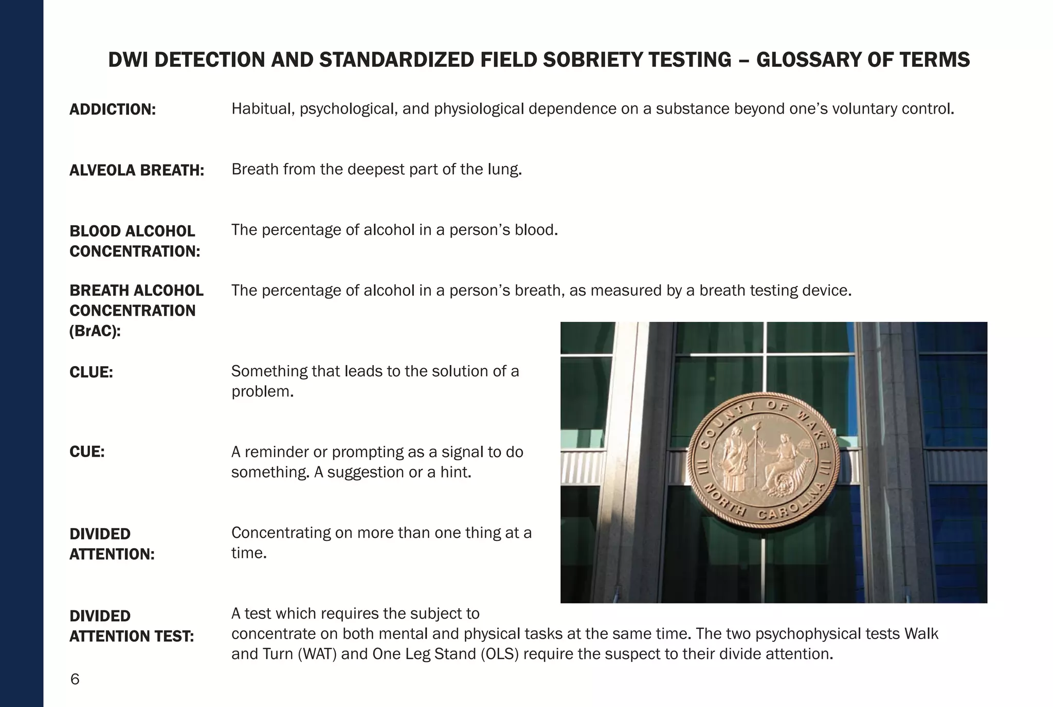 6
Habitual, psychological, and physiological dependence on a substance beyond one’s voluntary control.
Breath from the deepest part of the lung.
The percentage of alcohol in a person’s blood.
The percentage of alcohol in a person’s breath, as measured by a breath testing device.
Something that leads to the solution of a
problem.
A reminder or prompting as a signal to do
something. A suggestion or a hint.
Concentrating on more than one thing at a
time.
A test which requires the subject to
concentrate on both mental and physical tasks at the same time. The two psychophysical tests Walk
and Turn (WAT) and One Leg Stand (OLS) require the suspect to their divide attention.
BREATH ALCOHOL
CONCENTRATION
(BrAC):
CLUE:
CUE:
DIVIDED
ATTENTION:
DIVIDED
ATTENTION TEST:
BLOOD ALCOHOL
CONCENTRATION:
ALVEOLA BREATH:
ADDICTION:
DWI DETECTION AND STANDARDIZED FIELD SOBRIETY TESTING – GLOSSARY OF TERMS
 