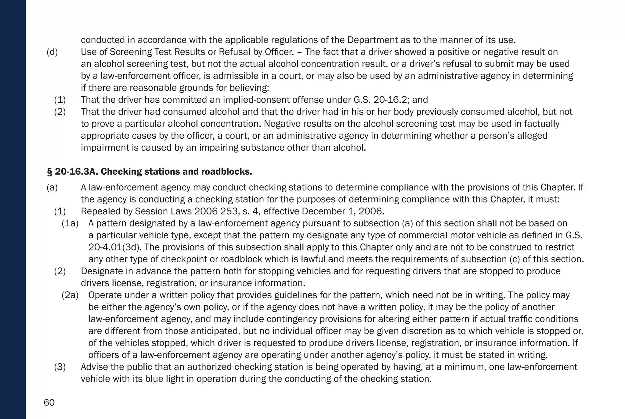 60
conducted in accordance with the applicable regulations of the Department as to the manner of its use.
(d) Use of Screening Test Results or Refusal by Officer. – The fact that a driver showed a positive or negative result on
an alcohol screening test, but not the actual alcohol concentration result, or a driver’s refusal to submit may be used
by a law-enforcement officer, is admissible in a court, or may also be used by an administrative agency in determining
if there are reasonable grounds for believing:
(1) That the driver has committed an implied-consent offense under G.S. 20-16.2; and
(2) That the driver had consumed alcohol and that the driver had in his or her body previously consumed alcohol, but not
to prove a particular alcohol concentration. Negative results on the alcohol screening test may be used in factually
appropriate cases by the officer, a court, or an administrative agency in determining whether a person’s alleged
impairment is caused by an impairing substance other than alcohol.
§ 20-16.3A. Checking stations and roadblocks.
(a) A law-enforcement agency may conduct checking stations to determine compliance with the provisions of this Chapter. If
the agency is conducting a checking station for the purposes of determining compliance with this Chapter, it must:
(1) Repealed by Session Laws 2006 253, s. 4, effective December 1, 2006.
(1a) A pattern designated by a law-enforcement agency pursuant to subsection (a) of this section shall not be based on
a particular vehicle type, except that the pattern my designate any type of commercial motor vehicle as defined in G.S.
20-4.01(3d). The provisions of this subsection shall apply to this Chapter only and are not to be construed to restrict
any other type of checkpoint or roadblock which is lawful and meets the requirements of subsection (c) of this section.
(2) Designate in advance the pattern both for stopping vehicles and for requesting drivers that are stopped to produce
drivers license, registration, or insurance information.
(2a) Operate under a written policy that provides guidelines for the pattern, which need not be in writing. The policy may
be either the agency’s own policy, or if the agency does not have a written policy, it may be the policy of another
law-enforcement agency, and may include contingency provisions for altering either pattern if actual traffic conditions
are different from those anticipated, but no individual officer may be given discretion as to which vehicle is stopped or,
of the vehicles stopped, which driver is requested to produce drivers license, registration, or insurance information. If
officers of a law-enforcement agency are operating under another agency’s policy, it must be stated in writing.
(3) Advise the public that an authorized checking station is being operated by having, at a minimum, one law-enforcement
vehicle with its blue light in operation during the conducting of the checking station.
 