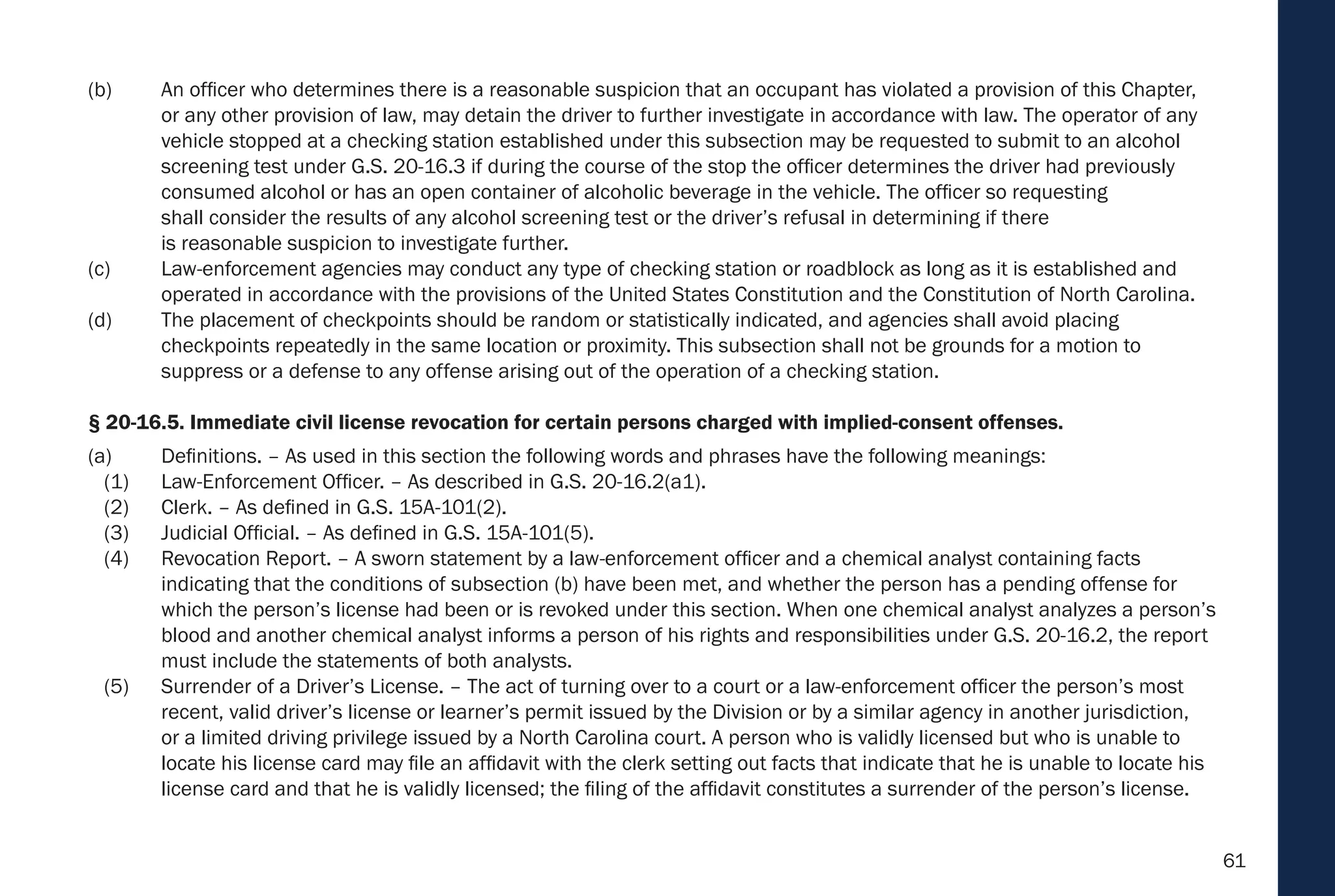 61
(b) An officer who determines there is a reasonable suspicion that an occupant has violated a provision of this Chapter,
or any other provision of law, may detain the driver to further investigate in accordance with law. The operator of any
vehicle stopped at a checking station established under this subsection may be requested to submit to an alcohol
screening test under G.S. 20-16.3 if during the course of the stop the officer determines the driver had previously
consumed alcohol or has an open container of alcoholic beverage in the vehicle. The officer so requesting
shall consider the results of any alcohol screening test or the driver’s refusal in determining if there
is reasonable suspicion to investigate further.
(c) Law-enforcement agencies may conduct any type of checking station or roadblock as long as it is established and
operated in accordance with the provisions of the United States Constitution and the Constitution of North Carolina.
(d) The placement of checkpoints should be random or statistically indicated, and agencies shall avoid placing
checkpoints repeatedly in the same location or proximity. This subsection shall not be grounds for a motion to
suppress or a defense to any offense arising out of the operation of a checking station.
§ 20-16.5. Immediate civil license revocation for certain persons charged with implied-consent offenses.
(a) Definitions. – As used in this section the following words and phrases have the following meanings:
(1) Law-Enforcement Officer. – As described in G.S. 20-16.2(a1).
(2) Clerk. – As defined in G.S. 15A-101(2).
(3) Judicial Official. – As defined in G.S. 15A-101(5).
(4) Revocation Report. – A sworn statement by a law-enforcement officer and a chemical analyst containing facts
indicating that the conditions of subsection (b) have been met, and whether the person has a pending offense for
which the person’s license had been or is revoked under this section. When one chemical analyst analyzes a person’s
blood and another chemical analyst informs a person of his rights and responsibilities under G.S. 20-16.2, the report
must include the statements of both analysts.
(5) Surrender of a Driver’s License. – The act of turning over to a court or a law-enforcement officer the person’s most
recent, valid driver’s license or learner’s permit issued by the Division or by a similar agency in another jurisdiction,
or a limited driving privilege issued by a North Carolina court. A person who is validly licensed but who is unable to
locate his license card may file an affidavit with the clerk setting out facts that indicate that he is unable to locate his
license card and that he is validly licensed; the filing of the affidavit constitutes a surrender of the person’s license.
 