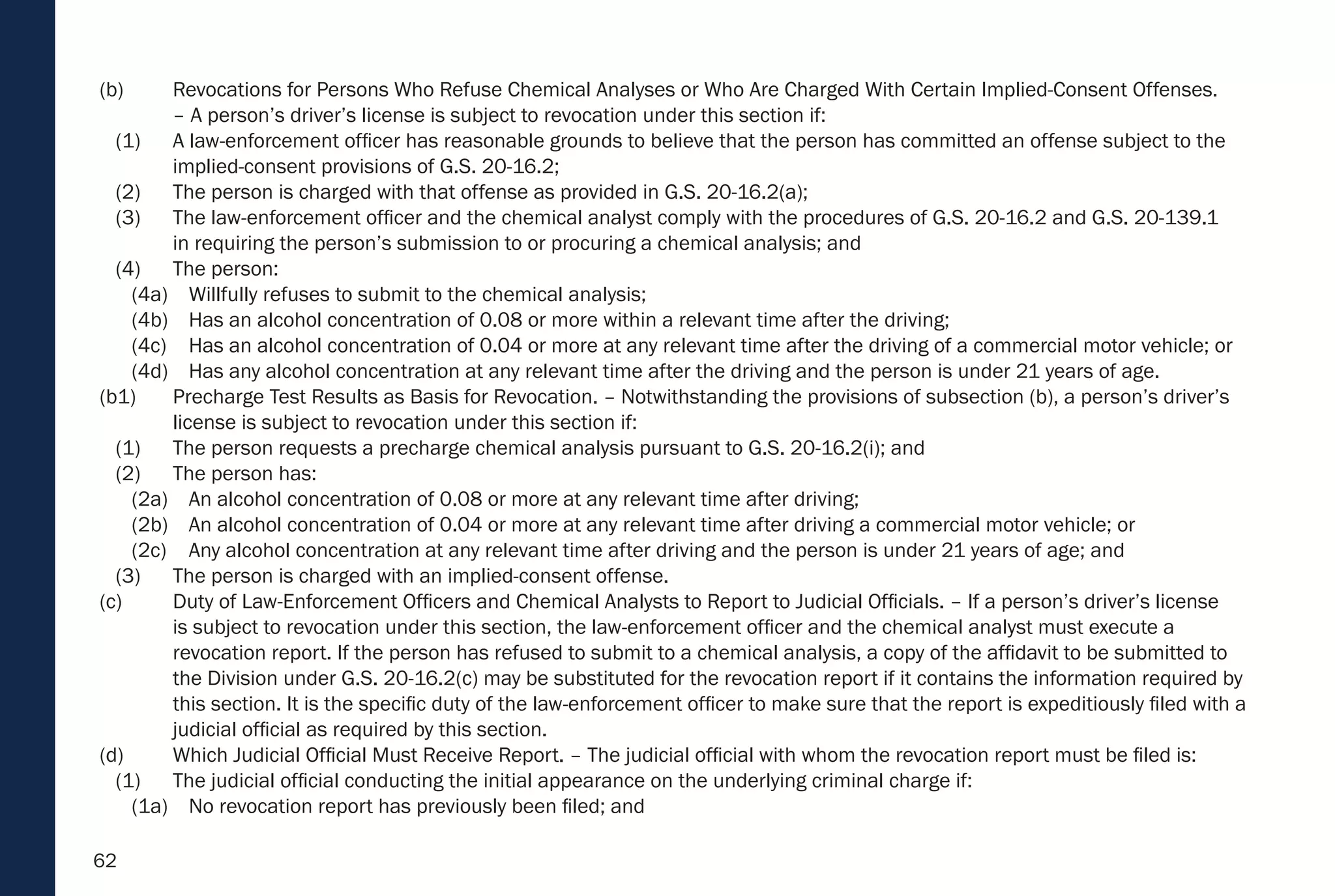62
(b) Revocations for Persons Who Refuse Chemical Analyses or Who Are Charged With Certain Implied-Consent Offenses.
– A person’s driver’s license is subject to revocation under this section if:
(1) A law-enforcement officer has reasonable grounds to believe that the person has committed an offense subject to the
implied-consent provisions of G.S. 20-16.2;
(2) The person is charged with that offense as provided in G.S. 20-16.2(a);
(3) The law-enforcement officer and the chemical analyst comply with the procedures of G.S. 20-16.2 and G.S. 20-139.1
in requiring the person’s submission to or procuring a chemical analysis; and
(4) The person:
(4a) Willfully refuses to submit to the chemical analysis;
(4b) Has an alcohol concentration of 0.08 or more within a relevant time after the driving;
(4c) Has an alcohol concentration of 0.04 or more at any relevant time after the driving of a commercial motor vehicle; or
(4d) Has any alcohol concentration at any relevant time after the driving and the person is under 21 years of age.
(b1) Precharge Test Results as Basis for Revocation. – Notwithstanding the provisions of subsection (b), a person’s driver’s
license is subject to revocation under this section if:
(1) The person requests a precharge chemical analysis pursuant to G.S. 20-16.2(i); and
(2) The person has:
(2a) An alcohol concentration of 0.08 or more at any relevant time after driving;
(2b) An alcohol concentration of 0.04 or more at any relevant time after driving a commercial motor vehicle; or
(2c) Any alcohol concentration at any relevant time after driving and the person is under 21 years of age; and
(3) The person is charged with an implied-consent offense.
(c) Duty of Law-Enforcement Officers and Chemical Analysts to Report to Judicial Officials. – If a person’s driver’s license
is subject to revocation under this section, the law-enforcement officer and the chemical analyst must execute a
revocation report. If the person has refused to submit to a chemical analysis, a copy of the affidavit to be submitted to
the Division under G.S. 20-16.2(c) may be substituted for the revocation report if it contains the information required by
this section. It is the specific duty of the law-enforcement officer to make sure that the report is expeditiously filed with a
judicial official as required by this section.
(d) Which Judicial Official Must Receive Report. – The judicial official with whom the revocation report must be filed is:
(1) The judicial official conducting the initial appearance on the underlying criminal charge if:
(1a) No revocation report has previously been filed; and
 