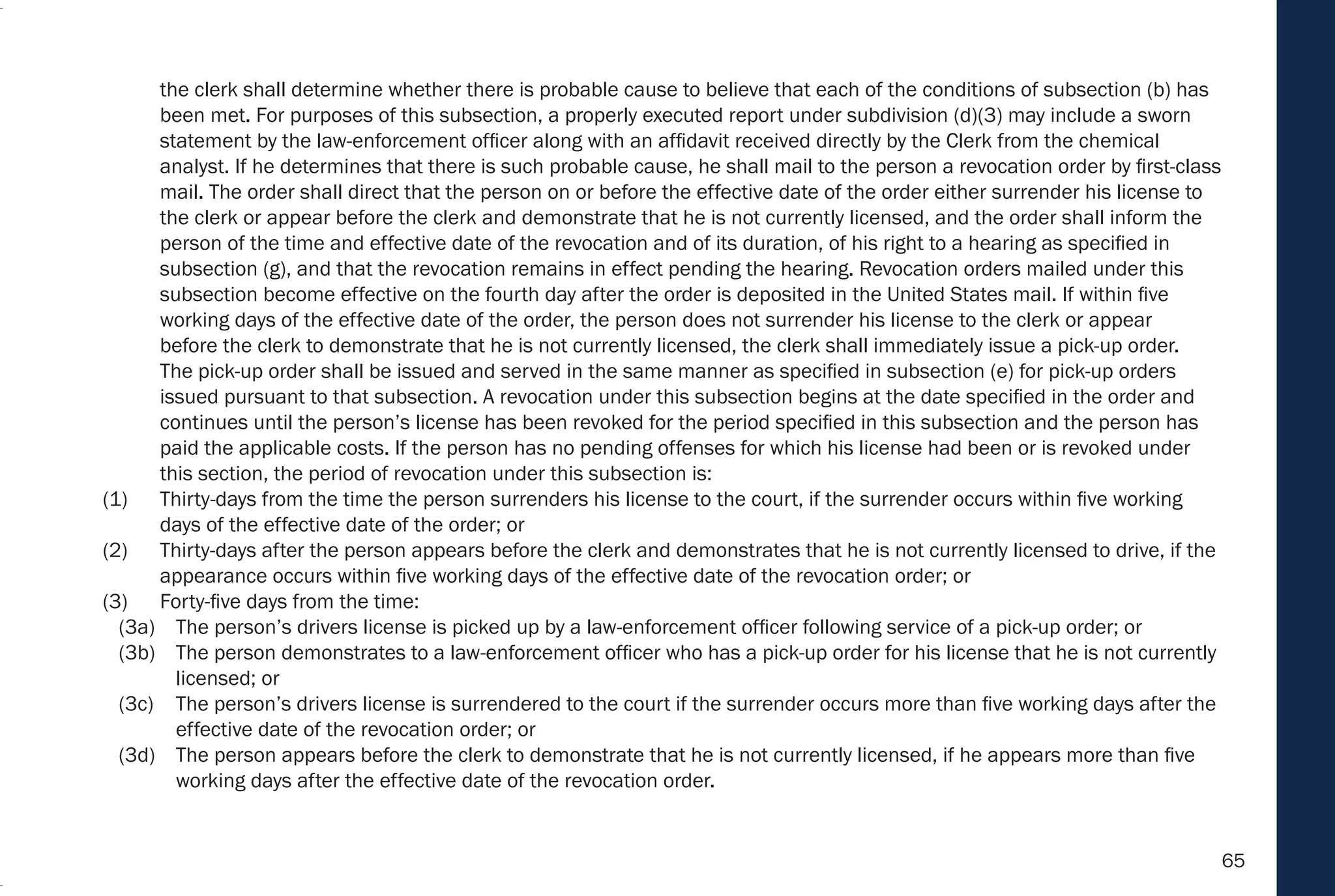 65
the clerk shall determine whether there is probable cause to believe that each of the conditions of subsection (b) has
been met. For purposes of this subsection, a properly executed report under subdivision (d)(3) may include a sworn
statement by the law-enforcement officer along with an affidavit received directly by the Clerk from the chemical
analyst. If he determines that there is such probable cause, he shall mail to the person a revocation order by first-class
mail. The order shall direct that the person on or before the effective date of the order either surrender his license to
the clerk or appear before the clerk and demonstrate that he is not currently licensed, and the order shall inform the
person of the time and effective date of the revocation and of its duration, of his right to a hearing as specified in
subsection (g), and that the revocation remains in effect pending the hearing. Revocation orders mailed under this
subsection become effective on the fourth day after the order is deposited in the United States mail. If within five
working days of the effective date of the order, the person does not surrender his license to the clerk or appear
before the clerk to demonstrate that he is not currently licensed, the clerk shall immediately issue a pick-up order.
The pick-up order shall be issued and served in the same manner as specified in subsection (e) for pick-up orders
issued pursuant to that subsection. A revocation under this subsection begins at the date specified in the order and
continues until the person’s license has been revoked for the period specified in this subsection and the person has
paid the applicable costs. If the person has no pending offenses for which his license had been or is revoked under
this section, the period of revocation under this subsection is:
(1) Thirty-days from the time the person surrenders his license to the court, if the surrender occurs within five working
days of the effective date of the order; or
(2) Thirty-days after the person appears before the clerk and demonstrates that he is not currently licensed to drive, if the
appearance occurs within five working days of the effective date of the revocation order; or
(3) Forty-five days from the time:
(3a) The person’s drivers license is picked up by a law-enforcement officer following service of a pick-up order; or
(3b) The person demonstrates to a law-enforcement officer who has a pick-up order for his license that he is not currently
licensed; or
(3c) The person’s drivers license is surrendered to the court if the surrender occurs more than five working days after the
effective date of the revocation order; or
(3d) The person appears before the clerk to demonstrate that he is not currently licensed, if he appears more than five
working days after the effective date of the revocation order.
 