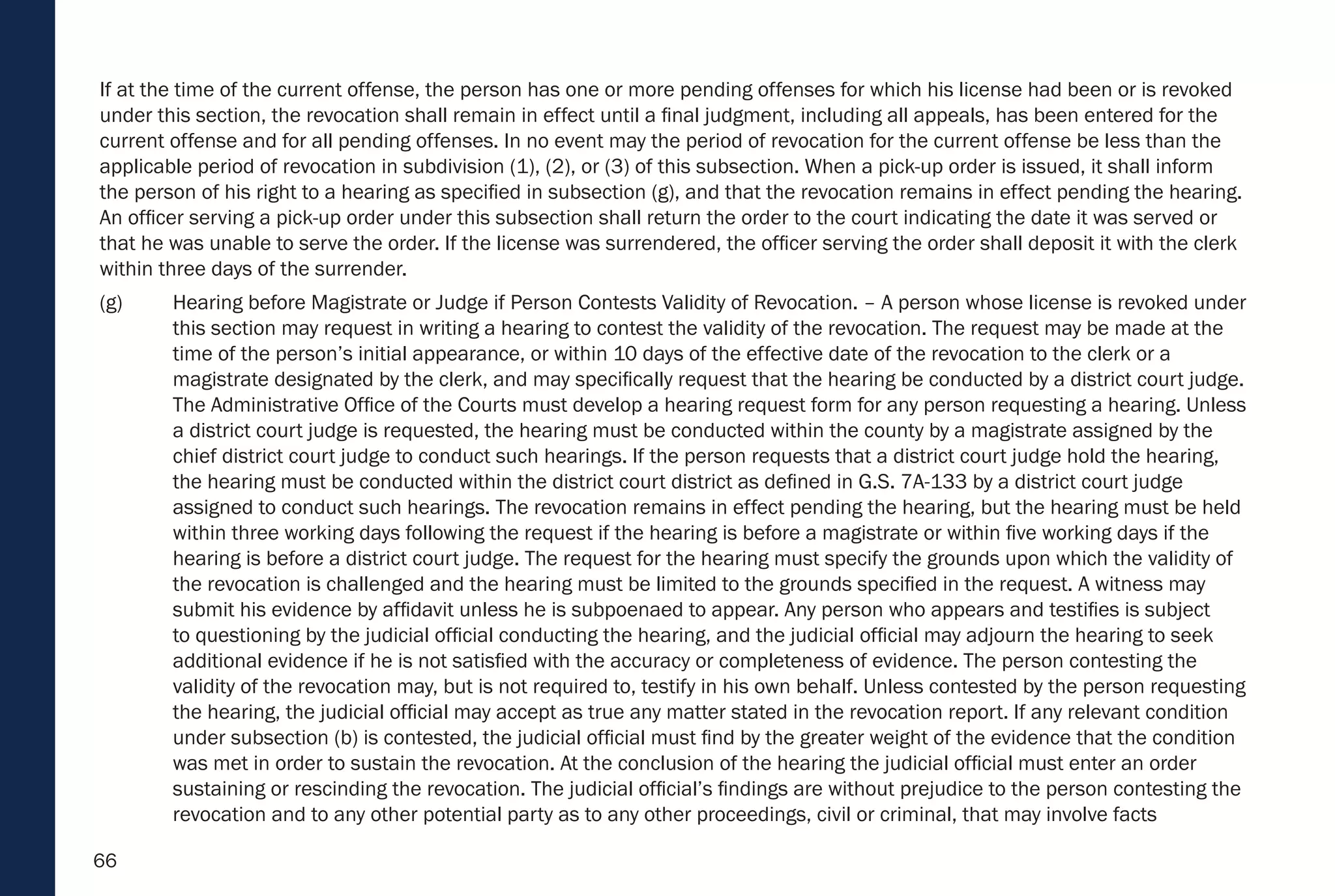 66
If at the time of the current offense, the person has one or more pending offenses for which his license had been or is revoked
under this section, the revocation shall remain in effect until a final judgment, including all appeals, has been entered for the
current offense and for all pending offenses. In no event may the period of revocation for the current offense be less than the
applicable period of revocation in subdivision (1), (2), or (3) of this subsection. When a pick-up order is issued, it shall inform
the person of his right to a hearing as specified in subsection (g), and that the revocation remains in effect pending the hearing.
An officer serving a pick-up order under this subsection shall return the order to the court indicating the date it was served or
that he was unable to serve the order. If the license was surrendered, the officer serving the order shall deposit it with the clerk
within three days of the surrender.
(g) Hearing before Magistrate or Judge if Person Contests Validity of Revocation. – A person whose license is revoked under
this section may request in writing a hearing to contest the validity of the revocation. The request may be made at the
time of the person’s initial appearance, or within 10 days of the effective date of the revocation to the clerk or a
magistrate designated by the clerk, and may specifically request that the hearing be conducted by a district court judge.
The Administrative Office of the Courts must develop a hearing request form for any person requesting a hearing. Unless
a district court judge is requested, the hearing must be conducted within the county by a magistrate assigned by the
chief district court judge to conduct such hearings. If the person requests that a district court judge hold the hearing,
the hearing must be conducted within the district court district as defined in G.S. 7A-133 by a district court judge
assigned to conduct such hearings. The revocation remains in effect pending the hearing, but the hearing must be held
within three working days following the request if the hearing is before a magistrate or within five working days if the
hearing is before a district court judge. The request for the hearing must specify the grounds upon which the validity of
the revocation is challenged and the hearing must be limited to the grounds specified in the request. A witness may
submit his evidence by affidavit unless he is subpoenaed to appear. Any person who appears and testifies is subject
to questioning by the judicial official conducting the hearing, and the judicial official may adjourn the hearing to seek
additional evidence if he is not satisfied with the accuracy or completeness of evidence. The person contesting the
validity of the revocation may, but is not required to, testify in his own behalf. Unless contested by the person requesting
the hearing, the judicial official may accept as true any matter stated in the revocation report. If any relevant condition
under subsection (b) is contested, the judicial official must find by the greater weight of the evidence that the condition
was met in order to sustain the revocation. At the conclusion of the hearing the judicial official must enter an order
sustaining or rescinding the revocation. The judicial official’s findings are without prejudice to the person contesting the
revocation and to any other potential party as to any other proceedings, civil or criminal, that may involve facts
 