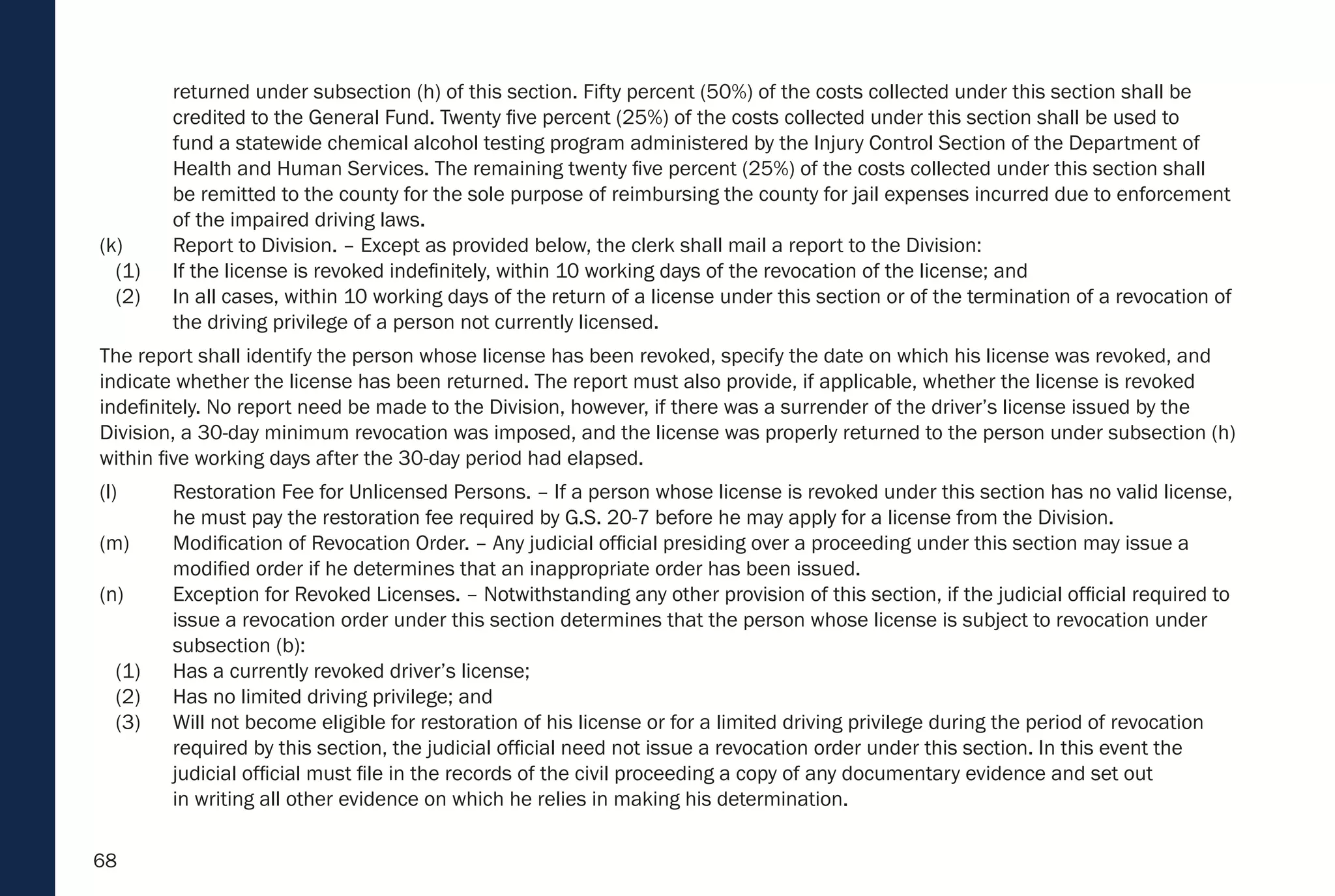 68
returned under subsection (h) of this section. Fifty percent (50%) of the costs collected under this section shall be
credited to the General Fund. Twenty five percent (25%) of the costs collected under this section shall be used to
fund a statewide chemical alcohol testing program administered by the Injury Control Section of the Department of
Health and Human Services. The remaining twenty five percent (25%) of the costs collected under this section shall
be remitted to the county for the sole purpose of reimbursing the county for jail expenses incurred due to enforcement
of the impaired driving laws.
(k) Report to Division. – Except as provided below, the clerk shall mail a report to the Division:
(1) If the license is revoked indefinitely, within 10 working days of the revocation of the license; and
(2) In all cases, within 10 working days of the return of a license under this section or of the termination of a revocation of
the driving privilege of a person not currently licensed.
The report shall identify the person whose license has been revoked, specify the date on which his license was revoked, and
indicate whether the license has been returned. The report must also provide, if applicable, whether the license is revoked
indefinitely. No report need be made to the Division, however, if there was a surrender of the driver’s license issued by the
Division, a 30-day minimum revocation was imposed, and the license was properly returned to the person under subsection (h)
within five working days after the 30-day period had elapsed.
(l) Restoration Fee for Unlicensed Persons. – If a person whose license is revoked under this section has no valid license,
he must pay the restoration fee required by G.S. 20-7 before he may apply for a license from the Division.
(m) Modification of Revocation Order. – Any judicial official presiding over a proceeding under this section may issue a
modified order if he determines that an inappropriate order has been issued.
(n) Exception for Revoked Licenses. – Notwithstanding any other provision of this section, if the judicial official required to
issue a revocation order under this section determines that the person whose license is subject to revocation under
subsection (b):
(1) Has a currently revoked driver’s license;
(2) Has no limited driving privilege; and
(3) Will not become eligible for restoration of his license or for a limited driving privilege during the period of revocation
required by this section, the judicial official need not issue a revocation order under this section. In this event the
judicial official must file in the records of the civil proceeding a copy of any documentary evidence and set out
in writing all other evidence on which he relies in making his determination.
 