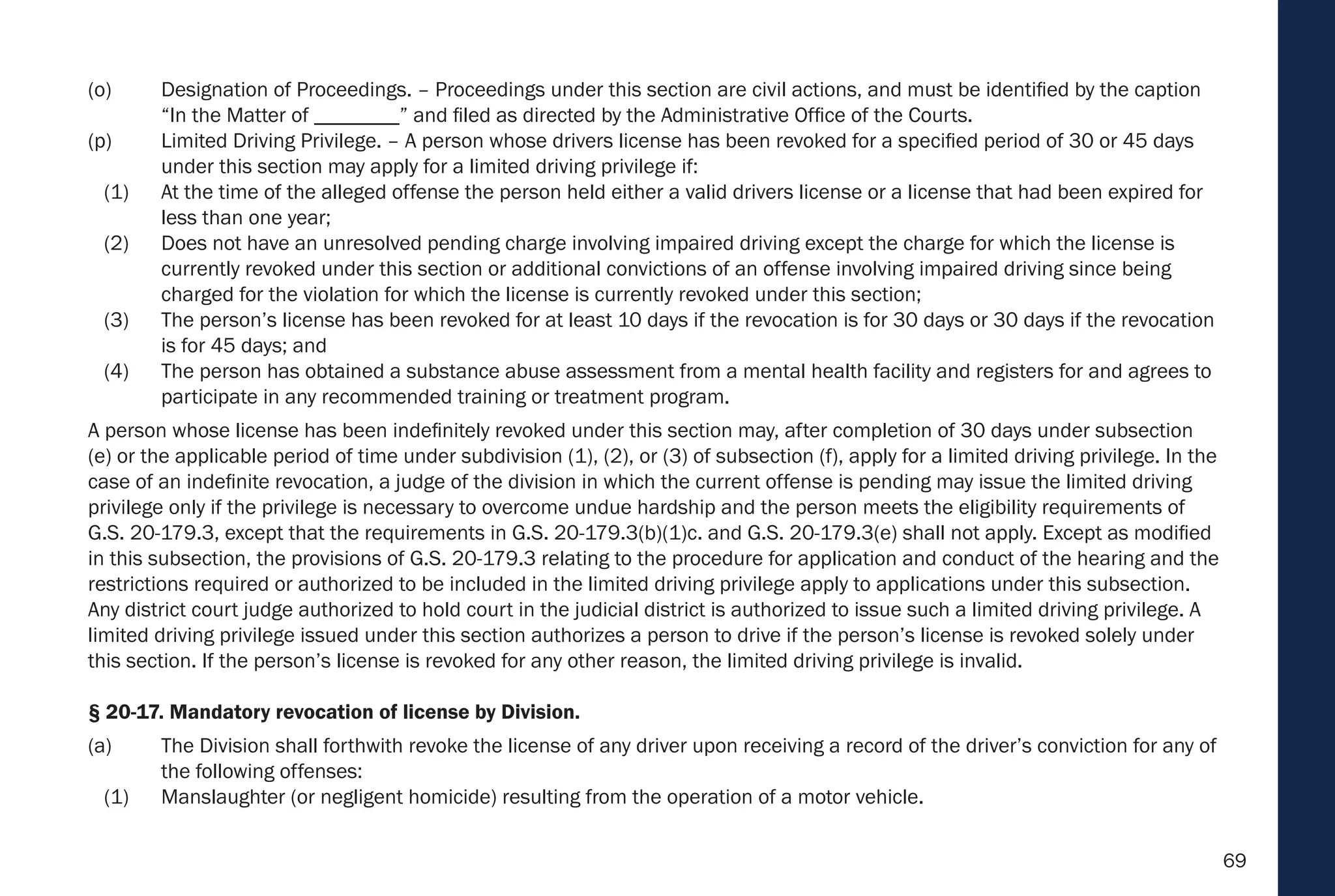 69
(o) Designation of Proceedings. – Proceedings under this section are civil actions, and must be identified by the caption
“In the Matter of ________” and filed as directed by the Administrative Office of the Courts.
(p) Limited Driving Privilege. – A person whose drivers license has been revoked for a specified period of 30 or 45 days
under this section may apply for a limited driving privilege if:
(1) At the time of the alleged offense the person held either a valid drivers license or a license that had been expired for
less than one year;
(2) Does not have an unresolved pending charge involving impaired driving except the charge for which the license is
currently revoked under this section or additional convictions of an offense involving impaired driving since being
charged for the violation for which the license is currently revoked under this section;
(3) The person’s license has been revoked for at least 10 days if the revocation is for 30 days or 30 days if the revocation
is for 45 days; and
(4) The person has obtained a substance abuse assessment from a mental health facility and registers for and agrees to
participate in any recommended training or treatment program.
A person whose license has been indefinitely revoked under this section may, after completion of 30 days under subsection
(e) or the applicable period of time under subdivision (1), (2), or (3) of subsection (f), apply for a limited driving privilege. In the
case of an indefinite revocation, a judge of the division in which the current offense is pending may issue the limited driving
privilege only if the privilege is necessary to overcome undue hardship and the person meets the eligibility requirements of
G.S. 20-179.3, except that the requirements in G.S. 20-179.3(b)(1)c. and G.S. 20-179.3(e) shall not apply. Except as modified
in this subsection, the provisions of G.S. 20-179.3 relating to the procedure for application and conduct of the hearing and the
restrictions required or authorized to be included in the limited driving privilege apply to applications under this subsection.
Any district court judge authorized to hold court in the judicial district is authorized to issue such a limited driving privilege. A
limited driving privilege issued under this section authorizes a person to drive if the person’s license is revoked solely under
this section. If the person’s license is revoked for any other reason, the limited driving privilege is invalid.
§ 20-17. Mandatory revocation of license by Division.
(a) The Division shall forthwith revoke the license of any driver upon receiving a record of the driver’s conviction for any of
the following offenses:
(1) Manslaughter (or negligent homicide) resulting from the operation of a motor vehicle.
 