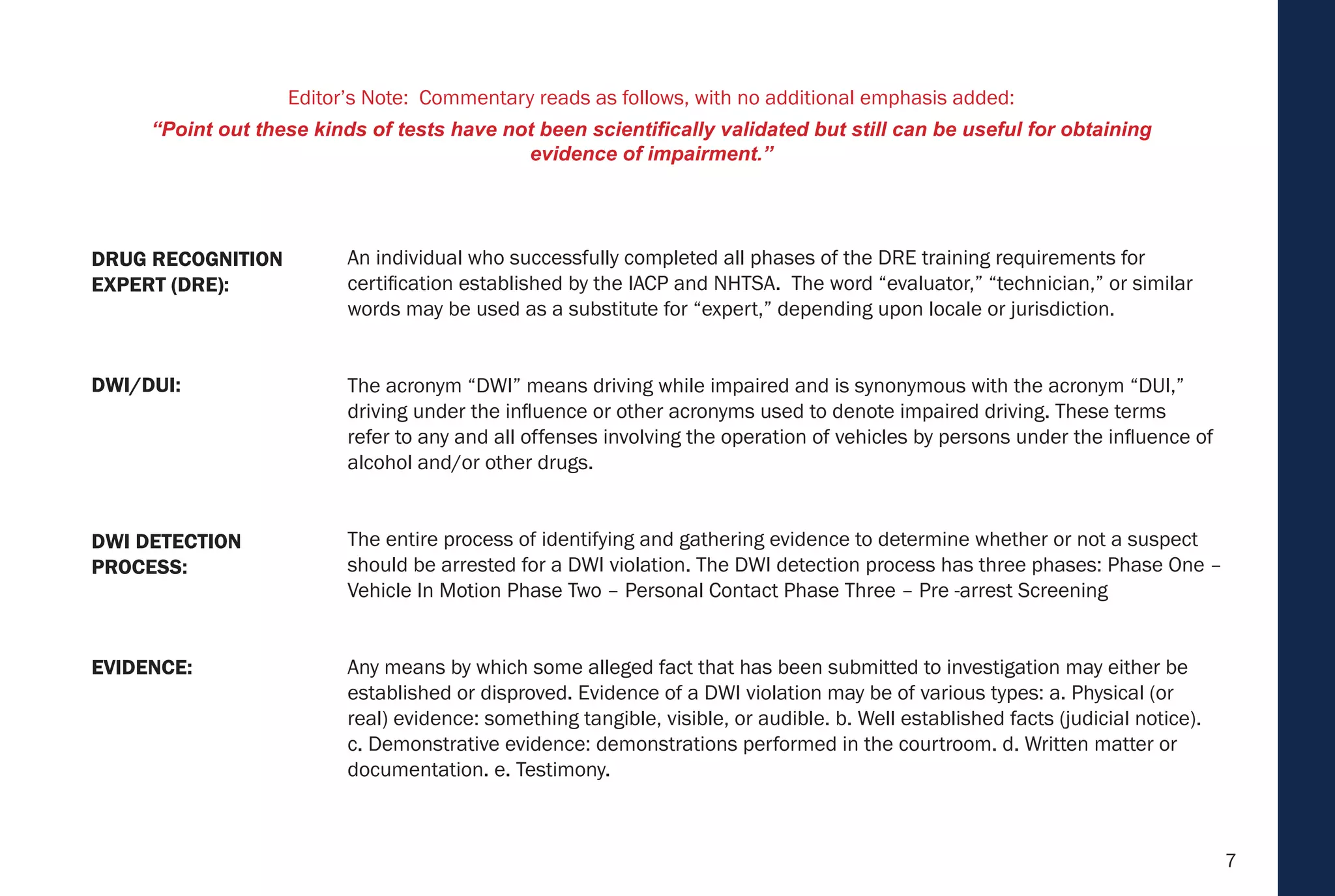 7
An individual who successfully completed all phases of the DRE training requirements for
certification established by the IACP and NHTSA. The word “evaluator,” “technician,” or similar
words may be used as a substitute for “expert,” depending upon locale or jurisdiction.
The acronym “DWI” means driving while impaired and is synonymous with the acronym “DUI,”
driving under the influence or other acronyms used to denote impaired driving. These terms
refer to any and all offenses involving the operation of vehicles by persons under the influence of
alcohol and/or other drugs.
The entire process of identifying and gathering evidence to determine whether or not a suspect
should be arrested for a DWI violation. The DWI detection process has three phases: Phase One –
Vehicle In Motion Phase Two – Personal Contact Phase Three – Pre -arrest Screening
Any means by which some alleged fact that has been submitted to investigation may either be
established or disproved. Evidence of a DWI violation may be of various types: a. Physical (or
real) evidence: something tangible, visible, or audible. b. Well established facts (judicial notice).
c. Demonstrative evidence: demonstrations performed in the courtroom. d. Written matter or
documentation. e. Testimony.
EVIDENCE:
DWI DETECTION
PROCESS:
DWI/DUI:
DRUG RECOGNITION
EXPERT (DRE):
Editor’s Note: Commentary reads as follows, with no additional emphasis added:
“Point out these kinds of tests have not been scientifically validated but still can be useful for obtaining
evidence of impairment.”
 