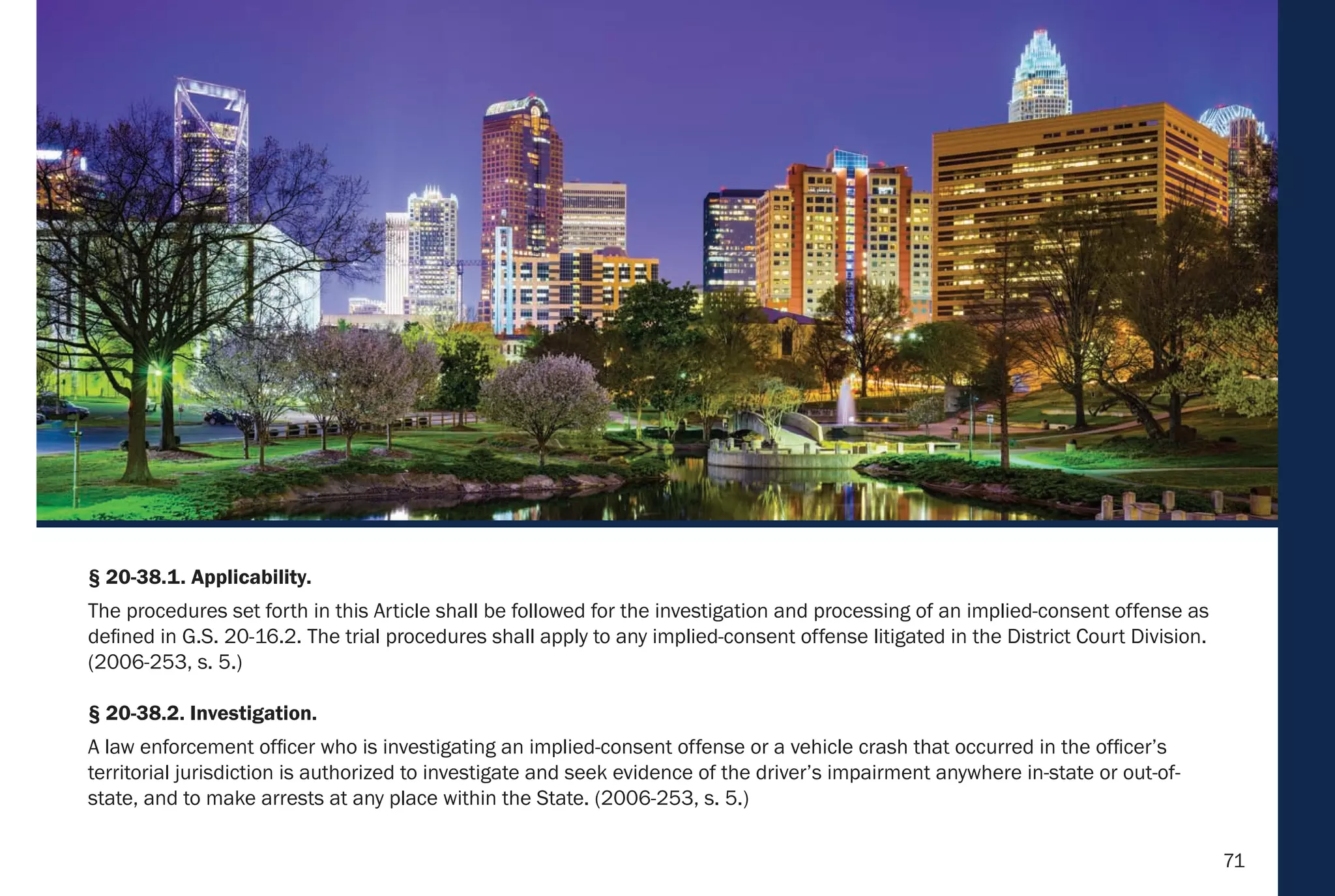 71
§ 20-38.1. Applicability.
The procedures set forth in this Article shall be followed for the investigation and processing of an implied-consent offense as
defined in G.S. 20-16.2. The trial procedures shall apply to any implied-consent offense litigated in the District Court Division.
(2006-253, s. 5.)
§ 20-38.2. Investigation.
A law enforcement officer who is investigating an implied-consent offense or a vehicle crash that occurred in the officer’s
territorial jurisdiction is authorized to investigate and seek evidence of the driver’s impairment anywhere in-state or out-of-
state, and to make arrests at any place within the State. (2006-253, s. 5.)
 
