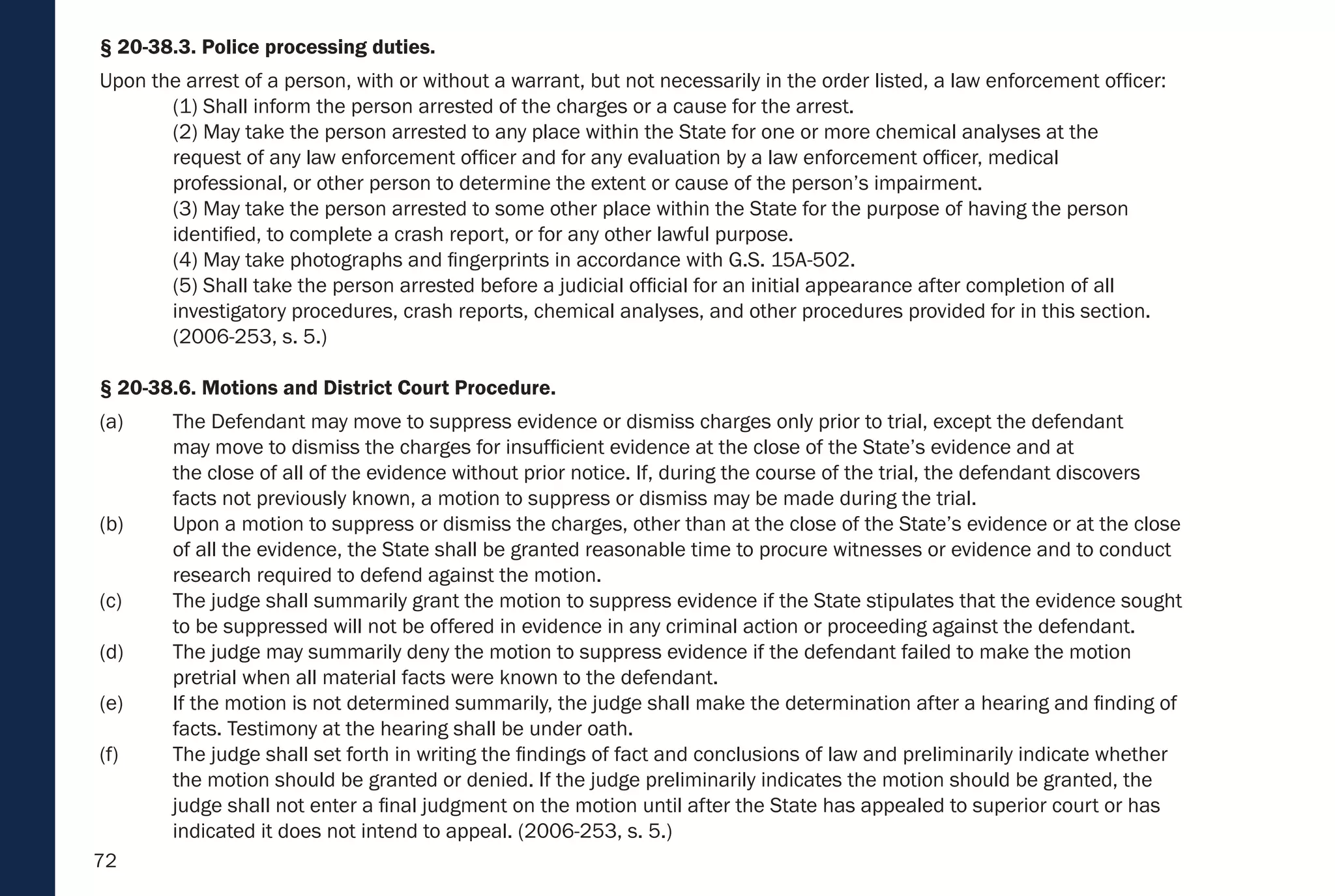 72
§ 20-38.3. Police processing duties.
Upon the arrest of a person, with or without a warrant, but not necessarily in the order listed, a law enforcement officer:
(1) Shall inform the person arrested of the charges or a cause for the arrest.
(2) May take the person arrested to any place within the State for one or more chemical analyses at the
request of any law enforcement officer and for any evaluation by a law enforcement officer, medical
professional, or other person to determine the extent or cause of the person’s impairment.
(3) May take the person arrested to some other place within the State for the purpose of having the person
identified, to complete a crash report, or for any other lawful purpose.
(4) May take photographs and fingerprints in accordance with G.S. 15A-502.
(5) Shall take the person arrested before a judicial official for an initial appearance after completion of all
investigatory procedures, crash reports, chemical analyses, and other procedures provided for in this section.
(2006-253, s. 5.)
§ 20-38.6. Motions and District Court Procedure.
(a) The Defendant may move to suppress evidence or dismiss charges only prior to trial, except the defendant
may move to dismiss the charges for insufficient evidence at the close of the State’s evidence and at
the close of all of the evidence without prior notice. If, during the course of the trial, the defendant discovers
facts not previously known, a motion to suppress or dismiss may be made during the trial.
(b) Upon a motion to suppress or dismiss the charges, other than at the close of the State’s evidence or at the close
of all the evidence, the State shall be granted reasonable time to procure witnesses or evidence and to conduct
research required to defend against the motion.
(c) The judge shall summarily grant the motion to suppress evidence if the State stipulates that the evidence sought
to be suppressed will not be offered in evidence in any criminal action or proceeding against the defendant.
(d) The judge may summarily deny the motion to suppress evidence if the defendant failed to make the motion
pretrial when all material facts were known to the defendant.
(e) If the motion is not determined summarily, the judge shall make the determination after a hearing and finding of
facts. Testimony at the hearing shall be under oath.
(f) The judge shall set forth in writing the findings of fact and conclusions of law and preliminarily indicate whether
the motion should be granted or denied. If the judge preliminarily indicates the motion should be granted, the
judge shall not enter a final judgment on the motion until after the State has appealed to superior court or has
indicated it does not intend to appeal. (2006-253, s. 5.)
 