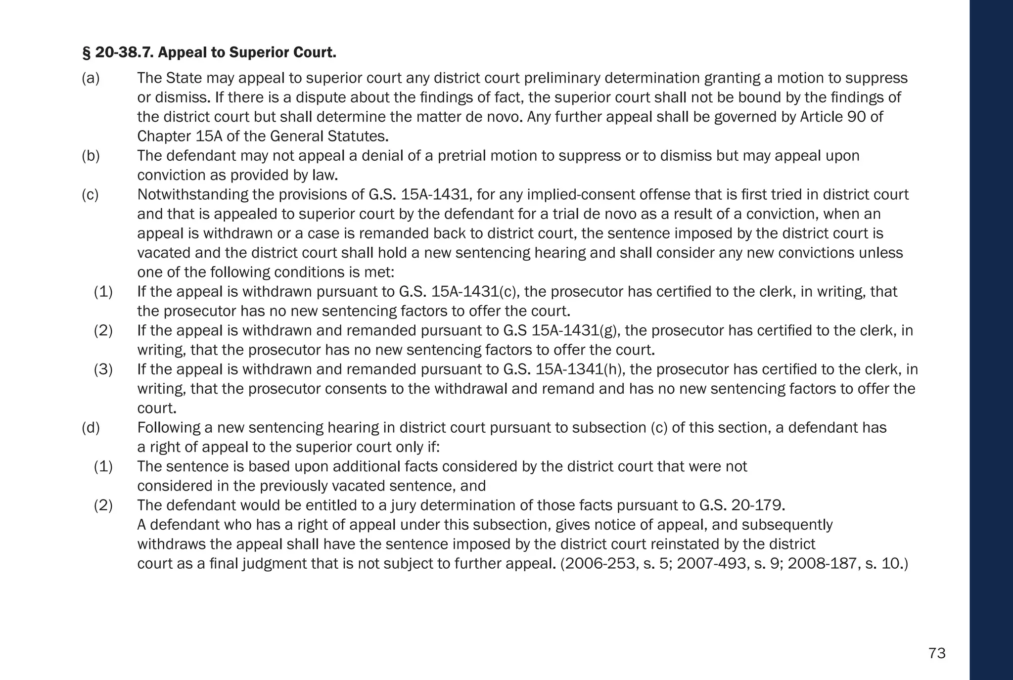 73
§ 20-38.7. Appeal to Superior Court.
(a) The State may appeal to superior court any district court preliminary determination granting a motion to suppress
or dismiss. If there is a dispute about the findings of fact, the superior court shall not be bound by the findings of
the district court but shall determine the matter de novo. Any further appeal shall be governed by Article 90 of
Chapter 15A of the General Statutes.
(b) The defendant may not appeal a denial of a pretrial motion to suppress or to dismiss but may appeal upon
conviction as provided by law.
(c) Notwithstanding the provisions of G.S. 15A-1431, for any implied-consent offense that is first tried in district court
and that is appealed to superior court by the defendant for a trial de novo as a result of a conviction, when an
appeal is withdrawn or a case is remanded back to district court, the sentence imposed by the district court is
vacated and the district court shall hold a new sentencing hearing and shall consider any new convictions unless
one of the following conditions is met:
(1) If the appeal is withdrawn pursuant to G.S. 15A-1431(c), the prosecutor has certified to the clerk, in writing, that
the prosecutor has no new sentencing factors to offer the court.
(2) If the appeal is withdrawn and remanded pursuant to G.S 15A-1431(g), the prosecutor has certified to the clerk, in
writing, that the prosecutor has no new sentencing factors to offer the court.
(3) If the appeal is withdrawn and remanded pursuant to G.S. 15A-1341(h), the prosecutor has certified to the clerk, in
writing, that the prosecutor consents to the withdrawal and remand and has no new sentencing factors to offer the
court.
(d) Following a new sentencing hearing in district court pursuant to subsection (c) of this section, a defendant has
a right of appeal to the superior court only if:
(1) The sentence is based upon additional facts considered by the district court that were not
considered in the previously vacated sentence, and
(2) The defendant would be entitled to a jury determination of those facts pursuant to G.S. 20-179.
A defendant who has a right of appeal under this subsection, gives notice of appeal, and subsequently
withdraws the appeal shall have the sentence imposed by the district court reinstated by the district
court as a final judgment that is not subject to further appeal. (2006-253, s. 5; 2007-493, s. 9; 2008-187, s. 10.)
 
