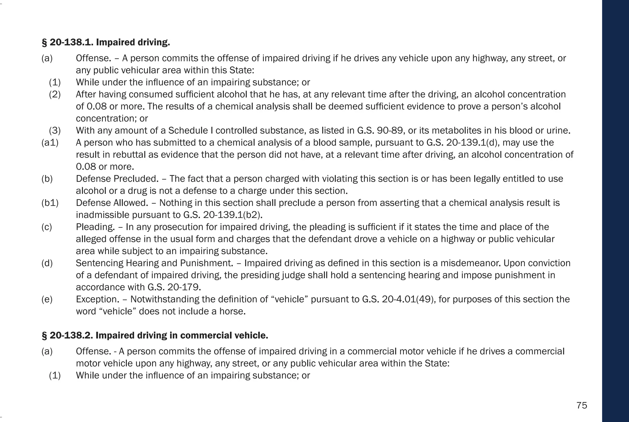 75
§ 20-138.1. Impaired driving.
(a) Offense. – A person commits the offense of impaired driving if he drives any vehicle upon any highway, any street, or
any public vehicular area within this State:
(1) While under the influence of an impairing substance; or
(2) After having consumed sufficient alcohol that he has, at any relevant time after the driving, an alcohol concentration
of 0.08 or more. The results of a chemical analysis shall be deemed sufficient evidence to prove a person’s alcohol
concentration; or
(3) With any amount of a Schedule I controlled substance, as listed in G.S. 90-89, or its metabolites in his blood or urine.
(a1) A person who has submitted to a chemical analysis of a blood sample, pursuant to G.S. 20-139.1(d), may use the
result in rebuttal as evidence that the person did not have, at a relevant time after driving, an alcohol concentration of
0.08 or more.
(b) Defense Precluded. – The fact that a person charged with violating this section is or has been legally entitled to use
alcohol or a drug is not a defense to a charge under this section.
(b1) Defense Allowed. – Nothing in this section shall preclude a person from asserting that a chemical analysis result is
inadmissible pursuant to G.S. 20-139.1(b2).
(c) Pleading. – In any prosecution for impaired driving, the pleading is sufficient if it states the time and place of the
alleged offense in the usual form and charges that the defendant drove a vehicle on a highway or public vehicular
area while subject to an impairing substance.
(d) Sentencing Hearing and Punishment. – Impaired driving as defined in this section is a misdemeanor. Upon conviction
of a defendant of impaired driving, the presiding judge shall hold a sentencing hearing and impose punishment in
accordance with G.S. 20-179.
(e) Exception. – Notwithstanding the definition of “vehicle” pursuant to G.S. 20-4.01(49), for purposes of this section the
word “vehicle” does not include a horse.
§ 20-138.2. Impaired driving in commercial vehicle.
(a) Offense. - A person commits the offense of impaired driving in a commercial motor vehicle if he drives a commercial
motor vehicle upon any highway, any street, or any public vehicular area within the State:
(1) While under the influence of an impairing substance; or
 