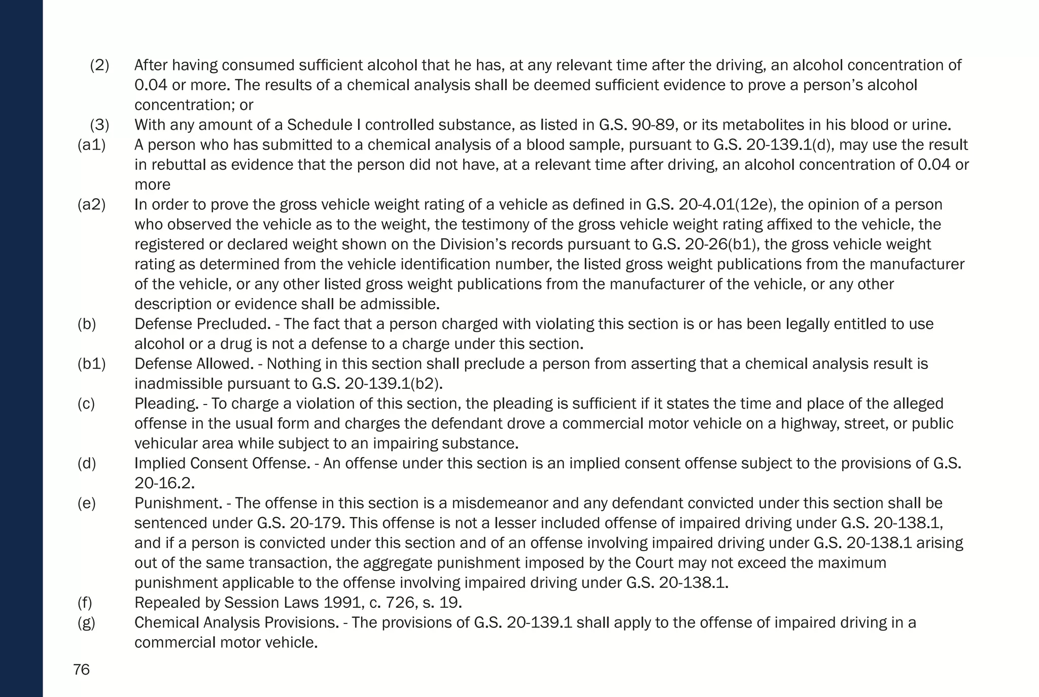 76
(2) After having consumed sufficient alcohol that he has, at any relevant time after the driving, an alcohol concentration of
0.04 or more. The results of a chemical analysis shall be deemed sufficient evidence to prove a person’s alcohol
concentration; or
(3) With any amount of a Schedule I controlled substance, as listed in G.S. 90-89, or its metabolites in his blood or urine.
(a1) A person who has submitted to a chemical analysis of a blood sample, pursuant to G.S. 20-139.1(d), may use the result
in rebuttal as evidence that the person did not have, at a relevant time after driving, an alcohol concentration of 0.04 or
more
(a2) In order to prove the gross vehicle weight rating of a vehicle as defined in G.S. 20-4.01(12e), the opinion of a person
who observed the vehicle as to the weight, the testimony of the gross vehicle weight rating affixed to the vehicle, the
registered or declared weight shown on the Division’s records pursuant to G.S. 20-26(b1), the gross vehicle weight
rating as determined from the vehicle identification number, the listed gross weight publications from the manufacturer
of the vehicle, or any other listed gross weight publications from the manufacturer of the vehicle, or any other
description or evidence shall be admissible.
(b) Defense Precluded. - The fact that a person charged with violating this section is or has been legally entitled to use
alcohol or a drug is not a defense to a charge under this section.
(b1) Defense Allowed. - Nothing in this section shall preclude a person from asserting that a chemical analysis result is
inadmissible pursuant to G.S. 20-139.1(b2).
(c) Pleading. - To charge a violation of this section, the pleading is sufficient if it states the time and place of the alleged
offense in the usual form and charges the defendant drove a commercial motor vehicle on a highway, street, or public
vehicular area while subject to an impairing substance.
(d) Implied Consent Offense. - An offense under this section is an implied consent offense subject to the provisions of G.S.
20-16.2.
(e) Punishment. - The offense in this section is a misdemeanor and any defendant convicted under this section shall be
sentenced under G.S. 20-179. This offense is not a lesser included offense of impaired driving under G.S. 20-138.1,
and if a person is convicted under this section and of an offense involving impaired driving under G.S. 20-138.1 arising
out of the same transaction, the aggregate punishment imposed by the Court may not exceed the maximum
punishment applicable to the offense involving impaired driving under G.S. 20-138.1.
(f) Repealed by Session Laws 1991, c. 726, s. 19.
(g) Chemical Analysis Provisions. - The provisions of G.S. 20-139.1 shall apply to the offense of impaired driving in a
commercial motor vehicle.
 
