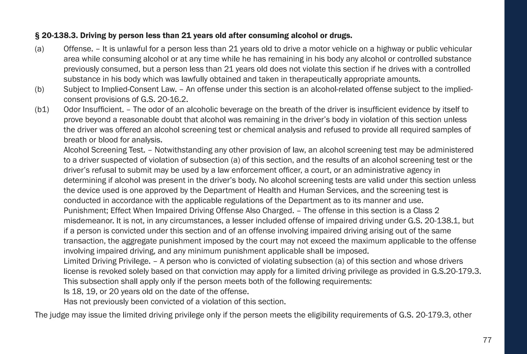 77
§ 20-138.3. Driving by person less than 21 years old after consuming alcohol or drugs.
(a) Offense. – It is unlawful for a person less than 21 years old to drive a motor vehicle on a highway or public vehicular
area while consuming alcohol or at any time while he has remaining in his body any alcohol or controlled substance
previously consumed, but a person less than 21 years old does not violate this section if he drives with a controlled
substance in his body which was lawfully obtained and taken in therapeutically appropriate amounts.
(b) Subject to Implied-Consent Law. – An offense under this section is an alcohol-related offense subject to the implied-
consent provisions of G.S. 20-16.2.
(b1) Odor Insufficient. – The odor of an alcoholic beverage on the breath of the driver is insufficient evidence by itself to
prove beyond a reasonable doubt that alcohol was remaining in the driver’s body in violation of this section unless
the driver was offered an alcohol screening test or chemical analysis and refused to provide all required samples of
breath or blood for analysis.
Alcohol Screening Test. – Notwithstanding any other provision of law, an alcohol screening test may be administered
to a driver suspected of violation of subsection (a) of this section, and the results of an alcohol screening test or the
driver’s refusal to submit may be used by a law enforcement officer, a court, or an administrative agency in
determining if alcohol was present in the driver’s body. No alcohol screening tests are valid under this section unless
the device used is one approved by the Department of Health and Human Services, and the screening test is
conducted in accordance with the applicable regulations of the Department as to its manner and use.
Punishment; Effect When Impaired Driving Offense Also Charged. – The offense in this section is a Class 2
misdemeanor. It is not, in any circumstances, a lesser included offense of impaired driving under G.S. 20-138.1, but
if a person is convicted under this section and of an offense involving impaired driving arising out of the same
transaction, the aggregate punishment imposed by the court may not exceed the maximum applicable to the offense
involving impaired driving, and any minimum punishment applicable shall be imposed.
Limited Driving Privilege. – A person who is convicted of violating subsection (a) of this section and whose drivers
license is revoked solely based on that conviction may apply for a limited driving privilege as provided in G.S.20-179.3.
This subsection shall apply only if the person meets both of the following requirements:
Is 18, 19, or 20 years old on the date of the offense.
Has not previously been convicted of a violation of this section.
The judge may issue the limited driving privilege only if the person meets the eligibility requirements of G.S. 20-179.3, other
 