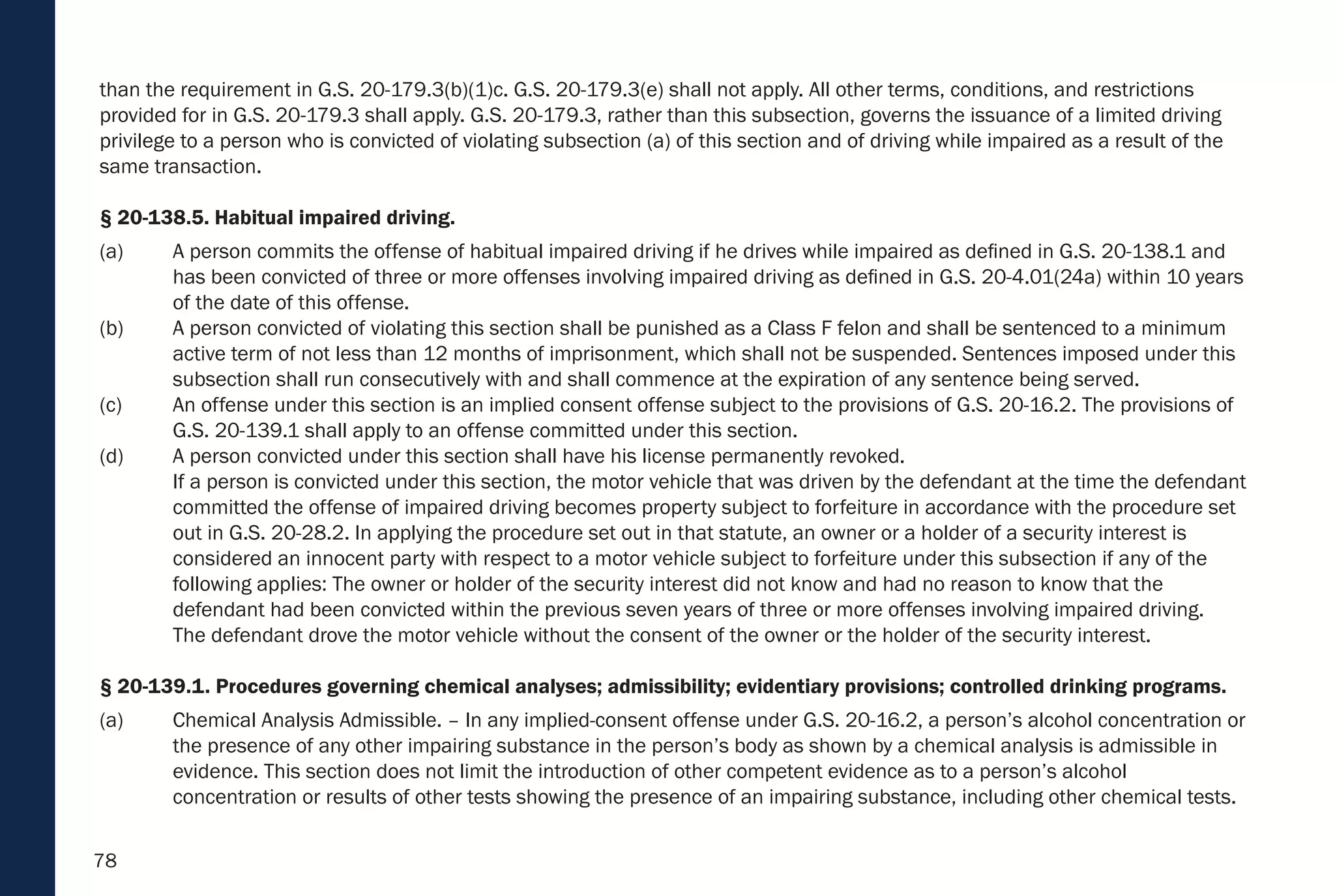 78
than the requirement in G.S. 20-179.3(b)(1)c. G.S. 20-179.3(e) shall not apply. All other terms, conditions, and restrictions
provided for in G.S. 20-179.3 shall apply. G.S. 20-179.3, rather than this subsection, governs the issuance of a limited driving
privilege to a person who is convicted of violating subsection (a) of this section and of driving while impaired as a result of the
same transaction.
§ 20-138.5. Habitual impaired driving.
(a) A person commits the offense of habitual impaired driving if he drives while impaired as defined in G.S. 20-138.1 and
has been convicted of three or more offenses involving impaired driving as defined in G.S. 20-4.01(24a) within 10 years
of the date of this offense.
(b) A person convicted of violating this section shall be punished as a Class F felon and shall be sentenced to a minimum
active term of not less than 12 months of imprisonment, which shall not be suspended. Sentences imposed under this
subsection shall run consecutively with and shall commence at the expiration of any sentence being served.
(c) An offense under this section is an implied consent offense subject to the provisions of G.S. 20-16.2. The provisions of
G.S. 20-139.1 shall apply to an offense committed under this section.
(d) A person convicted under this section shall have his license permanently revoked.
If a person is convicted under this section, the motor vehicle that was driven by the defendant at the time the defendant
committed the offense of impaired driving becomes property subject to forfeiture in accordance with the procedure set
out in G.S. 20-28.2. In applying the procedure set out in that statute, an owner or a holder of a security interest is
considered an innocent party with respect to a motor vehicle subject to forfeiture under this subsection if any of the
following applies: The owner or holder of the security interest did not know and had no reason to know that the
defendant had been convicted within the previous seven years of three or more offenses involving impaired driving.
The defendant drove the motor vehicle without the consent of the owner or the holder of the security interest.
§ 20-139.1. Procedures governing chemical analyses; admissibility; evidentiary provisions; controlled drinking programs.
(a) Chemical Analysis Admissible. – In any implied-consent offense under G.S. 20-16.2, a person’s alcohol concentration or
the presence of any other impairing substance in the person’s body as shown by a chemical analysis is admissible in
evidence. This section does not limit the introduction of other competent evidence as to a person’s alcohol
concentration or results of other tests showing the presence of an impairing substance, including other chemical tests.
 