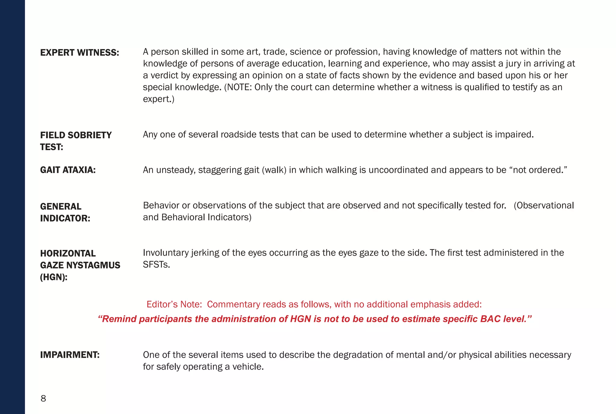 8
HORIZONTAL
GAZE NYSTAGMUS
(HGN):
IMPAIRMENT:
GENERAL
INDICATOR:
GAIT ATAXIA:
FIELD SOBRIETY
TEST:
EXPERT WITNESS: A person skilled in some art, trade, science or profession, having knowledge of matters not within the
knowledge of persons of average education, learning and experience, who may assist a jury in arriving at
a verdict by expressing an opinion on a state of facts shown by the evidence and based upon his or her
special knowledge. (NOTE: Only the court can determine whether a witness is qualified to testify as an
expert.)
Any one of several roadside tests that can be used to determine whether a subject is impaired.
An unsteady, staggering gait (walk) in which walking is uncoordinated and appears to be “not ordered.”
Behavior or observations of the subject that are observed and not specifically tested for. (Observational
and Behavioral Indicators)
Involuntary jerking of the eyes occurring as the eyes gaze to the side. The first test administered in the
SFSTs.
One of the several items used to describe the degradation of mental and/or physical abilities necessary
for safely operating a vehicle.
Editor’s Note: Commentary reads as follows, with no additional emphasis added:
“Remind participants the administration of HGN is not to be used to estimate specific BAC level.”
 