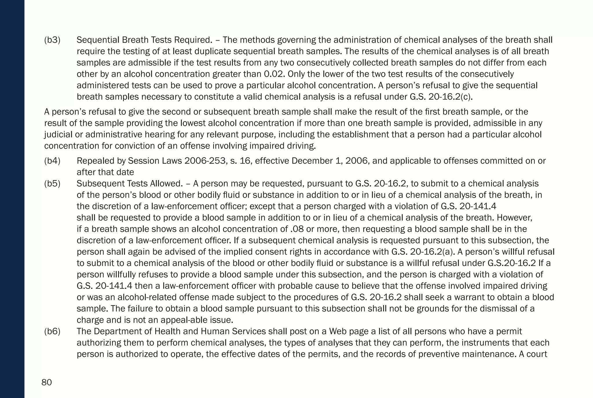 80
(b3) Sequential Breath Tests Required. – The methods governing the administration of chemical analyses of the breath shall
require the testing of at least duplicate sequential breath samples. The results of the chemical analyses is of all breath
samples are admissible if the test results from any two consecutively collected breath samples do not differ from each
other by an alcohol concentration greater than 0.02. Only the lower of the two test results of the consecutively
administered tests can be used to prove a particular alcohol concentration. A person’s refusal to give the sequential
breath samples necessary to constitute a valid chemical analysis is a refusal under G.S. 20-16.2(c).
A person’s refusal to give the second or subsequent breath sample shall make the result of the first breath sample, or the
result of the sample providing the lowest alcohol concentration if more than one breath sample is provided, admissible in any
judicial or administrative hearing for any relevant purpose, including the establishment that a person had a particular alcohol
concentration for conviction of an offense involving impaired driving.
(b4) Repealed by Session Laws 2006-253, s. 16, effective December 1, 2006, and applicable to offenses committed on or
after that date
(b5) Subsequent Tests Allowed. – A person may be requested, pursuant to G.S. 20-16.2, to submit to a chemical analysis
of the person’s blood or other bodily fluid or substance in addition to or in lieu of a chemical analysis of the breath, in
the discretion of a law-enforcement officer; except that a person charged with a violation of G.S. 20-141.4
shall be requested to provide a blood sample in addition to or in lieu of a chemical analysis of the breath. However,
if a breath sample shows an alcohol concentration of .08 or more, then requesting a blood sample shall be in the
discretion of a law-enforcement officer. If a subsequent chemical analysis is requested pursuant to this subsection, the
person shall again be advised of the implied consent rights in accordance with G.S. 20-16.2(a). A person’s willful refusal
to submit to a chemical analysis of the blood or other bodily fluid or substance is a willful refusal under G.S.20-16.2 If a
person willfully refuses to provide a blood sample under this subsection, and the person is charged with a violation of
G.S. 20-141.4 then a law-enforcement officer with probable cause to believe that the offense involved impaired driving
or was an alcohol-related offense made subject to the procedures of G.S. 20-16.2 shall seek a warrant to obtain a blood
sample. The failure to obtain a blood sample pursuant to this subsection shall not be grounds for the dismissal of a
charge and is not an appeal-able issue.
(b6) The Department of Health and Human Services shall post on a Web page a list of all persons who have a permit
authorizing them to perform chemical analyses, the types of analyses that they can perform, the instruments that each
person is authorized to operate, the effective dates of the permits, and the records of preventive maintenance. A court
 