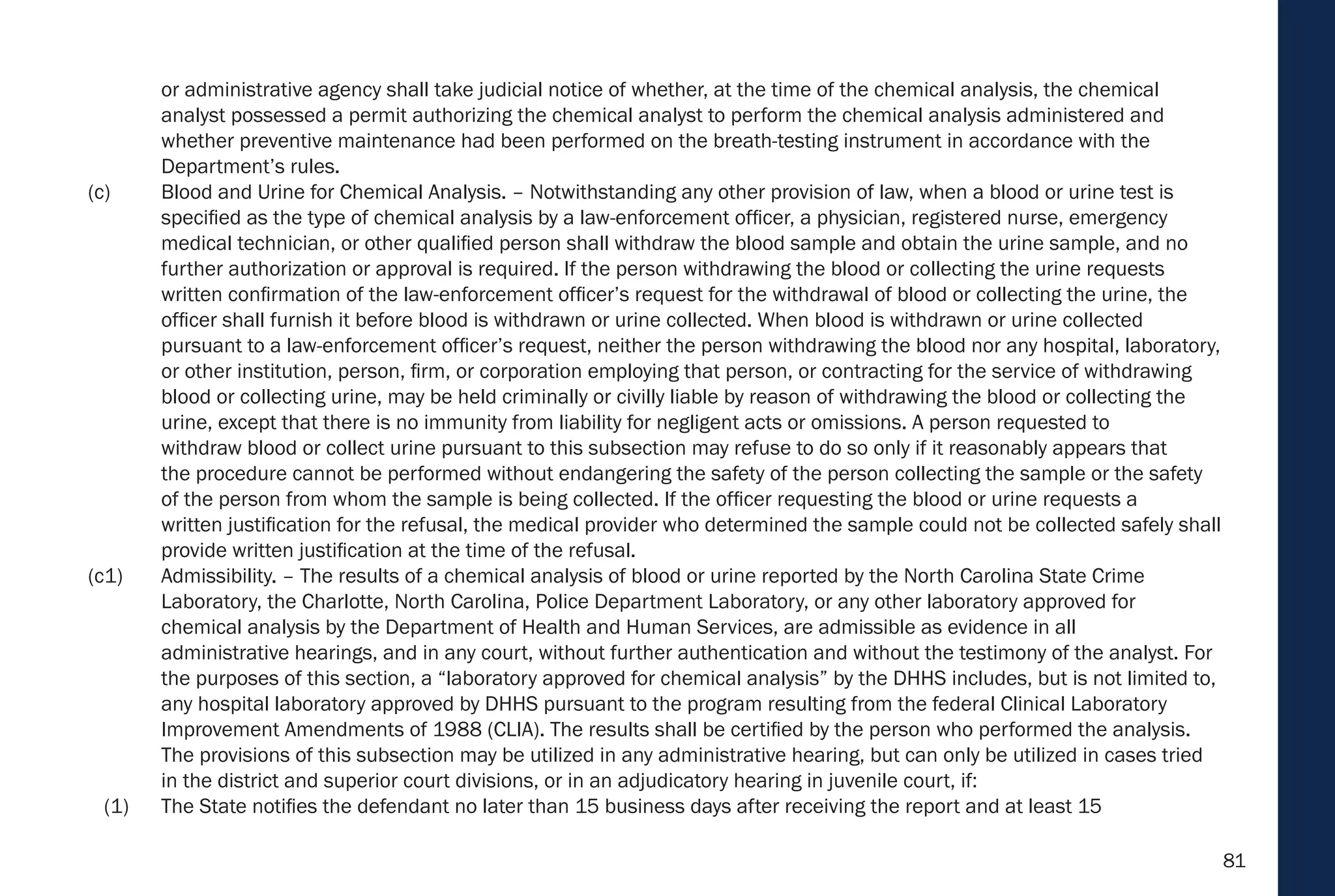 81
or administrative agency shall take judicial notice of whether, at the time of the chemical analysis, the chemical
analyst possessed a permit authorizing the chemical analyst to perform the chemical analysis administered and
whether preventive maintenance had been performed on the breath-testing instrument in accordance with the
Department’s rules.
(c) Blood and Urine for Chemical Analysis. – Notwithstanding any other provision of law, when a blood or urine test is
specified as the type of chemical analysis by a law-enforcement officer, a physician, registered nurse, emergency
medical technician, or other qualified person shall withdraw the blood sample and obtain the urine sample, and no
further authorization or approval is required. If the person withdrawing the blood or collecting the urine requests
written confirmation of the law-enforcement officer’s request for the withdrawal of blood or collecting the urine, the
officer shall furnish it before blood is withdrawn or urine collected. When blood is withdrawn or urine collected
pursuant to a law-enforcement officer’s request, neither the person withdrawing the blood nor any hospital, laboratory,
or other institution, person, firm, or corporation employing that person, or contracting for the service of withdrawing
blood or collecting urine, may be held criminally or civilly liable by reason of withdrawing the blood or collecting the
urine, except that there is no immunity from liability for negligent acts or omissions. A person requested to
withdraw blood or collect urine pursuant to this subsection may refuse to do so only if it reasonably appears that
the procedure cannot be performed without endangering the safety of the person collecting the sample or the safety
of the person from whom the sample is being collected. If the officer requesting the blood or urine requests a
written justification for the refusal, the medical provider who determined the sample could not be collected safely shall
provide written justification at the time of the refusal.
(c1) Admissibility. – The results of a chemical analysis of blood or urine reported by the North Carolina State Crime
Laboratory, the Charlotte, North Carolina, Police Department Laboratory, or any other laboratory approved for
chemical analysis by the Department of Health and Human Services, are admissible as evidence in all
administrative hearings, and in any court, without further authentication and without the testimony of the analyst. For
the purposes of this section, a “laboratory approved for chemical analysis” by the DHHS includes, but is not limited to,
any hospital laboratory approved by DHHS pursuant to the program resulting from the federal Clinical Laboratory
Improvement Amendments of 1988 (CLIA). The results shall be certified by the person who performed the analysis.
The provisions of this subsection may be utilized in any administrative hearing, but can only be utilized in cases tried
in the district and superior court divisions, or in an adjudicatory hearing in juvenile court, if:
(1) The State notifies the defendant no later than 15 business days after receiving the report and at least 15
 