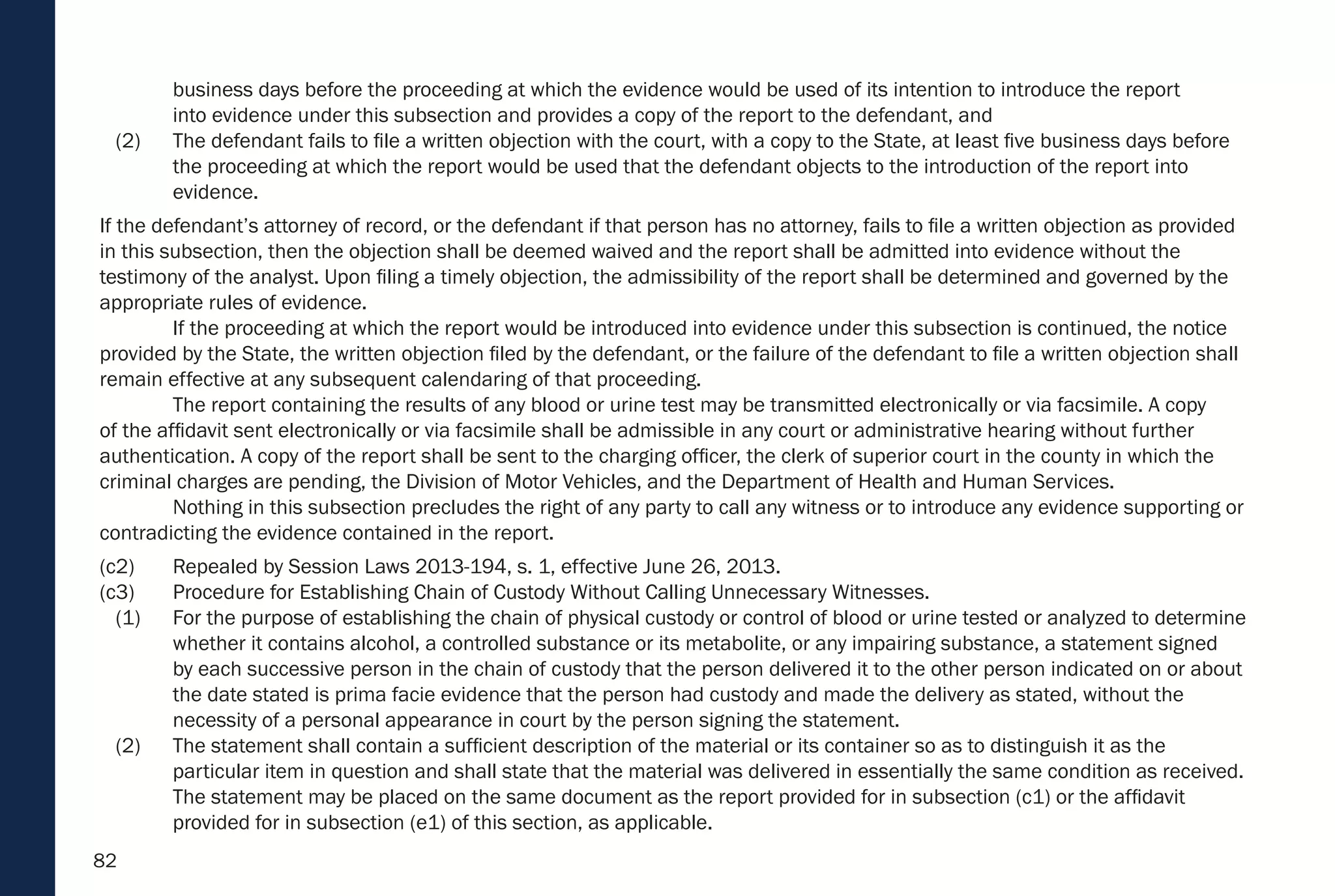 82
business days before the proceeding at which the evidence would be used of its intention to introduce the report
into evidence under this subsection and provides a copy of the report to the defendant, and
(2) The defendant fails to file a written objection with the court, with a copy to the State, at least five business days before
the proceeding at which the report would be used that the defendant objects to the introduction of the report into
evidence.
If the defendant’s attorney of record, or the defendant if that person has no attorney, fails to file a written objection as provided
in this subsection, then the objection shall be deemed waived and the report shall be admitted into evidence without the
testimony of the analyst. Upon filing a timely objection, the admissibility of the report shall be determined and governed by the
appropriate rules of evidence.
If the proceeding at which the report would be introduced into evidence under this subsection is continued, the notice
provided by the State, the written objection filed by the defendant, or the failure of the defendant to file a written objection shall
remain effective at any subsequent calendaring of that proceeding.
The report containing the results of any blood or urine test may be transmitted electronically or via facsimile. A copy
of the affidavit sent electronically or via facsimile shall be admissible in any court or administrative hearing without further
authentication. A copy of the report shall be sent to the charging officer, the clerk of superior court in the county in which the
criminal charges are pending, the Division of Motor Vehicles, and the Department of Health and Human Services.
Nothing in this subsection precludes the right of any party to call any witness or to introduce any evidence supporting or
contradicting the evidence contained in the report.
(c2) Repealed by Session Laws 2013-194, s. 1, effective June 26, 2013.
(c3) Procedure for Establishing Chain of Custody Without Calling Unnecessary Witnesses.
(1) For the purpose of establishing the chain of physical custody or control of blood or urine tested or analyzed to determine
whether it contains alcohol, a controlled substance or its metabolite, or any impairing substance, a statement signed
by each successive person in the chain of custody that the person delivered it to the other person indicated on or about
the date stated is prima facie evidence that the person had custody and made the delivery as stated, without the
necessity of a personal appearance in court by the person signing the statement.
(2) The statement shall contain a sufficient description of the material or its container so as to distinguish it as the
particular item in question and shall state that the material was delivered in essentially the same condition as received.
The statement may be placed on the same document as the report provided for in subsection (c1) or the affidavit
provided for in subsection (e1) of this section, as applicable.
 