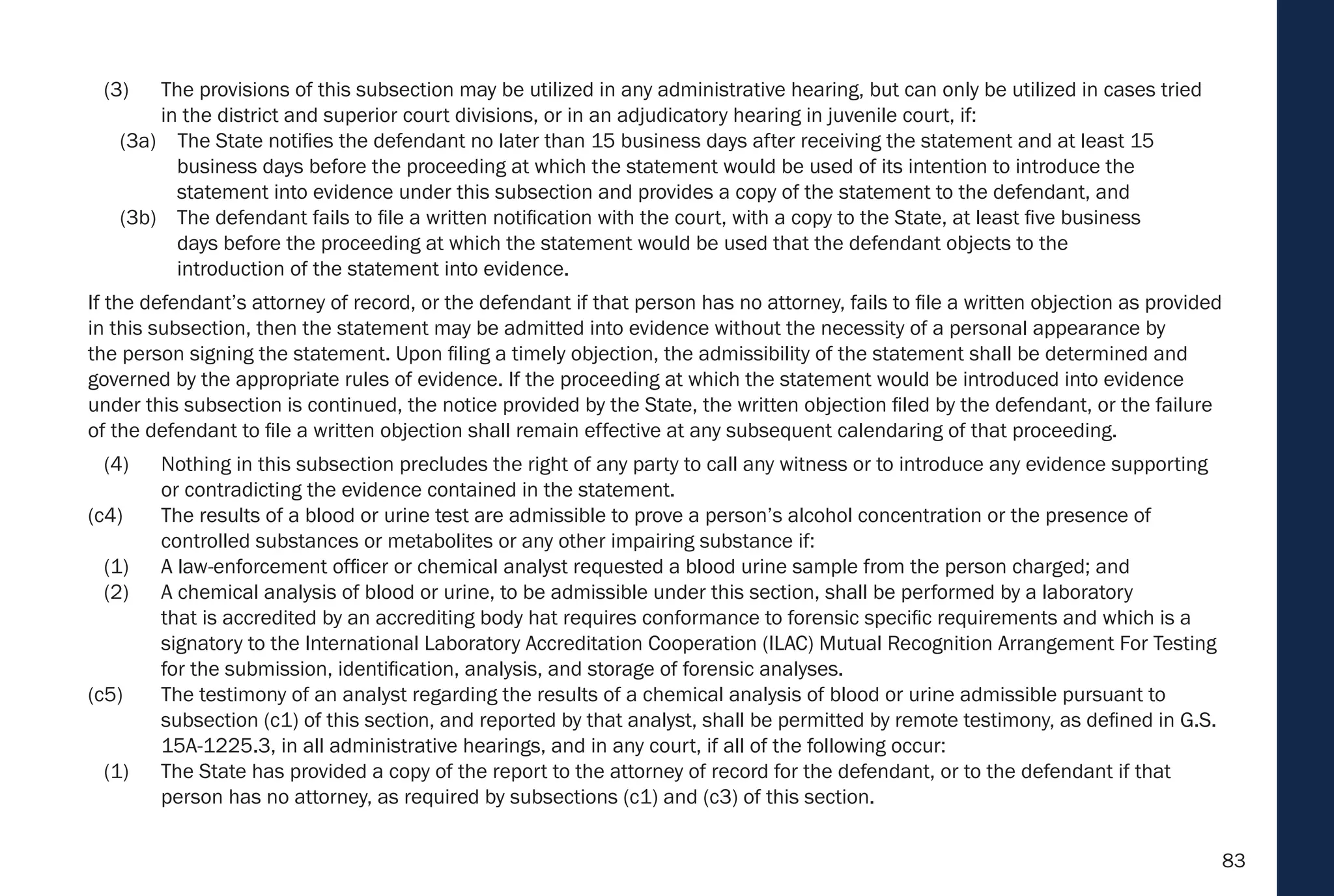 83
(3) The provisions of this subsection may be utilized in any administrative hearing, but can only be utilized in cases tried
in the district and superior court divisions, or in an adjudicatory hearing in juvenile court, if:
(3a) The State notifies the defendant no later than 15 business days after receiving the statement and at least 15
business days before the proceeding at which the statement would be used of its intention to introduce the
statement into evidence under this subsection and provides a copy of the statement to the defendant, and
(3b) The defendant fails to file a written notification with the court, with a copy to the State, at least five business
days before the proceeding at which the statement would be used that the defendant objects to the
introduction of the statement into evidence.
If the defendant’s attorney of record, or the defendant if that person has no attorney, fails to file a written objection as provided
in this subsection, then the statement may be admitted into evidence without the necessity of a personal appearance by
the person signing the statement. Upon filing a timely objection, the admissibility of the statement shall be determined and
governed by the appropriate rules of evidence. If the proceeding at which the statement would be introduced into evidence
under this subsection is continued, the notice provided by the State, the written objection filed by the defendant, or the failure
of the defendant to file a written objection shall remain effective at any subsequent calendaring of that proceeding.
(4) Nothing in this subsection precludes the right of any party to call any witness or to introduce any evidence supporting
or contradicting the evidence contained in the statement.
(c4) The results of a blood or urine test are admissible to prove a person’s alcohol concentration or the presence of
controlled substances or metabolites or any other impairing substance if:
(1) A law-enforcement officer or chemical analyst requested a blood urine sample from the person charged; and
(2) A chemical analysis of blood or urine, to be admissible under this section, shall be performed by a laboratory
that is accredited by an accrediting body hat requires conformance to forensic specific requirements and which is a
signatory to the International Laboratory Accreditation Cooperation (ILAC) Mutual Recognition Arrangement For Testing
for the submission, identification, analysis, and storage of forensic analyses.
(c5) The testimony of an analyst regarding the results of a chemical analysis of blood or urine admissible pursuant to
subsection (c1) of this section, and reported by that analyst, shall be permitted by remote testimony, as defined in G.S.
15A-1225.3, in all administrative hearings, and in any court, if all of the following occur:
(1) The State has provided a copy of the report to the attorney of record for the defendant, or to the defendant if that
person has no attorney, as required by subsections (c1) and (c3) of this section.
 
