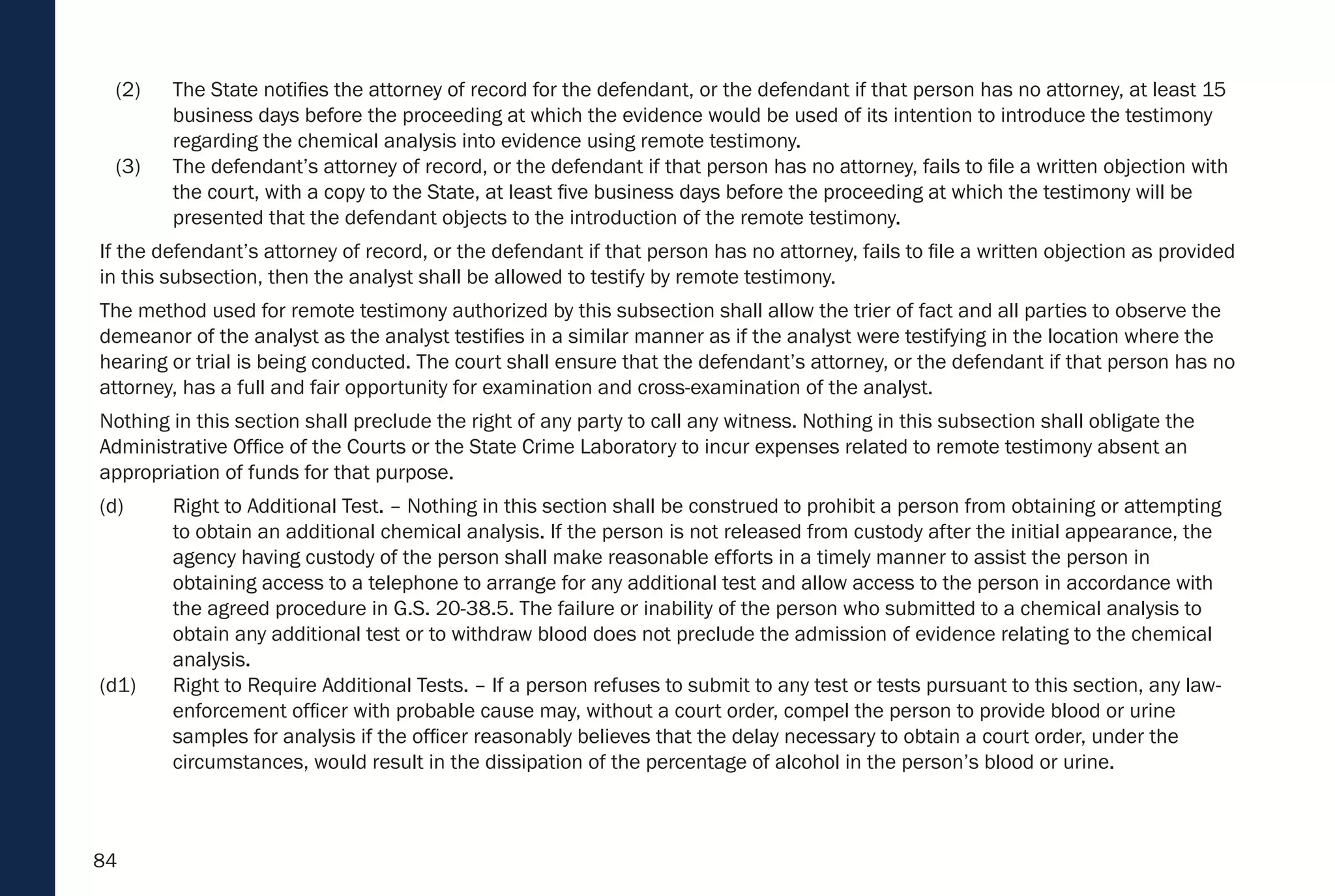 84
(2) The State notifies the attorney of record for the defendant, or the defendant if that person has no attorney, at least 15
business days before the proceeding at which the evidence would be used of its intention to introduce the testimony
regarding the chemical analysis into evidence using remote testimony.
(3) The defendant’s attorney of record, or the defendant if that person has no attorney, fails to file a written objection with
the court, with a copy to the State, at least five business days before the proceeding at which the testimony will be
presented that the defendant objects to the introduction of the remote testimony.
If the defendant’s attorney of record, or the defendant if that person has no attorney, fails to file a written objection as provided
in this subsection, then the analyst shall be allowed to testify by remote testimony.
The method used for remote testimony authorized by this subsection shall allow the trier of fact and all parties to observe the
demeanor of the analyst as the analyst testifies in a similar manner as if the analyst were testifying in the location where the
hearing or trial is being conducted. The court shall ensure that the defendant’s attorney, or the defendant if that person has no
attorney, has a full and fair opportunity for examination and cross-examination of the analyst.
Nothing in this section shall preclude the right of any party to call any witness. Nothing in this subsection shall obligate the
Administrative Office of the Courts or the State Crime Laboratory to incur expenses related to remote testimony absent an
appropriation of funds for that purpose.
(d) Right to Additional Test. – Nothing in this section shall be construed to prohibit a person from obtaining or attempting
to obtain an additional chemical analysis. If the person is not released from custody after the initial appearance, the
agency having custody of the person shall make reasonable efforts in a timely manner to assist the person in
obtaining access to a telephone to arrange for any additional test and allow access to the person in accordance with
the agreed procedure in G.S. 20-38.5. The failure or inability of the person who submitted to a chemical analysis to
obtain any additional test or to withdraw blood does not preclude the admission of evidence relating to the chemical
analysis.
(d1) Right to Require Additional Tests. – If a person refuses to submit to any test or tests pursuant to this section, any law-
enforcement officer with probable cause may, without a court order, compel the person to provide blood or urine
samples for analysis if the officer reasonably believes that the delay necessary to obtain a court order, under the
circumstances, would result in the dissipation of the percentage of alcohol in the person’s blood or urine.
 