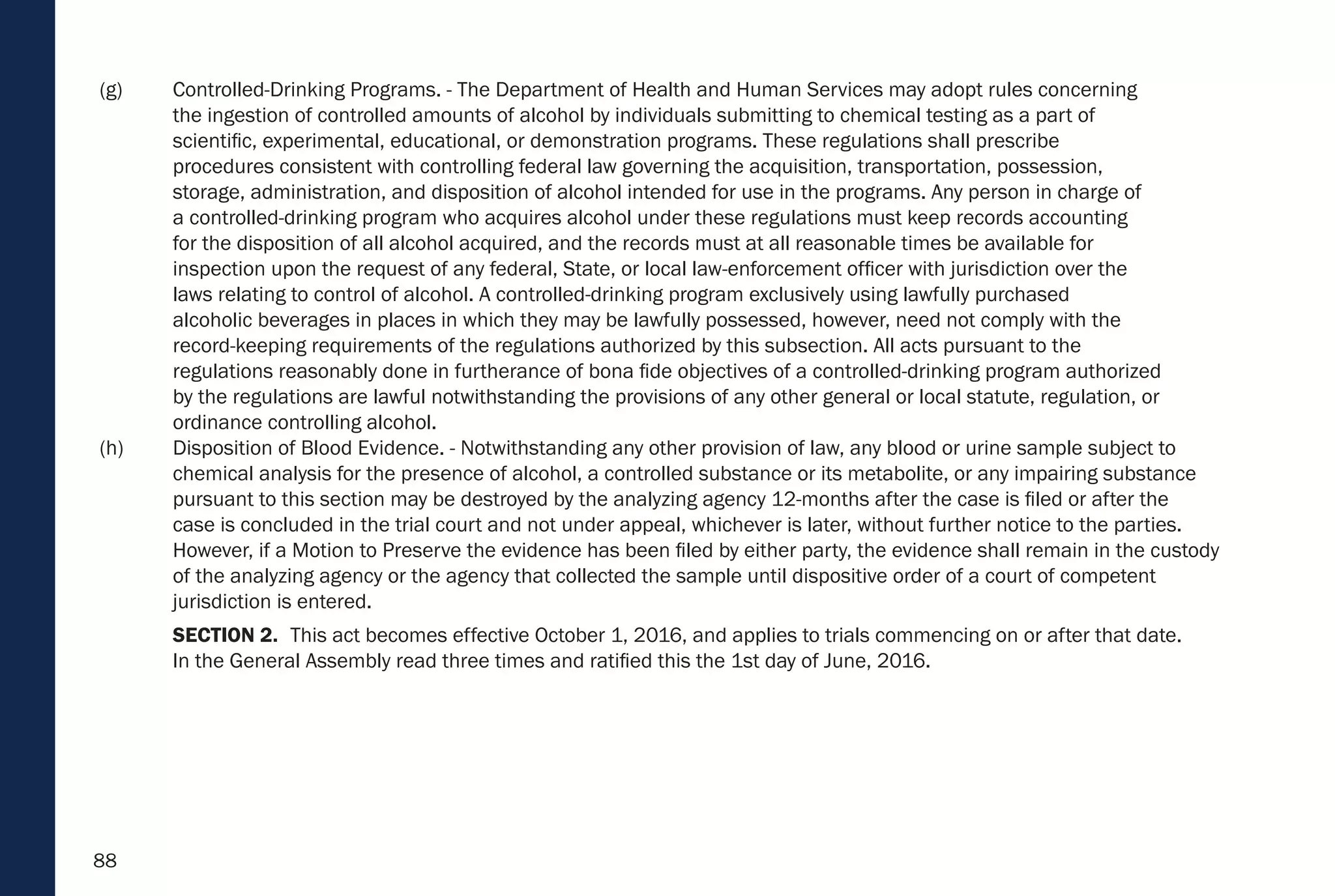 88
(g) Controlled-Drinking Programs. - The Department of Health and Human Services may adopt rules concerning
the ingestion of controlled amounts of alcohol by individuals submitting to chemical testing as a part of
scientific, experimental, educational, or demonstration programs. These regulations shall prescribe
procedures consistent with controlling federal law governing the acquisition, transportation, possession,
storage, administration, and disposition of alcohol intended for use in the programs. Any person in charge of
a controlled-drinking program who acquires alcohol under these regulations must keep records accounting
for the disposition of all alcohol acquired, and the records must at all reasonable times be available for
inspection upon the request of any federal, State, or local law-enforcement officer with jurisdiction over the
laws relating to control of alcohol. A controlled-drinking program exclusively using lawfully purchased
alcoholic beverages in places in which they may be lawfully possessed, however, need not comply with the
record-keeping requirements of the regulations authorized by this subsection. All acts pursuant to the
regulations reasonably done in furtherance of bona fide objectives of a controlled-drinking program authorized
by the regulations are lawful notwithstanding the provisions of any other general or local statute, regulation, or
ordinance controlling alcohol.
(h) Disposition of Blood Evidence. - Notwithstanding any other provision of law, any blood or urine sample subject to
chemical analysis for the presence of alcohol, a controlled substance or its metabolite, or any impairing substance
pursuant to this section may be destroyed by the analyzing agency 12-months after the case is filed or after the
case is concluded in the trial court and not under appeal, whichever is later, without further notice to the parties.
However, if a Motion to Preserve the evidence has been filed by either party, the evidence shall remain in the custody
of the analyzing agency or the agency that collected the sample until dispositive order of a court of competent
jurisdiction is entered.
SECTION 2. This act becomes effective October 1, 2016, and applies to trials commencing on or after that date.
In the General Assembly read three times and ratified this the 1st day of June, 2016.
 
