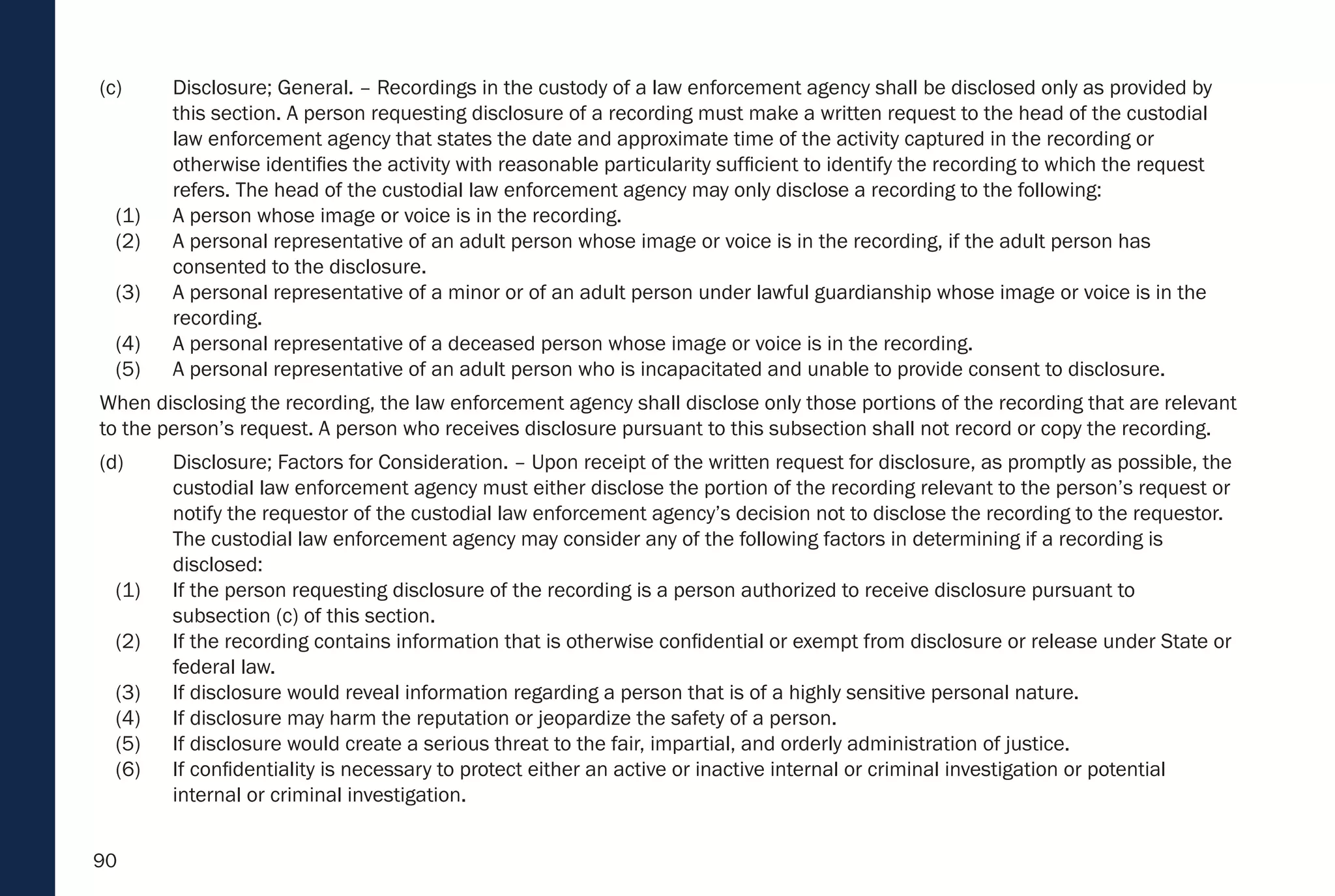 90
(c) Disclosure; General. – Recordings in the custody of a law enforcement agency shall be disclosed only as provided by
this section. A person requesting disclosure of a recording must make a written request to the head of the custodial
law enforcement agency that states the date and approximate time of the activity captured in the recording or
otherwise identifies the activity with reasonable particularity sufficient to identify the recording to which the request
refers. The head of the custodial law enforcement agency may only disclose a recording to the following:
(1) A person whose image or voice is in the recording.
(2) A personal representative of an adult person whose image or voice is in the recording, if the adult person has
consented to the disclosure.
(3) A personal representative of a minor or of an adult person under lawful guardianship whose image or voice is in the
recording.
(4) A personal representative of a deceased person whose image or voice is in the recording.
(5) A personal representative of an adult person who is incapacitated and unable to provide consent to disclosure.
When disclosing the recording, the law enforcement agency shall disclose only those portions of the recording that are relevant
to the person’s request. A person who receives disclosure pursuant to this subsection shall not record or copy the recording.
(d) Disclosure; Factors for Consideration. – Upon receipt of the written request for disclosure, as promptly as possible, the
custodial law enforcement agency must either disclose the portion of the recording relevant to the person’s request or
notify the requestor of the custodial law enforcement agency’s decision not to disclose the recording to the requestor.
The custodial law enforcement agency may consider any of the following factors in determining if a recording is
disclosed:
(1) If the person requesting disclosure of the recording is a person authorized to receive disclosure pursuant to
subsection (c) of this section.
(2) If the recording contains information that is otherwise confidential or exempt from disclosure or release under State or
federal law.
(3) If disclosure would reveal information regarding a person that is of a highly sensitive personal nature.
(4) If disclosure may harm the reputation or jeopardize the safety of a person.
(5) If disclosure would create a serious threat to the fair, impartial, and orderly administration of justice.
(6) If confidentiality is necessary to protect either an active or inactive internal or criminal investigation or potential
internal or criminal investigation.
 