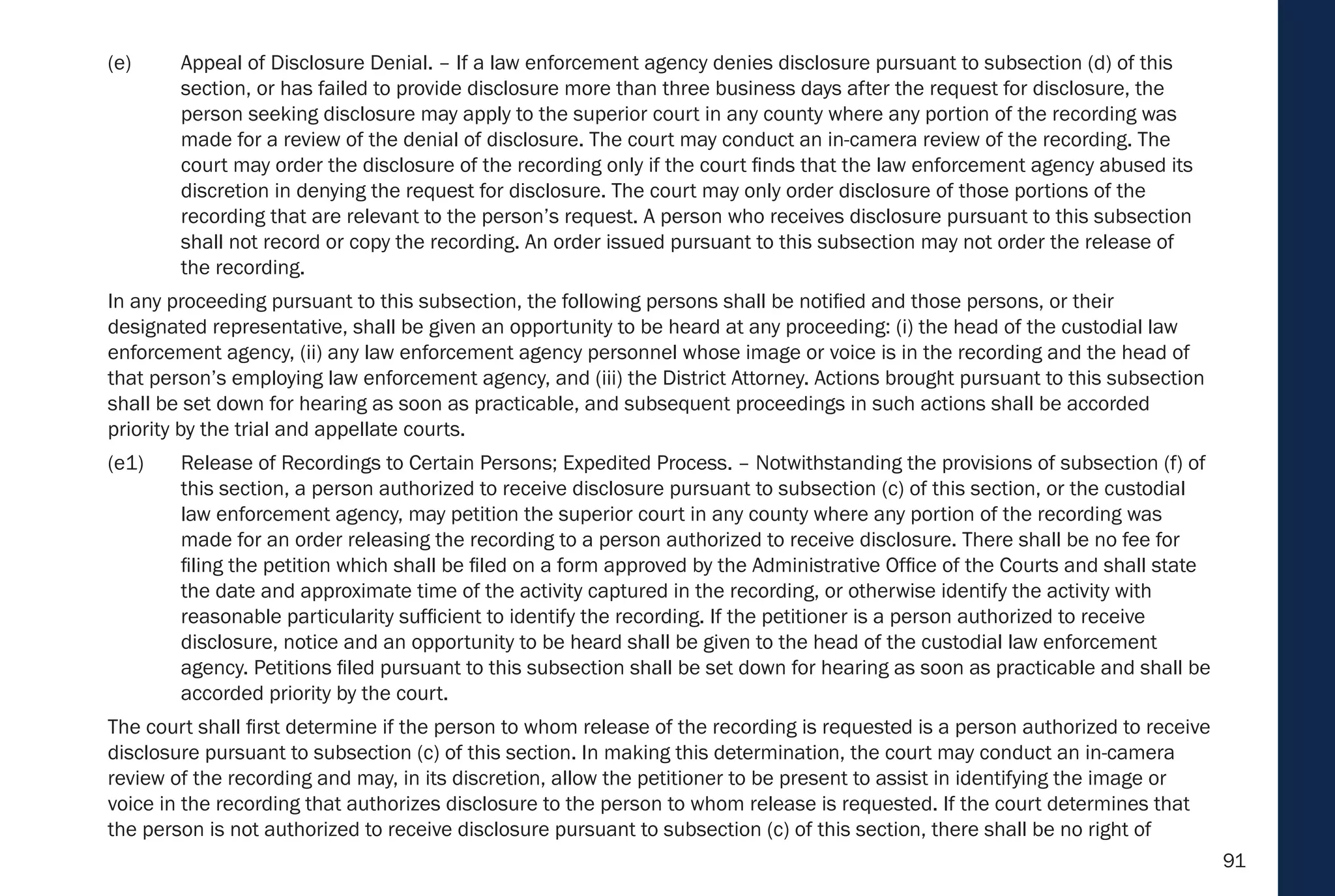 91
(e) Appeal of Disclosure Denial. – If a law enforcement agency denies disclosure pursuant to subsection (d) of this
section, or has failed to provide disclosure more than three business days after the request for disclosure, the
person seeking disclosure may apply to the superior court in any county where any portion of the recording was
made for a review of the denial of disclosure. The court may conduct an in-camera review of the recording. The
court may order the disclosure of the recording only if the court finds that the law enforcement agency abused its
discretion in denying the request for disclosure. The court may only order disclosure of those portions of the
recording that are relevant to the person’s request. A person who receives disclosure pursuant to this subsection
shall not record or copy the recording. An order issued pursuant to this subsection may not order the release of
the recording.
In any proceeding pursuant to this subsection, the following persons shall be notified and those persons, or their
designated representative, shall be given an opportunity to be heard at any proceeding: (i) the head of the custodial law
enforcement agency, (ii) any law enforcement agency personnel whose image or voice is in the recording and the head of
that person’s employing law enforcement agency, and (iii) the District Attorney. Actions brought pursuant to this subsection
shall be set down for hearing as soon as practicable, and subsequent proceedings in such actions shall be accorded
priority by the trial and appellate courts.
(e1) Release of Recordings to Certain Persons; Expedited Process. – Notwithstanding the provisions of subsection (f) of
this section, a person authorized to receive disclosure pursuant to subsection (c) of this section, or the custodial
law enforcement agency, may petition the superior court in any county where any portion of the recording was
made for an order releasing the recording to a person authorized to receive disclosure. There shall be no fee for
filing the petition which shall be filed on a form approved by the Administrative Office of the Courts and shall state
the date and approximate time of the activity captured in the recording, or otherwise identify the activity with
reasonable particularity sufficient to identify the recording. If the petitioner is a person authorized to receive
disclosure, notice and an opportunity to be heard shall be given to the head of the custodial law enforcement
agency. Petitions filed pursuant to this subsection shall be set down for hearing as soon as practicable and shall be
accorded priority by the court.
The court shall first determine if the person to whom release of the recording is requested is a person authorized to receive
disclosure pursuant to subsection (c) of this section. In making this determination, the court may conduct an in-camera
review of the recording and may, in its discretion, allow the petitioner to be present to assist in identifying the image or
voice in the recording that authorizes disclosure to the person to whom release is requested. If the court determines that
the person is not authorized to receive disclosure pursuant to subsection (c) of this section, there shall be no right of
 