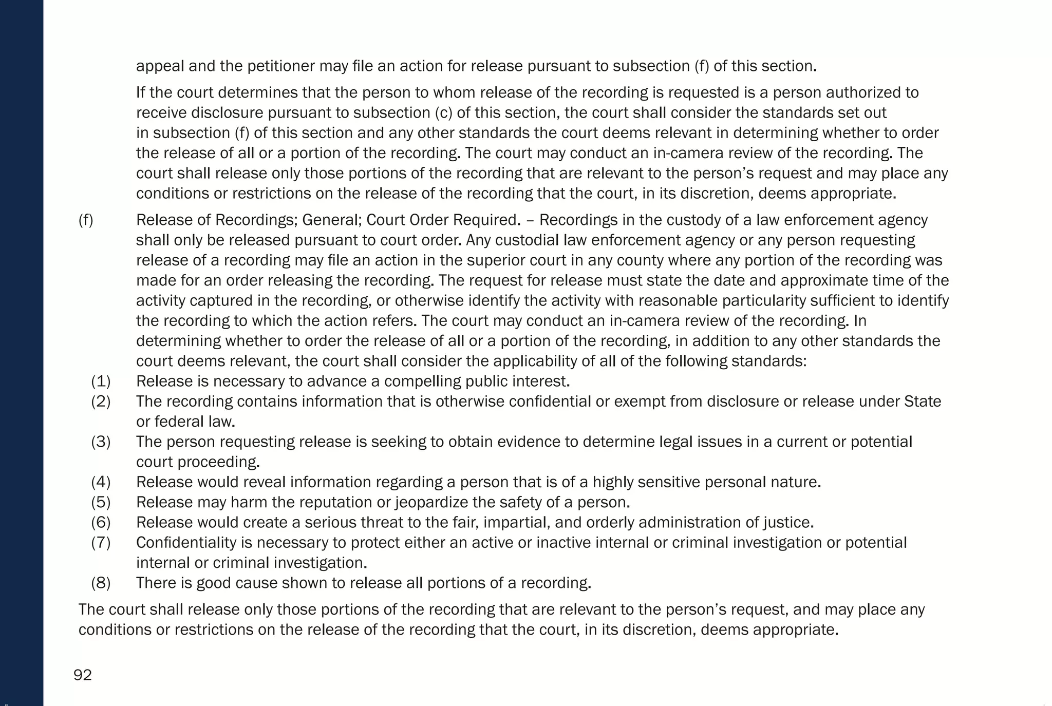 92
appeal and the petitioner may file an action for release pursuant to subsection (f) of this section.
If the court determines that the person to whom release of the recording is requested is a person authorized to
receive disclosure pursuant to subsection (c) of this section, the court shall consider the standards set out
in subsection (f) of this section and any other standards the court deems relevant in determining whether to order
the release of all or a portion of the recording. The court may conduct an in-camera review of the recording. The
court shall release only those portions of the recording that are relevant to the person’s request and may place any
conditions or restrictions on the release of the recording that the court, in its discretion, deems appropriate.
(f) Release of Recordings; General; Court Order Required. – Recordings in the custody of a law enforcement agency
shall only be released pursuant to court order. Any custodial law enforcement agency or any person requesting
release of a recording may file an action in the superior court in any county where any portion of the recording was
made for an order releasing the recording. The request for release must state the date and approximate time of the
activity captured in the recording, or otherwise identify the activity with reasonable particularity sufficient to identify
the recording to which the action refers. The court may conduct an in-camera review of the recording. In
determining whether to order the release of all or a portion of the recording, in addition to any other standards the
court deems relevant, the court shall consider the applicability of all of the following standards:
(1) Release is necessary to advance a compelling public interest.
(2) The recording contains information that is otherwise confidential or exempt from disclosure or release under State
or federal law.
(3) The person requesting release is seeking to obtain evidence to determine legal issues in a current or potential
court proceeding.
(4) Release would reveal information regarding a person that is of a highly sensitive personal nature.
(5) Release may harm the reputation or jeopardize the safety of a person.
(6) Release would create a serious threat to the fair, impartial, and orderly administration of justice.
(7) Confidentiality is necessary to protect either an active or inactive internal or criminal investigation or potential
internal or criminal investigation.
(8) There is good cause shown to release all portions of a recording.
The court shall release only those portions of the recording that are relevant to the person’s request, and may place any
conditions or restrictions on the release of the recording that the court, in its discretion, deems appropriate.
 