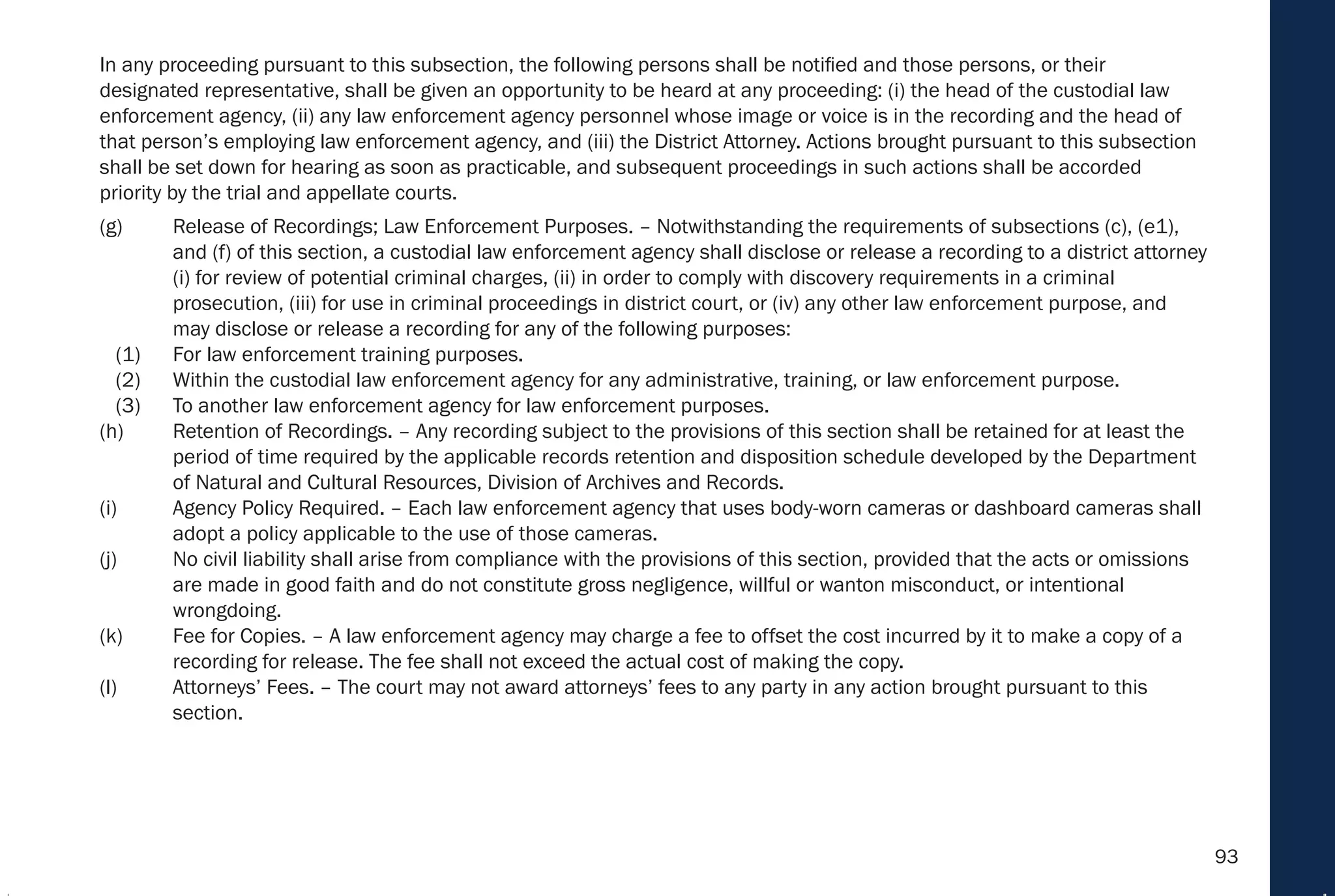 93
In any proceeding pursuant to this subsection, the following persons shall be notified and those persons, or their
designated representative, shall be given an opportunity to be heard at any proceeding: (i) the head of the custodial law
enforcement agency, (ii) any law enforcement agency personnel whose image or voice is in the recording and the head of
that person’s employing law enforcement agency, and (iii) the District Attorney. Actions brought pursuant to this subsection
shall be set down for hearing as soon as practicable, and subsequent proceedings in such actions shall be accorded
priority by the trial and appellate courts.
(g) Release of Recordings; Law Enforcement Purposes. – Notwithstanding the requirements of subsections (c), (e1),
and (f) of this section, a custodial law enforcement agency shall disclose or release a recording to a district attorney
(i) for review of potential criminal charges, (ii) in order to comply with discovery requirements in a criminal
prosecution, (iii) for use in criminal proceedings in district court, or (iv) any other law enforcement purpose, and
may disclose or release a recording for any of the following purposes:
(1) For law enforcement training purposes.
(2) Within the custodial law enforcement agency for any administrative, training, or law enforcement purpose.
(3) To another law enforcement agency for law enforcement purposes.
(h) Retention of Recordings. – Any recording subject to the provisions of this section shall be retained for at least the
period of time required by the applicable records retention and disposition schedule developed by the Department
of Natural and Cultural Resources, Division of Archives and Records.
(i) Agency Policy Required. – Each law enforcement agency that uses body-worn cameras or dashboard cameras shall
adopt a policy applicable to the use of those cameras.
(j) No civil liability shall arise from compliance with the provisions of this section, provided that the acts or omissions
are made in good faith and do not constitute gross negligence, willful or wanton misconduct, or intentional
wrongdoing.
(k) Fee for Copies. – A law enforcement agency may charge a fee to offset the cost incurred by it to make a copy of a
recording for release. The fee shall not exceed the actual cost of making the copy.
(l) Attorneys’ Fees. – The court may not award attorneys’ fees to any party in any action brought pursuant to this
section.
 
